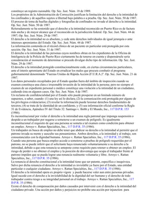constituye un registro razonable. Op. Sec. Just. Núm. 18 de 1989.
Los propósitos de la Administración de Corrección justifican la limitación del derecho a la intimidad de
los confinados y de aquéllos sujetos a libertad bajo palabra o a prueba. Op. Sec. Just. Núm. 50 de 1987.
El proceso de toma de huellas digitales y fotografías de confinados no invade el derecho a la intimidad.
Op. Sec. Just. Núm. 50 de 1987.
Reiteradamente se ha sostenido que el derecho a la intimidad reconocido en Puerto Rico es de factura
más ancha y de mayor alcance que el reconocido en la jurisdicción federal. Op. Sec. Just. Núm. 44 de
1987; Op. Sec. Just. Núm. 29 de 1987.
El derecho a la intimidad no es absoluto, y cede ante derechos individuales de igual jerarquía o ante
intereses apremiantes del Estado. Op. Sec. Just. Núm. 44 de 1987.
La información contenida en el récord clínico de un paciente en particular está protegida por esta
sección. Op. Sec. Just. Núm. 31 de 1987.
El derecho a la intimidad de las personas cuyos nombres obran en los expedientes de la Oficina de
Inteligencia de la Policía de Puerto Rico ciertamente ha de tenerse en cuenta y dispensársele seria
consideración al momento de determinar si procede divulgar dicho tipo de información. Op. Sec. Just.
Núm. 29 de 1987.
El derecho a la intimidad protegido constitucionalmente cede, en ciertas circunstancias particulares,
ante el interés apremiante del Estado en erradicar los males que procura combatir el programa
gubernamental denominado "Fuerzas Unidas de Rápida Acción (F.U.R.A.)". Op. Sec. Just. Núm. 21 de
1987.
Los datos personales recopilados por el Estado quedan fuera del ámbito de inspección cuando su
examen constituya una clara e irrazonable invasión de la intimidad de la persona; pero no siempre el
examen de un expediente personal o médico constituye una violación a la intimidad de un ciudadano,
cediendo ésta en algunos casos. Op. Sec. Just. Núm. 4 de 1987.
Un reclamo de confidencialidad por el Estado sólo puede prosperar en un limitado número de
supuestos, a saber, cuando: (1) una ley así lo declara; (2) la comunicación está protegida por alguno de
los privilegios evidenciarios; (3) revelar la información puede lesionar derechos fundamentales de
terceros; (4) se trata de la identidad de un confidente, y (5) sea información oficial conforme la Regla
31 de Evidencia, Apéndice IV del Título 32. Santiago v. Bobb y El Mundo, Inc., 117 D.P.R. 153
(1986).
Es inconstitucional por violar el derecho a la intimidad una regla patronal que imponga suspensión o
despido a un trabajador por negarse a someterse a un examen de polígrafo. Es igualmente
inconstitucional el requisito de que una persona se someta a tal examen como condición para obtener
un empleo. Arroyo v. Rattan Specialties, Inc., 117 D.P.R. 35 (1986).
Un trabajador en busca de empleo no debe tener que abdicar su derecho a la intimidad al permitir que el
patrono invada su mente y ausculte sus pensamientos. Ambos derechos, a la intimidad y al trabajo, son
consustanciales con la dignidad humana. Arroyo v. Rattan Specialties, Inc., 117 D.P.R. 35 (1986).
Cuando una persona que busca empleo accede a someterse a pruebas de polígrafo requeridas por el
patrono, no se puede inferir que el solicitante haya renunciado voluntariamente a su derecho a la
intimidad, debido a que esta renuncia se antepone como requisito para retener u obtener un empleo. El
riesgo de perder o no obtener el empleo y la posición de desventaja que ocupa el trabajador frente al
patrono impiden que se pueda lograr una renuncia realmente voluntaria y libre. Arroyo v. Rattan
Specialties, Inc., 117 D.P.R. 35 (1986).
La renuncia al derecho constitucional a la intimidad tiene que ser patente, específica e inequívoca.
Salvo por dicha renuncia el derecho a la intimidad es inviolable ya fuere por el Estado, una entidad
particular o cualquier ciudadano. Arroyo v. Rattan Specialties, Inc., 117 D.P.R. 35 (1986).
El derecho a la intimidad opera ex proprio vigore y puede hacerse valer aun entre personas privadas.
Igual sucede con el derecho a la inviolabilidad de la dignidad del ser humano y el derecho de todo
trabajador contra riesgo a su integridad personal en el trabajo. Arroyo v. Rattan Specialties, Inc., 117
D.P.R. 35 (1986).
Existe el derecho de compensación por daños causados por intervenir con el derecho a la intimidad del
ciudadano privado. Una acción por daños y perjuicios no prohíbe una acción por injunction para
 