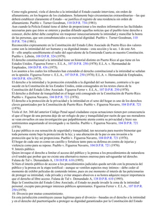 Como regla general, viola el derecho a la intimidad el Estado cuando interviene, sin orden de
allanamiento, en los hogares de los ciudadanos. Solamente bajo circunstancias extraordinarias—las que
deberá establecer claramente el Estado—se justifica el registro de una residencia sin orden de
allanamiento. Pueblo v. Turner Goodman, 110 D.P.R. 734 (1981).
Aun cuando la Policía Estatal tiene el deber de proporcionar a los medios informativos las facilidades
necesarias para que éstos se enteren y puedan difundir aquellas noticias que el pueblo tiene derecho a
conocer, dicho deber debe cumplirse sin trasponer innecesariamente la intimidad y mancillar la honra
de las personas, que son consubstanciales a su esencial dignidad. Pueblo v. Turner Goodman, 110
D.P.R. 734 (1981).
Reconocidos expresamente en la Constitución del Estado Libre Asociado de Puerto Rico dos valores
como son la intimidad del ser humano y su dignidad innata—esta sección y la sec. 1 de este Art.
II—ello amplia sensiblemente el radio del equivalente de la Enmienda Cuarta en nuestra Constitución.
Pueblo v. Lebrón, 108 D.P.R. 324 (1979).
El derecho constitucional a la intimidad tiene un historial distinto en Puerto Rico al que tiene en los
Estados Unidos. Figueroa Ferrer v. E.L.A., 107 D.P.R. 250 (1978); E.L.A. v. Hermandad de
Empleados, 104 D.P.R. 436 (1975).
Los asuntos a los cuales los tribunales han extendido el derecho constitucional a la intimidad se señalan
en la opinión. Figueroa Ferrer v. E.L.A., 107 D.P.R. 250 (1978); E.L.A. v. Hermandad de Empleados,
104 D.P.R. 436 (1975).
El derecho a la intimidad y la protección extendida a la dignidad del ser humano, contrario a lo que
sucede en la Constitución de los Estados Unidos, están consagrados en los textos claros de la
Constitución del Estado Libre Asociado. Figueroa Ferrer v. E.L.A., 107 D.P.R. 250 (1978).
El derecho a disfrutar de tranquilidad en el hogar está consagrado en la Constitución de Puerto Rico.
Pueblo v. Figueroa Navarro, 104 D.P.R. 721 (1976).
El derecho a la protección de la privacidad y la intimidad en el seno del hogar es uno de los derechos
claves garantizados por la Constitución de Puerto Rico. Pueblo v. Figueroa Navarro, 104 D.P.R. 721
(1976).
Viola el Art. 368 del anterior Código Penal aquel ciudadano cuyas actuaciones tienen por consecuencia
el que el hogar de una persona deje de ser refugio de paz y tranquilidad por razón de que sus moradores
se vean envueltos en una investigación que palpablemente atenta contra su privacidad y hiere sus
sentimientos angustiando al investigado y su familia. Pueblo v. Figueroa Navarro, 104 D.P.R. 721
(1976).
La paz pública es esa sensación de seguridad y tranquilidad, tan necesaria para nuestro bienestar que
toda persona siente bajo la protección de la ley; y una alteración de la paz es una invasión a la
protección que la ley así proporciona. Pueblo v. Figueroa Navarro, 104 D.P.R. 721 (1976).
El hogar de cada uno es como un castillo y fortaleza tanto para su defensa en contra de injurias y
violencia como para su reposo. Pueblo v. Figueroa Navarro, 104 D.P.R. 721 (1976).
9. Interés público.
Quien invoque el derecho a limitar el acceso del público y la prensa a los procedimientos de naturaleza
civil tendrá que probar que no existe una alternativa menos onerosa para salvaguardar tal derecho.
Fulana de Tal v. Demandado A, 138 D.P.R. 610 (1995).
Si bien el interés público de acceso a los procedimientos judiciales queda servido con la presencia del
público y la prensa en la etapa testifical—aunque se ventilen aspectos muy íntimos—debe ceder al
momento de exhibir películas de contenido íntimo, pues en ese momento el interés de las peticionarias
de proteger su intimidad, vida privada y evitar ataques abusivos a su honra adquiere mayor importancia
que el derecho al libre acceso. Fulana de Tal v. Demandado A, 138 D.P.R. 610 (1995).
Bajo la Constitución del Estado Libre Asociado, el Estado no puede invadir la zona de la intimidad
personal, excepto para proteger intereses públicos apremiantes. Figueroa Ferrer v. E.L.A., 107 D.P.R.
250 (1978).
10. Divorcio por mutuo consentimiento.
En esta jurisdicción constituyen causas legítimas para el divorcio—basadas en el derecho a la intimidad
y en el derecho del puertorriqueño a proteger su dignidad garantizados por la Constitución del Estado
 