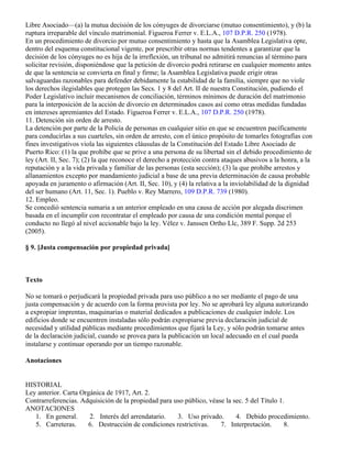 Libre Asociado—(a) la mutua decisión de los cónyuges de divorciarse (mutuo consentimiento), y (b) la
ruptura irreparable del vínculo matrimonial. Figueroa Ferrer v. E.L.A., 107 D.P.R. 250 (1978).
En un procedimiento de divorcio por mutuo consentimiento y hasta que la Asamblea Legislativa opte,
dentro del esquema constitucional vigente, por prescribir otras normas tendentes a garantizar que la
decisión de los cónyuges no es hija de la irreflexión, un tribunal no admitirá renuncias al término para
solicitar revisión, disponiéndose que la petición de divorcio podrá retirarse en cualquier momento antes
de que la sentencia se convierta en final y firme; la Asamblea Legislativa puede erigir otras
salvaguardas razonables para defender debidamente la estabilidad de la familia, siempre que no viole
los derechos ilegislables que protegen las Secs. 1 y 8 del Art. II de nuestra Constitución, pudiendo el
Poder Legislativo incluir mecanismos de conciliación, términos mínimos de duración del matrimonio
para la interposición de la acción de divorcio en determinados casos así como otras medidas fundadas
en intereses apremiantes del Estado. Figueroa Ferrer v. E.L.A., 107 D.P.R. 250 (1978).
11. Detención sin orden de arresto.
La detención por parte de la Policía de personas en cualquier sitio en que se encuentren pacíficamente
para conducirlas a sus cuarteles, sin orden de arresto, con el único propósito de tomarles fotografías con
fines investigativos viola las siguientes cláusulas de la Constitución del Estado Libre Asociado de
Puerto Rico: (1) la que prohíbe que se prive a una persona de su libertad sin el debido procedimiento de
ley (Art. II, Sec. 7); (2) la que reconoce el derecho a protección contra ataques abusivos a la honra, a la
reputación y a la vida privada y familiar de las personas (esta sección); (3) la que prohíbe arrestos y
allanamientos excepto por mandamiento judicial a base de una previa determinación de causa probable
apoyada en juramento o afirmación (Art. II, Sec. 10), y (4) la relativa a la inviolabilidad de la dignidad
del ser humano (Art. 11, Sec. 1). Pueblo v. Rey Marrero, 109 D.P.R. 739 (1980).
12. Empleo.
Se concedió sentencia sumaria a un anterior empleado en una causa de acción por alegada discrimen
basada en el incumplir con recontratar el empleado por causa de una condición mental porque el
conducto no llegó al nivel accionable bajo la ley. Vélez v. Janssen Ortho Llc, 389 F. Supp. 2d 253
(2005).

§ 9. [Justa compensación por propiedad privada]



Texto

No se tomará o perjudicará la propiedad privada para uso público a no ser mediante el pago de una
justa compensación y de acuerdo con la forma provista por ley. No se aprobará ley alguna autorizando
a expropiar imprentas, maquinarias o material dedicados a publicaciones de cualquier índole. Los
edificios donde se encuentren instaladas sólo podrán expropiarse previa declaración judicial de
necesidad y utilidad públicas mediante procedimientos que fijará la Ley, y sólo podrán tomarse antes
de la declaración judicial, cuando se provea para la publicación un local adecuado en el cual pueda
instalarse y continuar operando por un tiempo razonable.

Anotaciones


HISTORIAL
Ley anterior. Carta Orgánica de 1917, Art. 2.
Contrarreferencias. Adquisición de la propiedad para uso público, véase la sec. 5 del Título 1.
ANOTACIONES
   1. En general.      2. Interés del arrendatario.   3. Uso privado.       4. Debido procedimiento.
   5. Carreteras.     6. Destrucción de condiciones restrictivas.     7. Interpretación.       8.
 
