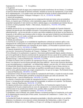 Expropiación a la inversa.       9. Uso público.
1. En general.
La obligación del Estado de pagar justa compensación puede manifestarse de tres formas: (1) mediante
el ejercicio directo del poder de dominio eminente, instando un recurso de expropiación; (2) por medio
de su reglamentación, y (3) cuando ocurre una incautación de hecho al afectar sustancialmente el uso
de la propiedad físicamente. Velázquez Velázquez v. E.L.A., 135 D.P.R. 84 (1994).
2. Interés del arrendatario.
Nuestra disposición constitucional que provee compensación tanto por tomar como por perjudicar
bienes, no requiere que el Gobierno, como expropiante, pague al dueño del título de dominio de la
propiedad expropiada el valor total de ese título y además pague a un arrendatario por término fijo por
su interés en dicha propiedad. Pueblo v. McCormick, Alcaide & Co., 78 D.P.R. 939 (1956).
3. Uso privado.
El debido proceso de ley no se niega porque el uso para el cual la Compañía de Fomento Industrial
expropie una parcela que ella considere necesaria o conveniente para realizar sus fines—programa de
industrialización—sea un uso privado, en razón a que dicha compañia no ha de hacer un uso directo de
la parcela, ni del edificio que construya sobre la misma, sino que quien la habrá de usar directamente es
el industrial a quien se le venda o arriende para establecer una industria. Estado Libre Asociado v.
Fajardo Sugar Co., 79 D.P.R. 321 (1956).
4. Debido procedimiento.
La doctrina de cosa juzgada en su modalidad de impedimento colateral por sentencia aplica a una
impugnación de confiscación en cuanto de que hubo una desestimación de las denuncias contra la
propietaria por incumplimiento con el derecho de juicio rápido, y el Procurador no presentó nuevos
cargos. Suárez v. E.L.A., 162 D.P.R. 43 (2004).
El supuesto propietario ha de ejercitar la acción de expropiación inversa antes de reclamar a tenor con
esta sección. Asociación de Pescadores de Vieques v. Santiago, 747 F. Supp. 134 (1990).
Ni los tribunales ni los parlamentos ni agencia o funcionario gubernamental alguno, pueden eliminar o
privar de significado la cláusula constitucional de expropiación forzosa a pesar de los cambios radicales
que la misma ha sufrido frente al creciente desarrollo del poder de razón de estado (Police Power ). The
Richards Group v. Junta de Planificación, 108 D.P.R. 23 (1978).
Al señalar los límites entre los poderes de expropiación forzosa y poder de razón de estado (Police
Power ) en relación al uso de terrenos privados para fines públicos—área en que el proceso decisional
es por necesidad penoso y complicado—un tribunal debe sopesar, caso por caso, los valores envueltos.
El tribunal debe identificar abiertamente esos valores y las realidades en que se basan, precisar su
jerarquía, situación por situación, para lograr un equilibrio razonable para la época en que vivimos
entre los actos gubernamentales que exigen compensación y los que no la exigen. The Richards Group
v. Junta de Planificación, 108 D.P.R. 23 (1978).
Al determinar la línea divisoria entre el poder de expropiación del Estado y el poder de razón de estado
(Police Power ) un tribunal debe considerar la situación de hechos que cada caso presente. The
Richards Group v. Junta de Planificación, 108 D.P.R. 23 (1978).
La relación o conexión entre el poder de expropiación forzosa y el poder de razón de estado (Police
Power ) y la naturaleza del concepto mismo de la propiedad, se analizan en la opinión. The Richards
Group v. Junta de Planificación, 108 D.P.R. 23 (1978).
En algunas jurisdicciones estatales, pero no en Puerto Rico, la Constitución requiere la previa
consignación de la justa compensación en casos de expropiación. La violación de dicha disposición
constitucional en las jurisdicciones donde existe, justifica daños en adición al justo valor de la
propiedad. Olivero v. Autoridad de Carreteras, 107 D.P.R. 301 (1978).
La propiedad, como la libertad, aun cuando inmunes a la destrucción bajo la Constitución, no lo están
de la reglamentación esencial para el bien común. Asociación de Condóminos v. Centro I, Inc., 106
D.P.R. 185 (1977).
La facultad del Estado de expropiar cualesquiera propiedades y derechos particulares es un atributo
inherente a la soberanía y en su ejercicio existen únicamente dos limitaciones, a saber: (1) que la
propiedad se dedique a un uso o fin público, y (2) que se le satisfaga al expropiado una justa
 