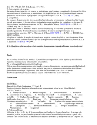 U.S. 971; 89 S. Ct. 389; 21 L. Ed. 2d 387 (1968).
8. Expropiación a la inversa.
La acción de expropiación a la inversa se ha instituido para los casos excepcionales de ocupación física,
incautación de un derecho real, o restricciones a la propiedad por vía de reglamentación sin haberse
presentado una acción de expropiación. Velázquez Velázquez v. E.L.A., 135 D.P.R. 84 (1994).
9. Uso público.
En los casos de expropiación forzosa, donde el periodo entre la incautación y el pago total del Estado
excede un semestre, el foro de primera instancia tiene que considerar las variaciones en las tasas de
interés durante los distintos semestres. ACT v. Mercado de Wilson, 2008 TSPR 4; — D.P.R. —;
2008 PR Sup. LEXIS 6 (2008).
El foro debe tomar la diferencia entre la incautación inicial y el valor final y añadirle al mismo la
cantidad que resulte de aplicarle a dicho valor la tasa de interés anual prevaleciente en el
correspondiente semestre. ACT v. Mercado de Wilson, 2008 TSPR 4; — D.P.R. —; 2008 PR Sup.
LEXIS 6 (2008).
Al aplicar el estándar de amplia deferencia a un proyecto con un fin público, los tribunales no deben
intervenir cuando ya se ha decidido que una expropiación forzosa es para el beneficio público. E.L.A.
v. Sucesión, 166 D.P.R. 700 (2006).

§ 10. [Registros e incautaciones; intercepción de comunica-ciones telefónicas; mandamientos]



Texto

No se violará el derecho del pueblo a la protección de sus personas, casas, papeles y efectos contra
registros, incautaciones y allanamientos irrazonables.
No se interceptará la comunicación telefónica.
Sólo se expedirán mandamientos autorizando registros, allanamientos o arrestos por autoridad judicial,
y ello únicamente cuando exista causa probable apoyada en juramento o afirmación, describiendo
particularmente el lugar a registrarse, y las personas a detenerse o las cosas a ocuparse.
Evidencia obtenida en violación de esta sección será inadmisible en los tribunales.

Anotaciones


HISTORIAL
Ley anterior. Carta Orgánica de 1917, Art. 2.
Contrarreferencias. Registros, allanamientos e incautaciones, véase la sec. 10 del Título 1.
ANOTACIONES
    1. Poderes del fiscal.       2. Arresto o registro.     3. Cuentas bancarias.      4. Evidencia.
5. Descripción de la propiedad.        6. Morada y privacidad.        7. Interpretación.     8. Causa
probable.      9. Cacheo (Stop and frisk).      10.      Registro razonable.     11.     Registros
incidentales al arresto.     12.     Doctrinas.     13.     Comunicaciones telefónicas.      14.
Citaciones administrativas.       15.    Confinados.       16.     Pruebas sobre sustancias controladas.
    17.     Persecución en caliente.      18.     Consentimiento.       19.    Registros tipo inventario.
    20.     Emergencia.       21.     Propiedad abandonada.        22.     Bloqueo de carreteras.      23.
    Allanamientos.       24.      En general.
1. Poderes del fiscal.
Al limitar la Sec. 10 del Art. II de nuestra Constitución el poder de expedir órdenes de arresto a la
autoridad judicial, su propósito fue privar a los fiscales de la autoridad que tenían de expedir tales
órdenes—por conllevar ello la determinación de causa probable—y de aprobar fianzas. Empero, esa
 