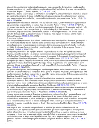 disposición constitucional no faculta a los acusados para examinar las declaraciones juradas que los
fiscales sometieron a la consideración del magistrado que libró las órdenes de arresto y encarcelación
contra ellos. López v. Tribunal Superior, 79 D.P.R. 498 (1956).
El párrafo 3 de esta sección exige la intervención judicial previa, y la determinación anterior de un juez
en cuanto a la existencia de causa probable, tan solo en casos de registros, allanamientos y arrestos,
mas no en cuanto a la formulación y presentación de denuncias o de acusaciones. Pueblo v. Ortiz, 76
D.P.R. 257 (1954).
El procedimiento señalado en anteriores secs. 3 y 127 del Título 34, sobre formulación y presentación
de acusaciones, no es contrario al párrafo 3 de esta sección. Pueblo v. Ortiz, 76 D.P.R. 257 (1954).
Al proveer esta sección que sólo se expedirán mandamientos de arresto por la autoridad judicial, y ello
únicamente cuando exista causa probable, y al limitar la Ley de la Judicatura de 1952, anterior sec. 1
del Título 4, el poder judicial a los tribunales, con ello se privó expresamente a los fiscales de su
carácter de magistrados y, en consecuencia, de autoridad para expedir órdenes de arresto. Pueblo v.
Tribunal Superior, 75 D.P.R. 535 (1953).
2. Arresto o registro.
Una vez que el Departamento de Hacienda cambió su foco de investigación—de una en que requirió a
las instituciones financieras los números de las cuentas donde fueron depositados fraudulentamente
unos cheques a una en que se requirió información de transaciones personales efectuadas con fondos
recibidos de diversas fuentes—interfirió con el derecho a la intimidad de los acusados. Pueblo v.
Loubriel, 158 D.P.R. 371 (2003).
Un registro generalizado del equipaje de todos los pasajeros de un vuelo por agentes de Rentas
Internas, sin orden judicial o sin amenaza o circunstancia de emergencia, fue ilegal e inconstitucional;
el Tribunal de Primera Instancia erró al no ordenar la supresión de la evidencia de marihuana que fue
encontrado en el equipaje del pasajero. Pueblo v. Cedeño Laclaustra, 157 D.P.R. 743 (2002).
Un agente que arrestó y registró la acusada sin orden judicial no tuvo motivo fundado ni causa probable
y, por consecuencia, el arresto y registro fue ilegal porque el agente sólo tuvo un recuerdo de haber
visto una foto de la acusada en el cuartel, lo cual, no estableció el motivo fundado. Pueblo v. Calderón
Díaz, 156 D.P.R. 549 (2002).
La guardia municipal no actuó como agente encubierto por el mero hecho de vestir de civil; la prueba
demostró efectivamente que se cometió un delito grave en presencia del guardia, razón por la cual éste
estaba plenamente facultado para arrestar al recurrido, y como consecuencia de la evidencia, admisible.
Pueblo v. Cruz Calderón, 156 D.P.R. 61 (2002).
El uso de evidencia empírica para evaluar la efectividad de un bloqueo de carreteras puede ser un
instrumento adecuado para adelantar el interés público, mas la existencia de alternativas menos
onerosas y lesivas puede justificar una determinación de inconstitucionalidad, con miras a que la lesión
a la intimidad personal debe ser mínima. Pueblo v. Yip Berríos, 142 D.P.R. 386 (1997).
La validez de un registro consentido es una cuestión de derecho que se determinará de un análisis total
de las circunstancias, en particular las características de la persona que consiente y el ambiente en el
cual prestó el consentimiento. Pueblo v. Pérez Olmo, 138 D.P.R. 686 (1995).
Aunque una persona conozca su derecho a no autorizar un registro sin orden, y aun cuando esté en el
ejercicio pleno de sus facultades mentales, si la amenaza de los agentes de la policía unida a
circunstancias intimidantes la llevan a creer que el registro es inevitable, y que en realidad no depende
de su consentimiento, y accede al mismo, este registro estará viciado y es un registro irrazonable y
cualquier evidencia obtenida del mismo es ilegal y debe suprimirse. Pueblo v. Pérez Olmo, 138 D.P.R.
686 (1995).
Con respecto a las circunstancias apremiantes, se requiere que a la luz de la totalidad de las
circunstancias, los agentes del orden público demuestren que existe urgencia para la acción policial
debido a la existencia de circunstancias que impiden la obtención de la orden de arresto, y se puede
considerar el riesgo para la seguridad pública y para la Policía si no se actúa con premura; la gravedad
del delito imputado al sospechoso, la posibilidad de fuga y si el sospechoso genera violencia que
produzca un claro e inminente peligro a la vida de los agentes. Pueblo v. Rivera Colón, 128 D.P.R. 672
(1991).
 