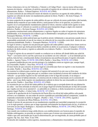 Serias violaciones a la Ley de Vehículos y Tránsito y al Código Penal—mas no meras infracciones
menores de tránsito—autorizan a la policía a proceder al registro de un vehículo de motor sin orden de
allanamiento. Rolón v. Tribunal Superior, 96 D.P.R. 662 (1968).
La mera comisión de una infracción menor de tránsito no autoriza a un agente de orden público a
registrar un vehículo de motor sin mandamiento judicial al efecto. Pueblo v. De Jesús Franqui, 96
D.P.R. 643 (1968).
La mera sospecha de un agente de orden público de que un vehículo de motor podía haber sido hurtado,
fundada dicha sospecha en que estaba abierto y tenía puesta la llave en la ignición, no justifica su
registro sin el correspondiente mandamiento judicial al efecto, máxime cuando dicho agente no tenía
sospechas de que el vehículo en cuestión se utilizara para transportar drogas o algún otro material
delictivo. Pueblo v. De Jesús Franqui, 96 D.P.R. 643 (1968).
La garantía constitucional contra allanamientos y registros ilegales no cubre el registro de estructuras
abandonadas, ni la incautación de evidencia que es abandonada o arrojada por una persona. Pueblo v.
Erausquín Martínez, 96 D.P.R. 1 (1968).
No es necesaria una orden judicial para que la policía arreste válidamente a una persona cuando ésta es
sorprendida sosteniendo en una de sus manos un sobrecito de los conocidos como deck dentro de una
estructura deshabitada. Pueblo v. Erausquín Martínez, 96 D.P.R. 1 (1968).
Es legal el arresto y registro de una persona por agentes del orden público cuando éstos tienen motivos
fundados para creer que dicha persona había cometido un delito en su presencia. Cualquier evidencia
producto de dicho arresto y registro es admisible en evidencia. Pueblo v. Acevedo González, 95 D.P.R.
355 (1967).
Es legal el registro de un automóvil cuando su conductor no se detiene allí donde había una señal de
"Pare"—con motivo de lo cual iba a provocar un accidente con otro vehículo—y al ser detenido por la
policía, trata de huir, constituyendo dichas circunstancias una justificación para el registro efectuado.
Pueblo v. Aguirre Torres, 91 D.P.R. 888 (1965); Pueblo v. Sosa Díaz, 90 D.P.R. 622 (1964).
La garantía establecida por esta sección protege a la ciudadanía contra un registro que, aunque legal,
sea irrazonable. Pueblo v. Sosa Díaz, 90 D.P.R. 622 (1964).
El mero hecho de que concurra un arresto legal no convalida ipso facto un registro o una incautación
sin orden. Pueblo v. Sosa Díaz, 90 D.P.R. 622 (1964).
Se examina la evidencia para concluir que el registro del automóvil en este caso se hizo muy
remotamente en tiempo y lugar para que se considere como incidental al arresto del conductor de dicho
vehículo—ya que dicho registro no fue realizado para evitar la fuga del acusado, ni un ataque o
agresión a quienes le habían detenido, o la destrucción de evidencia relacionada con la comisión del
delito—por lo que dicho registro sin mandamiento judicial al efecto fue uno irrazonable en violación de
esta sección. Pueblo v. Sosa Díaz, 90 D.P.R. 622 (1964).
La incautación por un oficial del orden público de evidencia que es arrojada dentro de una plantación
de cañas—una lista utilizada en relación con el juego ilegal de la bolita lanzada por un hijo del acusado
que viajaba con éste en un automóvil—es admisible en evidencia, y dicha incautación no constituye un
registro ilegal. Pueblo v. Colón Colón, 88 D.P.R. 187 (1963).
A partir de la aprobación de la Constitución de Puerto Rico un oficial del orden público sólo puede
arrestar a un ciudadano, sin una orden de arresto expedida por autoridad judicial competente, cuando lo
sorprenda cometiendo un delito in fraganti . (Pueblo v. Soto, 77 D.P.R. 206 (1954), seguido.)
Rodríguez v. Secretario de Obras Públicas, 86 D.P.R. 258 (1962).
Siendo el arresto de una persona sin un mandamiento expedido por autoridad competente la excepción
y no la regla general, a menos que se haga siguiendo estrictamente las disposiciones de ley, el arresto se
convierte en uno ilegal. Rodríguez v. Secretario de Obras Públicas, 86 D.P.R. 258 (1962); Pueblo v.
Santiago, 78 D.P.R. 659 (1955).
Aun cuando una residencia tenga salida directa a un establecimiento con licencia para el expendio de
bebidas embriagantes, no procede un registro a menos que el mismo sea consecuencia de un arresto
válido o que esté sancionado por lo previa determinación, por un magistrado, de causa probable para el
registro. Op. Sec. Just. Núm. 52 de 1956.
El derecho del ciudadano contra registros, incautaciones y allanamientos irrazonables, está asegurado
 
