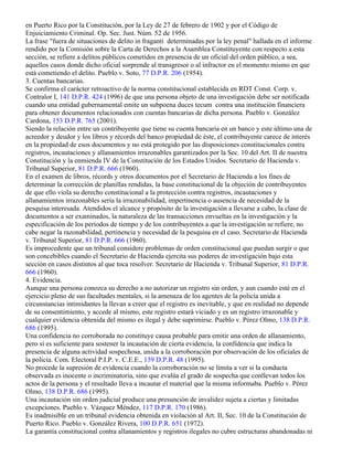 en Puerto Rico por la Constitución, por la Ley de 27 de febrero de 1902 y por el Código de
Enjuiciamiento Criminal. Op. Sec. Just. Núm. 52 de 1956.
La frase "fuera de situaciones de delito in fraganti determinadas por la ley penal" hallada en el informe
rendido por la Comisión sobre la Carta de Derechos a la Asamblea Constituyente con respecto a esta
sección, se refiere a delitos públicos cometidos en presencia de un oficial del orden público, a sea,
aquellos casos donde dicho oficial sorprende al transgresor o al infractor en el momento mismo en que
está cometiendo el delito. Pueblo v. Soto, 77 D.P.R. 206 (1954).
3. Cuentas bancarias.
Se confirma el carácter retroactivo de la norma constitucional establecida en RDT Const. Corp. v.
Contralor I, 141 D.P.R. 424 (1996) de que una persona objeto de una investigación debe ser notificada
cuando una entidad gubernamental emite un subpoena duces tecum contra una institución financiera
para obtener documentos relacionados con cuentas bancarias de dicha persona. Pueblo v. González
Cardona, 153 D.P.R. 765 (2001).
Siendo la relación entre un contribuyente que tiene su cuenta bancaria en un banco y este último una de
acreedor y deudor y los libros y récords del banco propiedad de éste, el contribuyente carece de interés
en la propiedad de esos documentos y no está protegido por las disposiciones constitucionales contra
registros, incautaciones y allanamientos irrazonables garantizados por la Sec. 10 del Art. II de nuestra
Constitución y la enmienda IV de la Constitución de los Estados Unidos. Secretario de Hacienda v.
Tribunal Superior, 81 D.P.R. 666 (1960).
En el examen de libros, récords y otros documentos por el Secretario de Hacienda a los fines de
determinar la corrección de planillas rendidas, la base constitucional de la objeción de contribuyentes
de que ello viola su derecho constitucional a la protección contra registros, incautaciones y
allanamientos irrazonables sería la irrazonabilidad, impertinencia o ausencia de necesidad de la
pesquisa interesada. Atendidos el alcance y propósito de la investigación a llevarse a cabo, la clase de
documentos a ser examinados, la naturaleza de las transacciones envueltas en la investigación y la
especificación de los períodos de tiempo y de los contribuyentes a que la investigación se refiere, no
cabe negar la razonabilidad, pertinencia y necesidad de la pesquisa en el caso. Secretario de Hacienda
v. Tribunal Superior, 81 D.P.R. 666 (1960).
Es improcedente que un tribunal considere problemas de orden constitucional que puedan surgir o que
son concebibles cuando el Secretario de Hacienda ejercita sus poderes de investigación bajo esta
sección en casos distintos al que toca resolver. Secretario de Hacienda v. Tribunal Superior, 81 D.P.R.
666 (1960).
4. Evidencia.
Aunque una persona conozca su derecho a no autorizar un registro sin orden, y aun cuando esté en el
ejercicio pleno de sus facultades mentales, si la amenaza de los agentes de la policía unida a
circunstancias intimidantes la llevan a creer que el registro es inevitable, y que en realidad no depende
de su consentimiento, y accede al mismo, este registro estará viciado y es un registro irrazonable y
cualquier evidencia obtenida del mismo es ilegal y debe suprimirse. Pueblo v. Pérez Olmo, 138 D.P.R.
686 (1995).
Una confidencia no corroborada no constituye causa probable para emitir una orden de allanamiento,
pero sí es suficiente para sostener la incautación de cierta evidencia, la confidencia que indica la
presencia de alguna actividad sospechosa, unida a la corroboración por observación de los oficiales de
la policía. Com. Electoral P.I.P. v. C.E.E., 139 D.P.R. 48 (1995).
No procede la supresión de evidencia cuando la corroboración no se limita a ver si la conducta
observada es inocente o incriminatoria, sino que evalúa el grado de sospecha que conllevan todos los
actos de la persona y el resultado lleva a incautar el material que la misma informaba. Pueblo v. Pérez
Olmo, 138 D.P.R. 686 (1995).
Una incautación sin orden judicial produce una presunción de invalidez sujeta a ciertas y limitadas
excepciones. Pueblo v. Vázquez Méndez, 117 D.P.R. 170 (1986).
Es inadmisible en un tribunal evidencia obtenida en violación al Art. II, Sec. 10 de la Constitución de
Puerto Rico. Pueblo v. González Rivera, 100 D.P.R. 651 (1972).
La garantía constitucional contra allanamientos y registros ilegales no cubre estructuras abandonadas ni
 