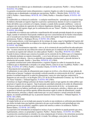 la incautación de evidencia que es abandonada o arrojada por una persona. Pueblo v. Arroyo Ramírez,
96 D.P.R. 576 (1968).
La garantía constitucional contra allanamientos y registros ilegales no cubre la incautación de una
evidencia que es abandonada o arrojada por una persona. Pueblo v. Morales Soler, 94 D.P.R. 384
(1967); Pueblo v. Saura Gómez, 90 D.P.R. 801 (1964); Pueblo v. González Charón, 83 D.P.R. 450
(1961).
Es inadmisible en evidencia la confesión—o cualquier manifestación—prestada por un acusado luego
de haberse efectuado un registro ilegal de su persona o pertenencias durante el cual se ocuparon los
frutos del delito cuya comisión se le imputa, siempre y cuando dicho acusado establezca—como en
cualquier otro incidente de supresión de evidencia ilegalmente obtenida—que la misma fue inducida
por el resultado del registro ilegal, por la confrontación con sus "frutos". Pueblo v. Rodríguez Rivera,
91 D.P.R. 456 (1964).
Es admisible en evidencia una confesión o manifestación del acusado prestada después de un registro
ilegal, cuando el ministerio fiscal puede establecer que tuvo conocimiento de los hechos relacionados
con el acusado por una fuente independiente, y no a través del registro ilegal de su persona o
pertenencias. Pueblo v. Rodríguez Rivera, 91 D.P.R. 456 (1964).
Ni del examen directo, ni del interrogatorio de los testigos de cargo, surge la ilegalidad del registro del
acusado que haga inadmisible en evidencia los objetos que le fueron ocupados. Pueblo v. Díaz Cintrón,
91 D.P.R. 146 (1964).
En ausencia de circunstancias especiales—esto es, de la existencia de una justificación adecuada para
ello—la mera comisión de una infracción menor de tránsito por el conductor de un vehículo de motor
no autoriza un registro del vehículo sin orden judicial. Pueblo v. Sosa Díaz, 90 D.P.R. 622 (1964).
Cuando la única evidencia que conecta al acusado con la comisión de los delitos que se le imputaron
fue obtenida mediante un registro irrazonable—y en el acto del juicio se objeta por la defensa la
admisión de tal evidencia—ésta no es admisible por mandato constitucional, y procede declarar la
absolución del acusado. Pueblo v. Sosa Díaz, 90 D.P.R. 622 (1964).
La garantía constitucional contra allanamientos y registros ilegales no cubre la incautación de una
evidencia que es abandonada o arrojada a un campo abierto, como lo es una vía pública. Pueblo v. Del
Valle, 83 D.P.R. 457 (1961); Pueblo v. González Charón, 83 D.P.R. 450 (1961).
5. Descripción de la propiedad.
El aditamento en una orden de allanamiento para ocupar un revólver, a los efectos de que además de
dicha arma se buscara "cualquier otra prenda o artículo poseído en contravención de la ley", aunque no
produce la nulidad integral de la orden de allanamiento, carece de valor legal por contravenir lo
dispuesto en esta sección y en las Reglas 229 y 231 de las de Procedimiento Criminal, Ap. II del Título
34. Flores Valentín v. Tribunal Superior, 91 D.P.R. 805 (1965).
Constituye un ilegal embargo policíaco de bienes muebles ajenos el que agentes de orden público que
practican el registro de un negocio—bajo la presunta autoridad contenida en la orden de allanamiento
de buscar cualquier otra prenda o artículo poseído en contravención de la ley—se incauten para
investigación por no haberse justificado su procedencia de mercancía, artículos y objetos que en nada
se parecen al artículo que dichos agentes debían decomisar según la orden de allanamiento, cuando
dicha mercancía, artículos y objetos nada tienen que ver con la anterior o actual comisión de delito
alguno, no estando prohibida por ley su posesión material. Flores Valentín v. Tribunal Superior, 91
D.P.R. 805 (1965).
6. Morada y privacidad.
El simple hecho de ser un invitado para pasarse la noche en una residencia es suficiente para demostrar
que dicho invitado tiene una legítima expectativa de que su privacidad no será perturbada por otra
persona que no sea su anfitrión y aquéllos a quien éste autorice a entrar a la residencia. Pueblo v.
Ramos Santos, 132 D.P.R. 363 (1992).
La expectativa de intimidad de un huésped no incluye el que su anfitrión no pueda permitir que otros,
legítimamente, entren a su propiedad y registren. Pueblo v. Ramos Santos, 132 D.P.R. 363 (1992).
La protección constitucional se extiende a la zona compuesta por el terreno y las estructuras accesorias
que junto a la casa constituyen una unidad de vivienda. Sin embargo, como parte de su función
 
