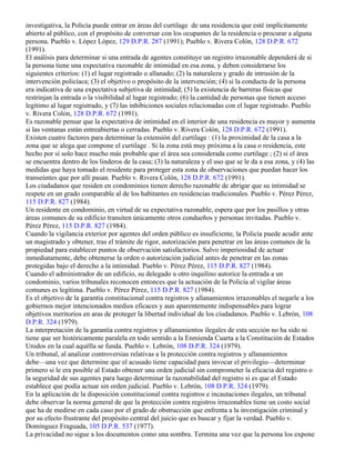 investigativa, la Policía puede entrar en áreas del curtilage de una residencia que esté implícitamente
abierto al público, con el propósito de conversar con los ocupantes de la residencia o procurar a alguna
persona. Pueblo v. López López, 129 D.P.R. 287 (1991); Pueblo v. Rivera Colón, 128 D.P.R. 672
(1991).
El análisis para determinar si una entrada de agentes constituye un registro irrazonable dependerá de si
la persona tiene una expectativa razonable de intimidad en esa zona, y deben considerarse los
siguientes criterios: (1) el lugar registrado o allanado; (2) la naturaleza y grado de intrusión de la
intervención policíaca; (3) el objetivo o propósito de la intervención; (4) si la conducta de la persona
era indicativa de una expectativa subjetiva de intimidad; (5) la existencia de barreras físicas que
restrinjan la entrada o la visibilidad al lugar registrado; (6) la cantidad de personas que tienen acceso
legítimo al lugar registrado, y (7) las inhibiciones sociales relacionadas con el lugar registrado. Pueblo
v. Rivera Colón, 128 D.P.R. 672 (1991).
Es razonable pensar que la expectativa de intimidad en el interior de una residencia es mayor y aumenta
si las ventanas están entreabiertas o cerradas. Pueblo v. Rivera Colón, 128 D.P.R. 672 (1991).
Existen cuatro factores para determinar la extensión del curtilage : (1) la proximidad de la casa a la
zona que se alega que compone el curtilage . Si la zona está muy próxima a la casa o residencia, este
hecho por sí solo hace mucho más probable que el área sea considerada como curtilage ; (2) si el área
se encuentra dentro de los linderos de la casa; (3) la naturaleza y el uso que se le da a esa zona, y (4) las
medidas que haya tomado el residente para proteger esta zona de observaciones que puedan hacer los
transeúntes que por allí pasan. Pueblo v. Rivera Colón, 128 D.P.R. 672 (1991).
Los ciudadanos que residen en condominios tienen derecho razonable de abrigar que su intimidad se
respete en un grado comparable al de los habitantes en residencias tradicionales. Pueblo v. Pérez Pérez,
115 D.P.R. 827 (1984).
Un residente en condominio, en virtud de su expectativa razonable, espera que por los pasillos y otras
áreas comunes de su edificio transiten únicamente otros condueños y personas invitadas. Pueblo v.
Pérez Pérez, 115 D.P.R. 827 (1984).
Cuando la vigilancia exterior por agentes del orden público es insuficiente, la Policía puede acudir ante
un magistrado y obtener, tras el trámite de rigor, autorización para penetrar en las áreas comunes de la
propiedad para establecer puntos de observación satisfactorios. Salvo imperiosidad de actuar
inmediatamente, debe obtenerse la orden o autorización judicial antes de penetrar en las zonas
protegidas bajo el derecho a la intimidad. Pueblo v. Pérez Pérez, 115 D.P.R. 827 (1984).
Cuando el administrador de un edificio, su delegado u otro inquilino autorice la entrada a un
condominio, varios tribunales reconocen entonces que la actuación de la Policía al vigilar áreas
comunes es legítima. Pueblo v. Pérez Pérez, 115 D.P.R. 827 (1984).
Es el objetivo de la garantía constitucional contra registros y allanamientos irrazonables el negarle a los
gobiernos mejor intencionados medios eficaces y aun aparentemente indispensables para lograr
objetivos meritorios en aras de proteger la libertad individual de los ciudadanos. Pueblo v. Lebrón, 108
D.P.R. 324 (1979).
La interpretación de la garantía contra registros y allanamientos ilegales de esta sección no ha sido ni
tiene que ser históricamente paralela en todo sentido a la Enmienda Cuarta a la Constitución de Estados
Unidos en la cual aquélla se funda. Pueblo v. Lebrón, 108 D.P.R. 324 (1979).
Un tribunal, al analizar controversias relativas a la protección contra registros y allanamientos
debe—una vez que determine que el acusado tiene capacidad para invocar el privilegio—determinar
primero si le era posible al Estado obtener una orden judicial sin comprometer la eficacia del registro o
la seguridad de sus agentes para luego determinar la razonabilidad del registro si es que el Estado
establece que podía actuar sin orden judicial. Pueblo v. Lebrón, 108 D.P.R. 324 (1979).
En la aplicación de la disposición constitucional contra registros e incautaciones ilegales, un tribunal
debe observar la norma general de que la protección contra registros irrazonables tiene un costo social
que ha de medirse en cada caso por el grado de obstrucción que enfrenta a la investigación criminal y
por su efecto frustrante del propósito central del juicio que es buscar y fijar la verdad. Pueblo v.
Domínguez Fraguada, 105 D.P.R. 537 (1977).
La privacidad no sigue a los documentos como una sombra. Termina una vez que la persona los expone
 