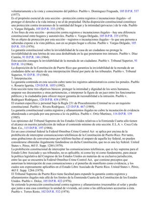 voluntariamente a la vista y conocimiento del público. Pueblo v. Domínguez Fraguada, 105 D.P.R. 537
(1977).
Es el propósito esencial de esta sección—protección contra registros e incautaciones ilegales—el
proteger el derecho a la vida íntima y no el de propiedad. Dicha disposición constitucional constituye
una protección contra invasiones de la santidad del hogar y la intimidad (privacies ) de la vida. Pueblo
v. Vargas Delgado, 105 D.P.R. 335 (1976).
A los fines de esta sección—protección contra registros e incautaciones ilegales—hay una diferencia
constitucional entre hogares y automóviles. Pueblo v. Vargas Delgado, 105 D.P.R. 335 (1976).
No es objeto de protección por esta sección—registros o incautaciones ilegales—lo que una persona a
sabiendas expone a la vista pública, aun en su propio hogar u oficina. Pueblo v. Vargas Delgado, 105
D.P.R. 335 (1976).
La garantía constitucional sobre la inviolabilidad de la casa de un ciudadano no protege la
inviolabilidad de una letrina de una casa deshabitada en la que penetraron tres intrusos. Pueblo v. Díaz
Cintrón, 91 D.P.R. 146 (1964).
Esta sección consagra la inviolabilidad de la morada de un ciudadano. Pueblo v. Tribunal Superior, 91
D.P.R. 19 (1964).
La disposición de la Constitución de Puerto Rico que garantiza la inviolabilidad de la morada de un
ciudadano debe ser objeto de una interpretación liberal por parte de los tribunales. Pueblo v. Tribunal
Superior, 91 D.P.R. 19 (1964).
7. Interpretación.
La garantía contenida en esta sección cubre tanto los registros administrativos como los penales. Pueblo
v. Rosario Igartúa, 129 D.P.R. 1055 (1992).
Esta sección tiene tres objetivos básicos: proteger la intimidad y dignidad de los seres humanos,
amparar sus documentos y otras pertenencias, e interponer la figura de un juez entre los funcionarios
públicos y la ciudadañia para ofrecer mayor garantía de razonabilidad a la intrusión. Pueblo v.
Rodríguez Rodríguez, 128 D.P.R. 438 (1991).
El examen específico y personal bajo la Regla 231 de Procedimiento Criminal no es un requisito
constitucional. Pueblo v. Rivera Rodríguez, 123 D.P.R. 467 (1989).
La garantía constitucional contra registros y allanamientos ilegales no cubre la incautación de evidencia
abandonada o arrojada por una persona a la vía pública. Pueblo v. Ortiz Martínez, 116 D.P.R. 139
(1985).
Las opiniones del Tribunal Supremo de los Estados Unidos relativas a la Enmienda Cuarta sólo tienen
el alcance en nuestra jurisdicción de indicar el contenido mínimo de esta sección. E.L.A. v. Coca Cola
Bott. Co., 115 D.P.R. 197 (1984).
En un caso criminal federal la Federal Omnibus Crime Control Act se aplica por encima de la
prohibición de interceptar comunicaciones telefónicas de la Constitución de Puerto Rico. Por tanto,
unas grabaciones de conversaciones por teléfono hechas al amparo de aquella ley federal, no pueden
considerarse obtenidas ilegalmente fundándose en dicha Constitución, que no es una ley federal. United
States v. Pérez, 465 F. Supp. 1284 (1979).
La prohibición constitucional de interceptar las comunicaciones telefónicas, que es ley suprema para el
Estado Libre Asociado y sus tribunales, no es aplicable, ni como ley ni como fundamento, para atacar
la política legislativa del Congreso de los Estados Unidos en materias de su exclusiva jurisdicción,
entre las que se encuentra la Federal Omnibus Crime Control Act, que contiene preceptos que
autorizan la intercepción de esas comunicaciones y el ponerlas de manifiesto como evidencia, y los
cuales son expresamente aplicables en el Estado Libre Asociado de Puerto Rico. United States v. Pérez,
465 F. Supp. 1284 (1979).
El Tribunal Supremo de Puerto Rico tiene facultad para expandir la garantía contra registros y
allanamientos ilegales más allá de los límites de la Enmienda Cuarta de la Constitución de los Estados
Unidos. Pueblo v. Dolce, 105 D.P.R. 422 (1976).
Se extiende la protección constitucional contra registros y allanamientos irrazonables al solar y predio
que junto a una casa constituye la unidad de vivienda, así como a las edificaciones accesorias a ésta.
Pueblo v. Torres Resto, 102 D.P.R. 532 (1974).
 