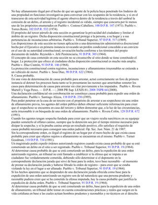 No hay allanamiento ilegal por el hecho de que un agente de la policía haya penetrado los linderos de
una propiedad en funciones investigativas para conversar con los ocupantes de la residencia, y si en el
transcurso de esta actividad legítima el agente observa dentro de la residencia a través del umbral la
comisión de un delito, el arresto y el registro incidental es válido, siempre que concurra por lo menos
uno de los propósitos enumerados en Pueblo v. Costoso Caballero, 100 D.P.R. 147 (1971). Pueblo v.
Torres Resto, 102 D.P.R. 532 (1974).
El propósito del tercer párrafo de esta sección es garantizar la privacidad del ciudadano y limitar el
ámbito de un registro. Dicha disposición constitucional protege a la persona, a su hogar y a sus
pertenencias de incautaciones arbitrarias. Pueblo v. Tribunal Superior, 97 D.P.R. 517 (1969).
Las disposiciones de esta sección no tienen aplicación a una determinación administrativa discrecional
hecha por el Ejecutivo en primera instancia revocando un perdón condicional concedido a un convicto
en el uso de su autoridad constitucional, revocación hecha conforme a los términos del propio
documento de indulto. Reynolds v. Jefe Penitenciaria, 91 D.P.R. 303 (1964).
El concepto de casa contenido en esta sección no se circunscribe al sitio donde se tiene constituido el
hogar. La protección que ofrece al ciudadano dicha disposición constitucional es mucho más amplia.
Pueblo v. Díaz Cintrón, 91 D.P.R. 146 (1964).
La protección constitucional contra registros, incautaciones y allanamientos irrazonables se extiende a
un vehículo de motor. Pueblo v. Sosa Díaz, 90 D.P.R. 622 (1964).
8. Causa probable.
En una vista de determinación de causa probable para arrestar, actuó correctamente un foro de primera
instancia al detener los procesos hasta tanto se le presentaran las razones que ameritaban someter los
casos para determinación de causa para arrestar sin citar previamente a los imputados. Pueblo v. Rivera
Martell y Vega Perez, — D.P.R. —; 2008 PR Sup. LEXIS 81; 2008 TSPR 64 (2008).
Una declaración confidencial sin corroboración no constituye causa probable para expedir una orden de
allanamiento. Pueblo v. Santiago Alicea, 138 D.P.R. 230 (1995).
Para poder penetrar en la casa de un tercero con el propósito de arrestar a un sospechoso sin una orden
de allanamiento previa, los agentes del orden público deben obtener suficiente información para creer
que el sospechoso se encuentra en casa del tercero y deben demostrar que, a la luz de las circunstancias,
sería irrazonable ir en búsqueda de una orden de allanamiento. Pueblo v. Rivera Colón, 128 D.P.R. 672
(1991).
Cuando los agentes tengan sospecha fundada para creer que un viajero oculta narcóticos en su equipaje
pueden someterlo al olfateo canino, siempre que la detención sea por el tiempo mínimo necesario para
disipar la sospecha; y si la prueba canina arroja un resultado positivo, ello satisface el requisito de
causa probable necesario para conseguir una orden judicial. Op. Sec. Just. Núm. 21 de 1987.
Sin la correspondiente orden, es ilegal el registro de un hogar por el mero hecho de que exista causa
probable para creer que objetos sujetos a allanamiento se encuentran en el mismo. Pueblo v. Turner
Goodman, 110 D.P.R. 734 (1981).
Un magistrado podrá expedir órdenes autorizando registros cuando exista causa probable de que se esté
cometiendo un delito en el sitio a ser registrado. Pueblo v. Tribunal Superior, 91 D.P.R. 19 (1964).
Al determinar causa probable de que se está cometiendo un delito, para la expedición de una orden
autorizando registros, un tribunal no está llamado a establecer si la ofensa que se imputa a un
ciudadano fue verdaderamente cometida, debiendo sólo determinar si el deponente en la
correspondiente declaración jurada que sirve de base para la orden, tuvo base razonable—al momento
de prestar su declaración jurada y haberse librado la orden de registro—para creer que se estaba
violando la ley en el lugar a ser allanado. Pueblo v. Tribunal Superior, 91 D.P.R. 19 (1964).
Si los hechos aparentes que se desprenden de una declaración jurada ofrecida como base para la
expedición de una orden autorizando un registro son de tal naturaleza que una persona prudente y
razonable pudiera creer que se ha cometido la ofensa imputada, hay la causa probable que justifica la
expedición de dicha orden. Pueblo v. Tribunal Superior, 91 D.P.R. 19 (1964).
Al determinar causa probable de que se esté cometiendo un delito, base para la expedición de una orden
de allanamiento, un tribunal debe tomar en cuenta consideraciones prácticas y reales que surgen en la
vida cotidiana en base a las cuales actúan hombres prudentes y razonables y no técnicos en el derecho.
 
