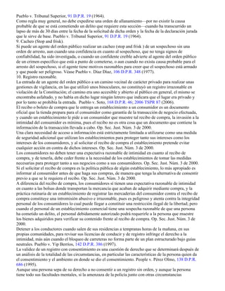 Pueblo v. Tribunal Superior, 91 D.P.R. 19 (1964).
Como regla muy general, no debe expedirse una orden de allanamiento—por no existir la causa
probable de que se está cometiendo un delito que requiere esta sección—cuando ha transcurrido un
lapso de más de 30 días entre la fecha de la solicitud de dicha orden y la fecha de la declaración jurada
que le sirve de base. Pueblo v. Tribunal Superior, 91 D.P.R. 19 (1964).
9. Cacheo (Stop and frisk).
Si puede un agente del orden público realizar un cacheo (stop and frisk ) de un sospechoso sin una
orden de arresto, aun cuando una confidencia en cuanto al sospechoso, que no tenga signos de
confiabilidad, ha sido investigada, o cuando un confidente creíble advierte al agente del orden público
de un crimen específico que está a punto de cometerse, o aun cuando no exista causa probable para el
arresto del sospechoso, si el agente tiene motivos razonables para creer que el sospechoso está armado
y que puede ser peligroso. Véase Pueblo v. Díaz Díaz, 106 D.P.R. 348 (1977).
10. Registro razonable.
La entrada de un agente del orden público a un camino vecinal de carácter privado para realizar unas
gestiones de vigilancia, en las que utilizó unos binoculares, no constituyó un registro irrazonable en
violación de la Constitución; el camino era uno accesible y abierto al público en general, el mismo se
encontraba asfaltado, y no había en dicho lugar ningún letrero que indicara que el lugar era privado y
por lo tanto se prohibía la entrada. Pueblo v. Soto, 168 D.P.R. 46; 2006 TSPR 87 (2006).
El recibo o boleto de compra que le entrega un establecimiento a un consumidor es un documento
oficial que la tienda prepara para el consumidor como garantía de la transacción de negocio efectuada,
y cuando un establecimiento le pide a un consumidor que muestre tal recibo de compra, la invasión a la
intimidad del consumidor es mínima, pues el recibo no es otra cosa que un documento que contiene la
información de la transacción llevada a cabo. Op. Sec. Just. Núm. 3 de 2000.
Una clara necesidad de acceso a información está estrictamente limitada a utilizarse como una medida
de seguridad adicional que utilizan los establecimientos para proteger tanto sus intereses como los
intereses de los consumidores, y al solicitar el recibo de compra el establecimiento pretende evitar
cualquier acción en contra de dichos intereses. Op. Sec. Just. Núm. 3 de 2000.
Los consumidores no deben tener una expectativa razonable de intimidad en cuanto al recibo de
compra, y de tenerla, debe ceder frente a la necesidad de los establecimientos de tomar las medidas
necesarias para proteger tanto a sus negocios como a sus consumidores. Op. Sec. Just. Núm. 3 de 2000.
Si el solicitar el recibo de compra es la política pública de algún establecimiento, lo más apropiado es
informar al consumidor antes de que haga sus compras, de manera que tenga la alternativa de consentir
previo a que se le requiera el recibo. Op. Sec. Just. Núm. 3 de 2000.
A diferencia del recibo de compra, los consumidores sí tienen una expectativa razonable de intimidad
en cuanto a las bolsas donde transportan la mercancía que acaban de adquirir mediante compra, y la
práctica rutinaria de un establecimiento de registrar las mercaderías del consumidor contra el recibo de
compra constituye una intromisión abusivo e irrazonable, pues es peligroso y atenta contra la integridad
personal de los consumidores lo cual puede llegar a constituir una restricción ilegal de la libertad; pero
cuando el personal de un establecimiento comercial tiene una sospecha razonable de que una persona
ha cometido un delito, el personal debidamente autorizado podrá requerirle a la persona que muestre
los bienes adquiridos para verificar su contenido frente al recibo de compra. Op. Sec. Just. Núm. 3 de
2000.
Detener a los conductores cuando salen de sus residencias a tempranas horas de la mañana, en sus
propias comunidades, para revisar sus licencias de conducir y de registro infringe el derecho a la
intimidad, más aún cuando el bloqueo de carreteras no forma parte de un plan estructurado bajo guías
neutrales. Pueblo v. Yip Berríos, 142 D.P.R. 386 (1997).
La validez de un registro con consentimiento es una cuestión de derecho que se determinará después de
un análisis de la totalidad de las circumstancias, en particular las características de la persona quien da
el consentimiento y el ambiento en donde se dio el consentimiento. People v. Pérez Olmo, 138 D.P.R.
686 (1995).
Aunque una persona sepa de su derecho a no consentir a un registro sin orden, y aunque la persona
tiene todo sus facultades mentales, si la amenzaza de la policía junto con otras circumstancias
 