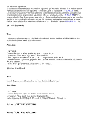 2. Comisiones legislativas.
Es inconstitucional una regla de una comisión legislativa que priva a las minorías de su derecho a estar
representadas en una comisión legislativa. Hernández Agosto v. Betancourt, 118 D.P.R. 79 (1986).
Los tribunales pueden intervenir para determinar las normas constitucionales mínimas que deben regir
el funcionamiento de las comisiones legislativas. Silva v. Hernández Agosto, 118 D.P.R. 45 (1986).
La determinación final de una controversia sobre la validez constitucional de una regla de una comisión
legislativa corresponde a los tribunales, sin que ello constituya una indebida intromisión de la Rama
Judicial en los trabajos de la Asamblea Legislativa. Silva v. Hernández Agosto, 118 D.P.R. 45 (1986).

§ 3. [Area geográfica]



Texto

La autoridad política del Estado Libre Asociado de Puerto Rico se extenderá a la Isla de Puerto Rico y
a las islas adyacentes dentro de su jurisdicción.

Anotaciones


HISTORIAL
Cláusula derogatoria. Véase la nota bajo la sec. 2 de este artículo.
Ley anterior. Véase la nota bajo la sec. 2 de este artículo.
Cartas Orgánicas de 1900, Sec. 1; 1917, Art. 1; Código Político, 1902, Art. 3.
Contrarreferencias. Aplicación geográfica de la Ley de Relaciones Federales con Puerto Rico, véase el
Art. 1 de la misma.
"Puerto Rico", qué comprende, véase la sec. 23 del Título 31.

§ 4. [Sede del gobierno]



Texto

La sede de gobierno será la ciudad de San Juan Bautista de Puerto Rico.

Anotaciones


HISTORIAL
Cláusula derogatoria. Véase la nota bajo la sec. 2 de este artículo.
Ley anterior. Véase la nota bajo la sec. 2 de este artículo.
Cartas Orgánicas de 1900, Sec. 6; 1917, Art. 4; Código Político de 1902, Art. 14.


Artículo II CARTA DE DERECHOS



Artículo II CARTA DE DERECHOS
 