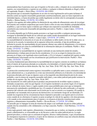 amenazadoras hace la persona creer que el registro se llevará a cabo, y después da su consentimiento al
registro, ese consentimiento y registro no son válidos y cualquier evidencia obtenida es illegal y debe
ser suprimida. People v. Pérez Olmo, 138 D.P.R. 686 (1995).
Una persona que se encuentra ilegalmente en un sitio no tiene legitimación activa para reclamar el
derecho contra un registro irrazonable garantizado constitucionalmente, pues no tiene expectativa de
intimidad alguna, y el peso de probar que estaba legalmente en dicho sitio le corresponde al acusado.
Pueblo v. Ramos Santos, 132 D.P.R. 363 (1992).
Exigirle a los agentes del orden público la obtención de una orden de allanamiento antes de investigar
brevemente una conducta sospechosa que ocurre frente a ellos en una zona aledaña a propiedad abierta
al público, y que no tiene signos evidentes que reflejen una expectativa razonable de intimidad,
constituiría una restricción irrazonable del patrullaje preventivo. Pueblo v. López López, 129 D.P.R.
287 (1991).
No resulta objetable que la Policía pueda acercarse a un lugar accesible a cualquier persona para
averiguar la identidad del dueño de un vehículo que estaba siendo desmantelado en un lugar totalmente
visible desde la vía pública. Pueblo v. López López, 129 D.P.R. 287 (1991).
La razonabilidad de la intrusión en el caso de un estudiante se debe medir a la luz de la edad, sexo, su
historial en la escuela, la naturaleza de la supuesta infracción cometida, el tipo de problema que
enfrenta la escuela, las oportunidades de previamente obtener una orden de allanamiento y la existencia
de una confidencia así como la confiabilidad de la información dada por el confidente. Pueblo v. Ríos
Colón, 129 D.P.R. 71 (1991).
Para determinar la razonabilidad de un registro realizado en una institución estatal de estudio,
adiestramiento y trabajo para jóvenes ha de considerarse: (1) si en su origen la interacción con la
persona en el lugar a ser registrado estuvo justificada, y (2) si el alcance o amplitud del registro estaba
razonablemente relacionado con las circunstancias que justificaron la intervención. Pueblo v. Ríos
Colón, 129 D.P.R. 71 (1991).
La norma fundamental para determinar la razonabilidad de un registro consiste en establecer un balance
entre el interés de la persona afectada en su derecho a la intimidad y el interés legítimo del Estado que
motiva su intervención en dicho derecho. Op. Sec. Just. Núm. 28 de 1987; Op. Sec. Just. Núm. 30 de
1987.
La protección constitucional contra registros irrazonables es aplicable tanto a casos criminales como a
casos administrativos, y su propósito es evitar una intromisión arbitraria en el derecho a la intimidad de
la persona afectada, por lo que en algunos casos se ha requerido una determinación previa de causa
probable, o por lo menos de sospecha razonable individual, y una orden judicial para poder sostener la
validez de un registro. Op. Sec. Just. Núm. 30 de 1987.
Una incautación sin orden judicial previa produce una presunción de invalidez sujeta a ciertas y
limitadas excepciones, entre las que figuran: (1) el registro incidental a un arresto legal; (2) el registro
de un vehículo de motor, barco o vagón cuando existe causa probable para creer que se transporta
mercancía de contrabando o prohibida por ley; (3) cuando el vehículo ha sido confiscado y el registro
posterior del vehículo está relacionado con la razón por la cual se arrestó a su ocupante; (4) cuando la
propiedad a ser incautada está en proceso de destrucción o en inminente riesgo de ser destruida; (5)
cuando las exigencias de las circunstancias hacen imperativo proceder a un registro previo al arresto
como cuando de no efectuarse el registro se pone en peligro la vida de los agentes o de otras personas,
y (6) cuando se da consentimiento para el registro o se renuncia al derecho constitucional contra
registros y allanamientos irrazonables. Pueblo v. Rivera Rivera, 117 D.P.R. 283 (1986).
No procede que se impugne la toma de muestras de sangre a un confinado sin previa orden judicial
cuando éste ha consentido a ello válidamente y no bajo coacción. Pueblo v. Falú Martínez, 116 D.P.R.
828 (1986).
Como regla general, todo registro, allanamiento o incautación que se realice, no importa su índole
penal o administrativa, es irrazonable per se de llevarse a cabo sin orden judicial previa. La regla
general prevalece, a menos que se consienta al registro, directa o indirectamente, o que circunstancias
de emergencia requieran lo contrario y el peso de los intereses en conflicto exija una solución distinta.
Pueblo v. Falú Martínez, 116 D.P.R. 828 (1986).
 