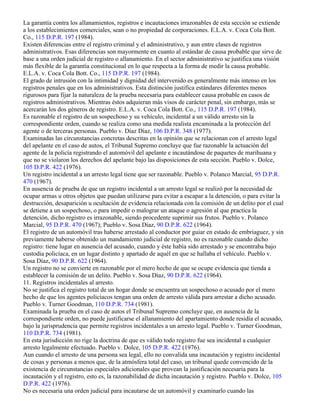 La garantía contra los allanamientos, registros e incautaciones irrazonables de esta sección se extiende
a los establecimientos comerciales, sean o no propiedad de corporaciones. E.L.A. v. Coca Cola Bott.
Co., 115 D.P.R. 197 (1984).
Existen diferencias entre el registro criminal y el administrativo, y aun entre clases de registros
administrativos. Esas diferencias son mayormente en cuanto al estándar de causa probable que sirve de
base a una orden judicial de registro o allanamiento. En el sector administrativo se justifica una visión
más flexible de la garantía constitucional en lo que respecta a la forma de medir la causa probable.
E.L.A. v. Coca Cola Bott. Co., 115 D.P.R. 197 (1984).
El grado de intrusión con la intimidad y dignidad del intervenido es generalmente más intenso en los
registros penales que en los administrativos. Esta distinción justifica estándares diferentes menos
rigurosos para fijar la naturaleza de la prueba necesaria para establecer causa probable en casos de
registros administrativos. Mientras éstos adquieran más visos de carácter penal, sin embargo, más se
acercarán los dos géneros de registro. E.L.A. v. Coca Cola Bott. Co., 115 D.P.R. 197 (1984).
Es razonable el registro de un sospechoso y su vehículo, incidental a un válido arresto sin la
correspondiente orden, cuando se realiza como una medida realista encaminada a la protección del
agente o de terceras personas. Pueblo v. Díaz Díaz, 106 D.P.R. 348 (1977).
Examinadas las circunstancias concretas descritas en la opinión que se relacionan con el arresto legal
del apelante en el caso de autos, el Tribunal Supremo concluye que fue razonable la actuación del
agente de la policía registrando el automóvil del apelante e incautándose de paquetes de marihuana y
que no se violaron los derechos del apelante bajo las disposiciones de esta sección. Pueblo v. Dolce,
105 D.P.R. 422 (1976).
Un registro incidental a un arresto legal tiene que ser razonable. Pueblo v. Polanco Marcial, 95 D.P.R.
470 (1967).
En ausencia de prueba de que un registro incidental a un arresto legal se realizó por la necesidad de
ocupar armas u otros objetos que puedan utilizarse para evitar a escapar a la detención, o para evitar la
destrucción, desaparición u ocultación de evidencia relacionada con la comisión de un delito por el cual
se detiene a un sospechoso, o para impedir o malograr un ataque o agresión al que practica la
detención, dicho registro es irrazonable, siendo procedente suprimir sus frutos. Pueblo v. Polanco
Marcial, 95 D.P.R. 470 (1967); Pueblo v. Sosa Díaz, 90 D.P.R. 622 (1964).
El registro de un automóvil tras haberse arrestado al conductor por guiar en estado de embriaguez, y sin
previamente haberse obtenido un mandamiento judicial de registro, no es razonable cuando dicho
registro: tiene lugar en ausencia del acusado, cuando y éste había sido arrestado y se encontraba bajo
custodia policíaca, en un lugar distinto y apartado de aquél en que se hallaba el vehículo. Pueblo v.
Sosa Díaz, 90 D.P.R. 622 (1964).
Un registro no se convierte en razonable por el mero hecho de que se ocupe evidencia que tienda a
establecer la comisión de un delito. Pueblo v. Sosa Díaz, 90 D.P.R. 622 (1964).
11. Registros incidentales al arresto.
No se justifica el registro total de un hogar donde se encuentra un sospechoso o acusado por el mero
hecho de que los agentes policíacos tengan una orden de arresto válida para arrestar a dicho acusado.
Pueblo v. Turner Goodman, 110 D.P.R. 734 (1981).
Examinada la prueba en el caso de autos el Tribunal Supremo concluye que, en ausencia de la
correspondiente orden, no puede justificarse el allanamiento del apartamiento donde residía el acusado,
bajo la jurisprudencia que permite registros incidentales a un arresto legal. Pueblo v. Turner Goodman,
110 D.P.R. 734 (1981).
En esta jurisdicción no rige la doctrina de que es válido todo registro fue sea incidental a cualquier
arresto legalmente efectuado. Pueblo v. Dolce, 105 D.P.R. 422 (1976).
Aun cuando el arresto de una persona sea legal, ello no convalida una incautación y registro incidental
de cosas y personas a menos que, de la atmósfera total del caso, un tribunal quede convencido de la
existencia de circunstancias especiales adicionales que provean la justificación necesaria para la
incautación y el registro, esto es, la razonabilidad de dicha incautación y registro. Pueblo v. Dolce, 105
D.P.R. 422 (1976).
No es necesaria una orden judicial para incautarse de un automóvil y examinarlo cuando las
 