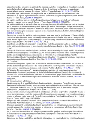 circunstancias bajo las cuales se realiza dicha incautación, induce en un policía la fundada creencia de
que se hallaba frente a la evidencia física de un delito de hurto mayor. Tampoco la necesita para
arrestar a la persona en posesión del mismo. Pueblo v. Vargas Delgado, 105 D.P.R. 335 (1976).
Arrestados legal y válidamente tres sospechosos por la policía dentro de una letrina de una casa
abandonada, es legal el registro incidental de dicha letrina realizado por los agentes del orden público.
Pueblo v. Torres Resto, 102 D.P.R. 532 (1974).
Un registro incidental a un arresto legal se puede extender a la persona arrestada y a los lugares
(premises ) y cosas bajo su control. Pueblo v. Torres Resto, 102 D.P.R. 532 (1974).
Un registro incidental al arresto legal de una persona y el registro del vehículo en que viaja se justifica
por la necesidad de decomisar armas y otros objetos que puedan utilizarse para escapar a la detención,
así como por la necesidad de evitar la destrucción de evidencia relacionada con la comisión del delito o
para impedir o malograr un ataque o agresión al que practica la detención. Rolón v. Tribunal Superior,
96 D.P.R. 662 (1968).
La regla que permite los registros contemporáneos a un arresto legal se justifica por: (a) la necesidad o
conveniencia de decomisar armas y otros objetos que puedan ser utilizados para atacar a un agente del
orden público o para llevar a cabo una fuga, y (b) la necesidad y conveniencia de evitar la destrucción
de evidencia. Pueblo v. Riscard, 95 D.P.R. 405 (1967).
Cuando un acusado ha sido arrestado y colocado bajo custodia, un registro hecho en otro lugar sin una
orden judicial, simplemente no es un registro incidental al arresto. Pueblo v. Sosa Díaz, 90 D.P.R. 622
(1964).
La regla de derecho que autoriza registros coetáneos con un arresto legal—lo que implica una ausencia
de orden judicial de registro—se justifica: (a) por la necesidad de decomisar armas u otros objetos que
puedan utilizarse por el acusado para escapar a la detención; (b) por la necesidad de evitar la
destrucción de evidencia relacionada con la comisión del delito, y (c) para evitar un ataque o agresión a
quienes detengan al acusado. Pueblo v. Sosa Díaz, 90 D.P.R. 622 (1964).
12. Doctrinas.
La doctrina de la prueba a plena vista, la doctrina de prueba hallada en campo abierto y la doctrina de
prueba abandonada por un acusado—las cuales justifican un válido registro o allanamiento sin previa
orden judicial—se explican y distinguen en la opinión. Pueblo v. Lebrón, 108 D.P.R. 324 (1979).
La "doctrina del campo abierto"—que constituye una excepción a la garantía contra registros y
allanamientos ilegales o irrazonables—se limita bajo la Constitución del Estado Libre Asociado de
Puerto Rico a evidencia abandonada y tan solo en sitios donde no quepa dentro de las circunstancias del
caso en cuestión el derecho a una expectativa razonable de intimidad. Pueblo v. Lebrón, 108 D.P.R.
324 (1979).
13. Comunicaciones telefónicas.
La determinación de la legalidad de la vigilancia electrónica efectuada en Puerto Rico por agentes
federales de los Estados Unidos y otros cuerpos de seguridad constituye un problema a dilucidar entre
la Constitución de Puerto Rico y la ley federal y por consiguiente no le es aplicable el derecho
internacional. United States v. Gerena, 649 F. Supp. 1183 (1986).
La disposición constitucional prohibiendo la interferencia telefónica no prevalece sobre la ley federal a
no ser que se contraiga a materias puramente locales; por tanto, no prevaleció en el procedimiento para
obtener pruebas en varios lugares de Puerto Rico con relación al Omnibus Crime Control Act . United
States v. Gerena, 649 F. Supp. 1183 (1986).
Al igual que otros derechos—inclusive los de estirpe constitucional—el derecho a la intimidad es
renunciable. Puerto Rico Tel. Co. v. Martínez, 114 D.P.R. 328 (1983).
El usuario que accede y solicita judicialmente que su teléfono sea interceptado, incuestionablemente
renuncia a su derecho constitucional a que no se intercepte su comunicación telefónica. Puerto Rico
Tel. Co. v. Martínez, 114 D.P.R. 328 (1983).
No es suficiente la renuncia de una sola parte para convalidar ipso jure una interceptación telefónica;
es menester que se configure una renuncia bilateral, sea expresa o implícita. Puerto Rico Tel. Co. v.
Martínez, 114 D.P.R. 328 (1983).
La persona que llama a un teléfono que ha sido interceptado por orden judicial tras petición del usuario
 