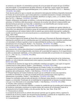 no renuncia a su derecho a la intimidad en ausencia de aviso por parte del usuario de que el teléfono
está interceptado. El incumplimiento del deber afirmativo de apercibir a quien origina una llamada
legítima podría ser fuente de responsabilidad penal, civil, o ambas. Puerto Rico Tel. Co. v. Martínez,
114 D.P.R. 328 (1983).
Todo decreto judicial en que se concede una solicitud de interceptación telefónica dispondrá claramente
los límites de la autorización y que la interceptación se extenderá únicamente el tiempo estrictamente
necesario para detectar la naturaleza de la llamada, identificar su origen y autor, y si se admite. Puerto
Rico Tel. Co. v. Martínez, 114 D.P.R. 328 (1983).
Estando válidamente interceptado un teléfono, a solicitud del abonado para rastrear llamadas ofensivas
anónimas, la Telefónica debe desconectar y abstenerse de escuchar más allá de lo imprescindible una
llamada hecha por personas que bona fide se identifican o son identificables por el propio usuario.
Puerto Rico Tel. Co. v. Martínez, 114 D.P.R. 328 (1983).
Conversaciones telefónicas del acusado desde Haití interceptadas y grabadas por agentes federales en
Puerto Rico son admisibles en evidencia a pesar de la prohibición estatutaria en esta jurisdicción debido
a la preponderancia del estatuto federal sobre la materia que autoriza dicha intercepción y grabación
cuando una de las partes en la conversación presta su consentimiento. United States v. Bennett, 538 F.
Supp. 1045 (1982).
14. Citaciones administrativas.
Una Comisión Especial del Senado de Puerto Rico exigió que el Secretario de Hacienda entregara la
información contributiva de los contribuyentes pero los contribuyentes tienen el derecho constitucional
a la intimidad y la Rama Legislativa tiene la responsabilidad de notificar a los contribuyentes
formalmente de la investigación. Rullán v. Fas Alzamora, 166 D.P.R. 742 (2006).
Esta sección escuda a los ciudadanos contra citaciones administrativas irrazonables. E.L.A. v. P.R. Tel.
Co., 114 D.P.R. 394 (1983).
Se reconocen tres criterios para determinar la razonabilidad de una citación proveniente de una agencia
administrativa: (1) la investigación debe estar dentro de la autoridad de la agencia; (2) el requerimiento
no debe ser demasiado indefinido, y (3) la información solicitada debe ser pertinente a la investigación.
E.L.A. v. P.R. Tel. Co., 114 D.P.R. 394 (1983).
15. Confinados.
Un registro rutinario de confinados, que es necesario para la adecuada protección en las instituciones
penales, no viola el derecho constitucional contra registros irrazonables. Pueblo v. Falú Martínez, 116
D.P.R. 828 (1986).
La obtención de muestras de sangre de los confinados constituye un registro y está sujeto al requisito
constitucional de orden judicial. Pueblo v. Falú Martínez, 116 D.P.R. 828 (1986).
A tenor con la jurisprudencia del Tribunal Supremo de Estados Unidos, los confinados no están fuera
del alcance de la Constitución. Poseen aquellos derechos que no resulten incompatibles con los
propósitos del confinamiento. Pueblo v. Falú Martínez, 116 D.P.R. 828 (1986).
El Tribunal Supremo de Estados Unidos ha resuelto que un confinado no tiene una expectativa
razonable de intimidad en su celda que le brinde protección constitucional contra registros y
allanamientos irrazonables. Pueblo v. Falú Martínez, 116 D.P.R. 828 (1986).
Aunque los confinados están privados del derecho a la libertad, tienen derecho a ser protegidos contra
ataques a su intimidad. El principio de inviolabilidad de la dignidad del ser humano no puede limitarse
a los que viven libremente en la comunidad. Pueblo v. Falú Martínez, 116 D.P.R. 828 (1986).
16. Pruebas sobre sustancias controladas.
La jurisprudenca de los tribunales federales y estatales ha establecido que las pruebas para la detección
de sustancias controladas constituyen un registro dentro del contexto de la Enmienda Cuarta de la
Constitución de los Estados Unidos, y de esta sección. Op. Sec. Just. Núm. 30 de 1987.
17. Persecución en caliente.
La excepción de persecución en caliente (hot pursuit ) permite que los agentes entren y registren la
residencia de un tercero cuando, tras una persecución inmediata y continua de un sospechoso, éste se
interne en dicho lugar. Pueblo v. Rivera Colón, 128 D.P.R. 672 (1991).
18. Consentimiento.
 