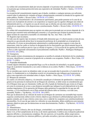 La validez del consentimiento dado por terceros depende si la persona tenía autoridad para consentir y
si la persona que reclama protección tenía una expectativa de intimidad. Pueblo v. Santos, 132 D.P.R.
363 (1992).
La excepción del consentimiento requiere que el dueño, residente o cualquier persona con suficiente
control sobre la admisión de visitantes al hogar voluntariamente consienta la entrada de los agentes del
orden público. Pueblo v. Rivera Colón, 128 D.P.R. 672 (1991).
En ausencia de consentimiento o de circunstancias apremiantes, para poder penetrar en la casa de un
tercero con el propósito de arrestar a un sospechoso se requiere que los agentes obtengan una orden de
allanamiento previa, y el registro en casa de tercero que se efectúa con una mera orden de arresto en
contra de un sospechoso viola disposiciones constitucionales. Pueblo v. Rivera Colón, 128 D.P.R. 672
(1991).
La validez del consentimiento para un registro sin orden previa prestado por un tercero depende de si la
persona que consintió tenía autoridad para consentir y si la persona que reclama la protección tenía
algún reclamo de expectativa razonable a la intimidad. Op. Sec. Just. Núm. 2 de 1981.
19. Registros tipo inventario.
En todo caso de registro tipo inventario el Estado debe demostrar que: (1) efectivamente se trata de una
situación en que procede prima facie la incautación preliminar de la propiedad con el propósito de
confiscarla; (2) existe un procedimiento administrativo estableciendo guías respecto a esta clase de
situaciones, entre las cuales se incluya la designación de los funcionarios que efectivamente hacen la
determinación de confiscar previa a que se efectúe el registro, y (3) la acción de los agentes del Estado
se lleva a cabo siguiendo estrictamente el procedimiento establecido. Pueblo v. Rodríguez Rodríguez,
128 D.P.R. 438 (1991).
20. Emergencia.
Sólo cuando existen circunstancias de emergencia se justifica la entrada al dormitorio de los estudiantes
sin tocar, identificarse y anunciar el propósito de su entrada a sus ocupantes. Pueblo v. Ríos Colón, 129
D.P.R. 71 (1991).
21. Propiedad abandonada.
Cuando alguien abandona una propiedad llega a su fin su derecho de intimidad y no puede quejarse
luego de su posterior incautación y uso como evidencia en su contra. Pueblo v. Ortiz Zayas, 122 D.P.R.
567 (1988).
No se considera que ocurre un abandono cada vez que un acusado deje la posesión o el control de un
objeto. Lo fundamental es si el abandono ocurrió en circunstancias que indiquen que la persona no
retuvo una expectativa de intimidad sobre el objeto. Pueblo v. Ortiz Zayas, 122 D.P.R. 567 (1988).
22. Bloqueo de carreteras.
En cuanto a la intrusión subjetiva, o la intrusión causada por el elemento de aprehensión o sorpresa que
genera en las personas la realización de un bloqueo de carreteras, se debe tomar en consideración que:
(1) el bloqueo tiene que ser claramente visible, por ello el grado de iluminación que exista en el lugar,
así como la existencia de avisos a una distancia razonable que indiquen la actividad policial en la zona
resultan importantes; (2) la operación del bloqueo debe garantizar la seguridad de los que por allí
transiten, y (3) la interferencia con el flujo normal del tránsito debe ser mínima, o en todo caso,
razonable. Pueblo v. Yip Berríos, 142 D.P.R. 386 (1997).
Para que la detención de un vehículo de motor en un bloqueo de carreteras sea razonable bajo nuestro
esquema constitucional, deben existir criterios objetivos que eliminen la arbitrariedad por parte de los
agentes estatales, por lo que criterios como raza, sexo o edad de los ocupantes son constitucionalmente
insostenibles. En el caso de que todos los vehículos no sean detenidos, deben establecerse previamente
patrones objetivos para que las detenciones no sean discriminatorias. Pueblo v. Yip Berríos, 142 D.P.R.
386 (1997).
23. Allanamientos.
En momentos de violencia, alto uso de drogas, criminalidad y su consabido desasosiego en nuestro
diario vivir, el fiel cumplimiento de la ley es de interés apremiante. Conlleva una evaluación judicial de
aspectos difíciles y circunstancias complejas. De este ejercicio, en lo posible, deben surgir juicios
certeros que reconcilien los intereses públicos y privados envueltos y provean soluciones justas, sin
 