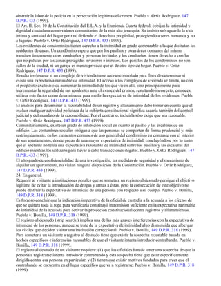 obstruir la labor de la policía en la persecución legítima del crimen. Pueblo v. Ortiz Rodríguez, 147
D.P.R. 433 (1999).
El Art. II, Sec. 10 de la Constitución del E.L.A. y la Enmienda Cuarta federal, cobijan la intimidad y
dignidad ciudadana como valores comunitarios de la más alta jerarquía. Su ámbito salvaguarda la vida
íntima y santidad del hogar pero no defiende el derecho a propiedad, protegiendo a seres humanos y no
a lugares. Pueblo v. Ortiz Rodríguez, 147 D.P.R. 433 (1999).
Los residentes de condominios tienen derecho a la intimidad en grado comparable a la que disfrutan los
residentes de casas. Un condómino espera que por los pasillos y otras áreas comunes del mismo
transiten únicamente otros condueños y personas invitadas y los condueños tienen derecho a confiar
que no pululen por las zonas protegidas invasores e intrusos. Los pasillos de los condominios no son
calles de la ciudad, ni un garaje es menos privado que el de otro tipo de hogar. Pueblo v. Ortiz
Rodríguez, 147 D.P.R. 433 (1999).
Resulta irrelevante si un complejo de vivienda tiene acceso controlado para fines de determinar si
existe una expectativa razonable de intimidad. El acceso a los complejos de vivienda se limita, no con
el propósito exclusivo de aumentar la intimidad de los que viven allí, sino principalmente para
incrementar la seguridad de sus residentes ante el avance del crimen, resultando incorrecto, entonces,
utilizar este factor como determinante para medir la expectativa de intimidad de los residentes. Pueblo
v. Ortiz Rodríguez, 147 D.P.R. 433 (1999).
El análisis para determinar la razonabilidad de un registro y allanamiento debe tomar en cuenta que el
excluir cualquier actividad policíaca de la cubierta constitucional significa sacarla también del control
judicial y del mandato de la razonabilidad. Por el contrario, incluirla sólo exige que sea razonable.
Pueblo v. Ortiz Rodríguez, 147 D.P.R. 433 (1999).
Comunitariamente, existe un grado de inhibición social en cuanto al pasillo y las escaleras de un
edificio. Las costumbres sociales obligan a que las personas se comporten de forma prudencial y, más
restringidamente, en los elementos comunes de uso general del condominio en contraste con el interior
de sus apartamentos, donde gozan de una mayor expectativa de intimidad, concluyéndose por lo tanto,
que el apelante no tenía una expectativa razonable de intimidad sobre los pasillos y las escaleras del
edificio mientras los utilizaba para llevar a cabo transacciones ilegales. Pueblo v. Ortiz Rodríguez, 147
D.P.R. 433 (1999).
El alto grado de confidencialidad de una investigación, las medidas de seguridad y el mecanismo de
alquilar un apartamento, no violan ninguna disposición de la Constitución. Pueblo v. Ortiz Rodríguez,
147 D.P.R. 433 (1999).
24. En general.
Requerir al visitante a instituciones penales que se someta a un registro al desnudo persigue el objetivo
legítimo de evitar la introducción de drogas y armas a éstas, pero la consecución de este objetivo no
puede destruir la expectativa de intimidad de una persona con respecto a su cuerpo. Pueblo v. Bonilla,
149 D.P.R. 318 (1999).
Es forzoso concluir que la indicación imperativa de la oficial de custodia a la acusada a los efectos de
que se quitara toda la ropa para verificarla constituyó intromisión suficiente en la expectativa razonable
de intimidad de la acusada para activar la protección constitucional contra registros y allanamientos.
Pueblo v. Bonilla, 149 D.P.R. 318 (1999).
El registro al desnudo (strip search ) implica una de las más graves interferencias con la expectativa de
intimidad de las personas, aunque se trate de la expectativa de intimidad algo disminuida que albergan
los civiles que deciden visitar una institución correccional. Pueblo v. Bonilla, 149 D.P.R. 318 (1999).
Para someter a un visitante a registro al desnudo tiene que existir la sospecha razonable basada en
hechos específicos e inferencias razonables de que el visitante intenta introducir contrabando. Pueblo v.
Bonilla, 149 D.P.R. 318 (1999).
El registro al desnudo de un visitante requiere: (1) que los oficiales han de tener una sospecha de que la
persona a registrarse intenta introducir contrabando y esta sospecha tiene que estar específicamente
dirigida contra esa persona en particular, y (2) tienen que existir motivos fundados para creer que el
contrabando se encuentra en el lugar específico que va a registrarse. Pueblo v. Bonilla, 149 D.P.R. 318
(1999).
 