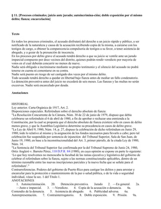 § 11. [Procesos criminales; juicio ante jurado; autoincrimina-ción; doble exposición por el mismo
delito; fianza; encarcelación]



Texto

En todos los procesos criminales, el acusado disfrutará del derecho a un juicio rápido y público, a ser
notificado de la naturaleza y causa de la acusación recibiendo copia de la misma, a carearse con los
testigos de cargo, a obtener la comparecencia compulsoria de testigos a su favor, a tener asistencia de
abogado, y a gozar de la presunción de inocencia.
En los procesos por delito grave el acusado tendrá derecho a que su juicio se ventile ante un jurado
imparcial compuesto por doce vecinos del distrito, quienes podrán rendir veredicto por mayoría de
votos en el cual deberán concurrir no menos de nueve.
Nadie será obligado a incriminarse mediante su propio testimonio y el silencio del acusado no podrá
tenerse en cuenta ni comentarse en su contra.
Nadie será puesto en riesgo de ser castigado dos veces por el mismo delito.
Todo acusado tendrá derecho a quedar en libertad bajo fianza antes de mediar un fallo condenatorio.
La detención preventiva antes del juicio no excederá de seis meses. Las fianzas y las multas no serán
excesivas. Nadie será encarcelado por deuda.

Anotaciones


HISTORIAL
Ley anterior. Carta Orgánica de 1917, Art. 2.
Disposiciones especiales. Referéndum sobre el derecho absoluto de fianza:
"La Resolución Concurrente de la Cámara, Núm. 30 de 22 de junio de 1979, dispuso que debía
celebrarse un referénduin el 6 de abril de 1980, a fin de aprobar o rechazar una enmienda a la
Constitución, por la cual se proponía que el derecho absoluto de fianza existiere sólo en casos de delito
menos grave, y que la Asamblea Legislativa determine su procedencia en casos de delito grave.
"La Ley de Abril 9, 1980, Núm. 14, p. 27, dispuso la celebración de dicho referéndum en Junio 29,
1980, todo lo relativo al mismo y la asignación de los fondos necesarios para llevarlo a cabo; pero tal
celebración fue suspendida por sentencia de injunction del Tribunal Superior, Sala de San Juan, de
Junio 19, 1980, en base a la inconstitucionalidad del Art. 3, primer párrafo, de la citada Ley de 1980,
Núm. 14.
"La Sentencia del Tribunal Superior fue confirmada por la del Tribunal Supremo de Junio 24, 1980,
Ortiz Angleró v. Barreto Pérez, 110 D.P.R. 84 (1980), en cuya opinión se expone en parte lo siguiente:
‘Lo que hoy resolvemos no menoscaba la facultad de las ramas ejecutiva y legislativa del gobierno de
celebrar el referéndum sobre la fianza, sujeto a las normas constitucionales aplicables, dentro de un
término razonable entre las nuevas inscripciones parciales y la nueva fecha que se señale para el
referéndum’."
Contrarreferencias. Poderes del gobierno de Puerto Rico para castigar los delitos y para arrestar y
encarcelar para la protección o mantenimiento de la paz o salud pública, o de la vida o seguridad
individual, véase la sec. 1 del Título 1.
ANOTACIONES
    1. Autoincriminación.        20.      Detención preventiva.    Jurado      2. —En general.       2a.
    —Justo e imparcial.       3. —Veredicto.       4. Copia de la acusación o denuncia.       4a.
Contendio de la denuncia.       5. Asistencia de abogado.       6. Publicidad adversa.      6a.
Autorepresentación.       7. Contrainterrogatorio.      8. Doble exposición.       9. Prisión.     9a.
 
