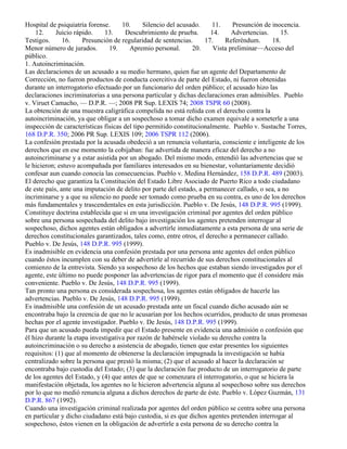 Hospital de psiquiatría forense.     10.      Silencio del acusado.    11.    Presunción de inocencia.
    12.     Juicio rápido.     13.     Descubrimiento de prueba.      14.     Advertencias.     15.
Testigos.      16.     Presunción de regularidad de sentencias.     17.    Referéndum.      18.
Menor número de jurados.        19.     Apremio personal.       20.    Vista preliminar—Acceso del
público.
1. Autoincriminación.
Las declaraciones de un acusado a su medio hermano, quien fue un agente del Departamento de
Corrección, no fueron productos de conducta coercitiva de parte del Estado, ni fueron obtenidas
durante un interrogatorio efectuado por un funcionario del orden público; el acusado hizo las
declaraciones incriminatorias a una persona particular y dichas declaraciones eran admisibles. Pueblo
v. Viruet Camacho, — D.P.R. —; 2008 PR Sup. LEXIS 74; 2008 TSPR 60 (2008).
La obtención de una muestra caligráfica compelida no está reñida con el derecho contra la
autoincriminación, ya que obligar a un sospechoso a tomar dicho examen equivale a someterle a una
inspección de características físicas del tipo permitido constitucionalmente. Pueblo v. Sustache Torres,
168 D.P.R. 350; 2006 PR Sup. LEXIS 109; 2006 TSPR 112 (2006).
La confesión prestada por la acusada obedeció a un renuncia voluntaria, consciente e inteligente de los
derechos que en ese momento la cobijaban: fue advertida de manera eficaz del derecho a no
autoincriminarse y a estar asistida por un abogado. Del mismo modo, entendió las advertencias que se
le hicieron; estuvo acompañada por familiares interesados en su bienestar, voluntariamente decidió
confesar aun cuando conocía las consecuencias. Pueblo v. Medina Hernández, 158 D.P.R. 489 (2003).
El derecho que garantiza la Constitución del Estado Libre Asociado de Puerto Rico a todo ciudadano
de este país, ante una imputación de delito por parte del estado, a permanecer callado, o sea, a no
incriminarse y a que su silencio no puede ser tomado como prueba en su contra, es uno de los derechos
más fundamentales y trascendentales en esta jurisdicción. Pueblo v. De Jesús, 148 D.P.R. 995 (1999).
Constituye doctrina establecida que si en una investigación criminal por agentes del orden público
sobre una persona sospechada del delito bajo investigación los agentes pretenden interrogar al
sospechoso, dichos agentes están obligados a advertirle inmediatamente a esta persona de una serie de
derechos constitucionales garantizados, tales como, entre otros, el derecho a permanecer callado.
Pueblo v. De Jesús, 148 D.P.R. 995 (1999).
Es inadmisible en evidencia una confesión prestada por una persona ante agentes del orden público
cuando éstos incumplen con su deber de advertirle al recurrido de sus derechos constitucionales al
comienzo de la entrevista. Siendo ya sospechoso de los hechos que estaban siendo investigados por el
agente, este último no puede posponer las advertencias de rigor para el momento que él considere más
conveniente. Pueblo v. De Jesús, 148 D.P.R. 995 (1999).
Tan pronto una persona es considerada sospechosa, los agentes están obligados de hacerle las
advertencias. Pueblo v. De Jesús, 148 D.P.R. 995 (1999).
Es inadmisible una confesión de un acusado prestada ante un fiscal cuando dicho acusado aún se
encontraba bajo la creencia de que no le acusarían por los hechos ocurridos, producto de unas promesas
hechas por el agente investigador. Pueblo v. De Jesús, 148 D.P.R. 995 (1999).
Para que un acusado pueda impedir que el Estado presente en evidencia una admisión o confesión que
él hizo durante la etapa investigativa por razón de habérsele violado su derecho contra la
autoincriminación o su derecho a asistencia de abogado, tienen que estar presentes los siguientes
requisitos: (1) que al momento de obtenerse la declaración impugnada la investigación se había
centralizado sobre la persona que prestó la misma; (2) que el acusado al hacer la declaración se
encontraba bajo custodia del Estado; (3) que la declaración fue producto de un interrogatorio de parte
de los agentes del Estado, y (4) que antes de que se comenzara el interrogatorio, o que se hiciera la
manifestación objetada, los agentes no le hicieron advertencia alguna al sospechoso sobre sus derechos
por lo que no medió renuncia alguna a dichos derechos de parte de éste. Pueblo v. López Guzmán, 131
D.P.R. 867 (1992).
Cuando una investigación criminal realizada por agentes del orden público se centra sobre una persona
en particular y dicho ciudadano está bajo custodia, si es que dichos agentes pretenden interrogar al
sospechoso, éstos vienen en la obligación de advertirle a esta persona de su derecho contra la
 