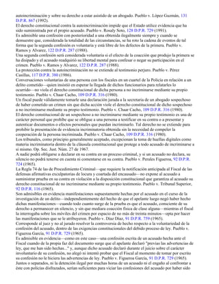 autoincriminación y sobre su derecho a estar asistido de un abogado. Pueblo v. López Guzmán, 131
D.P.R. 867 (1992).
El derecho constitucional contra la autoincriminación impide que el Estado utilice evidencia que ha
sido suministrada por el propio acusado. Pueblo v. Rosaly Soto, 128 D.P.R. 729 (1991).
Es admisible una confesión con posterioridad a una obtenida ilegalmente siempre y cuando se
demuestre que, considerada la totalidad de las circunstancias, se ha roto la cadena de eventos de tal
forma que la segunda confesión es voluntaria y está libre de los defectos de la primera. Pueblo v.
Ramos y Alvarez, 122 D.P.R. 287 (1988).
Una segunda confesión será considerada voluntaria si el efecto de la coacción que produjo la primera se
ha disipado y el acusado readquirió su libertad mental para confesar o negar su participación en el
crimen. Pueblo v. Ramos y Alvarez, 122 D.P.R. 287 (1988).
La protección contra la autoincriminación no se extiende al testimonio perjuro. Pueblo v. Pérez
Casillas, 117 D.P.R. 380 (1986).
Conversaciones voluntarias de una persona con los fiscales en un cuartel de la Policía en relación a un
delito cometido—quien insistió en esperar la llegada de dichos funcionarios para relatarles lo
ocurrido—no viola el derecho constitucional de dicha persona a no incriminarse mediante su propio
testimonio. Pueblo v. Chaar Cacho, 109 D.P.R. 316 (1980).
Un fiscal puede válidamente tomarle una declaración jurada a la secretaria de un abogado sospechoso
de haber cometido un crimen sin que dicha acción viole el derecho constitucional de dicho sospechoso
a no incriminarse mediante su propio testimonio. Pueblo v. Chaar Cacho, 109 D.P.R. 316 (1980).
El derecho constitucional de un sospechoso a no incriminarse mediante su propio testimonio es una de
carácter personal que prohíbe que se obligue a una persona a testificar en su contra o a presentar y
autenticar documentos o efectos personales que puedan incriminarlo. Tal derecho no se extiende para
prohibir la presentación de evidencia incriminatoria obtenida sin la necesidad de compeler la
cooperación de la persona incriminada. Pueblo v. Chaar Cacho, 109 D.P.R. 316 (1980).
Los tribunales, como principio generalmente aceptado, excepcionan la toma de huellas digitales como
materia incriminatoria dentro de la cláusula constitucional que protege a todo acusado de incriminarse a
sí mismo. Op. Sec. Just. Núm. 27 de 1967.
A nadie podrá obligarse a declarar en su contra en un proceso criminal, y si un acusado no declara, su
silencio no podrá tenerse en cuenta ni comentarse en su contra. Pueblo v. Perales Figueroa, 92 D.P.R.
724 (1965).
La Regla 74 de las de Procedimiento Criminal—que requiere la notificación anticipada al Fiscal de las
defensas afirmativas exculpatorias de locura y coartada del encausado—no expone al acusado a
suministrar prueba en su contra en violación a la disposición constitucional que garantiza al acusado su
derecho constitucional de no incriminarse mediante su propio testimonio. Pueblo v. Tribunal Superior,
92 D.P.R. 116 (1965).
Son admisibles en evidencia manifestaciones supuestamente hechas por el acusado en el curso de la
investigación de un delito—independientemente del hecho de que el apelante luego negó haber hecho
dichas manifestaciones—cuando todo cuanto surge de la prueba es que el acusado, consciente de su
derecho a permanecer en silencio, y sin que mediara coacción física de clase alguna—mientras el fiscal
la interrogaba sobre los móviles del crimen por espacio de no más de treinta minutos—opta por hacer
las manifestaciones que se le atribuyeron. Pueblo v. Díaz Díaz, 91 D.P.R. 759 (1965).
Corresponde al juez y no al jurado resolver la controversia de hecho respecto a la voluntariedad de la
confesión del acusado, dentro de las exigencias constitucionales del debido proceso de ley. Pueblo v.
Figueroa García, 91 D.P.R. 729 (1965).
Es admisible en evidencia—como en este caso—una confesión escrita de un acusado hecha ante el
Fiscal cuando de la propia faz del documento surge que el apelante declaró "previas las advertencias de
ley, que me han sido hechas..." y, aunque dicho acusado declaró durante el juicio sobre el carácter
involuntario de su confesión, no alegó ni intentó probar que el Fiscal al momento de tomar por escrito
su confesión no le hiciera las advertencias de ley. Pueblo v. Figueroa García, 91 D.P.R. 729 (1965).
Juntos o separados, ni la detención ilegal por muchas horas de un acusado ni el engaño al confrontar a
éste con policías disfrazados, serían suficientes para viciar las confesiones del acusado por haber sido
 