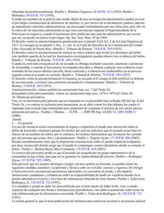 obtenidas inconstitucionalmente. Pueblo v. Martínez Figueroa, 86 D.P.R. 413 (1962); Pueblo v.
Meléndez, 80 D.P.R. 787 (1958).
Cuando un miembro de la policía está siendo objeto de una investigación administrativa podría invocar
el privilegio constitucional de abstenerse de declarar, si, por motivo de su declaración, pudiera, además
de imponérsele sanciones administrativas, ser procesado criminalmente por una infracción, pero ello no
lo releva de las sanciones administrativas que crea conveniente imponer el Superintendente de la
Policía por su negativa; cuando el testimonio sólo conllevare una sanción administrativa, por severa
que sea, no puede invocarse el privilegio. Op. Sec. Just. Núm. 45 de 1960.
El derecho contra la autoincriminación garantizado por el párrafo 8 del Art. 2 de la Carta Orgánica de
1917, lo consagra en su párrafo 3, Sec. 11, Art. II, la Carta de Derechos de la Constitución del Estado
Libre Asociado de Puerto Rico. Batalla v. Tribunal de Distrito, 74 D.P.R. 289 (1953).
El derecho contra la autoincriminación incluye no sólo evidencia que revele los elementos del delito
sino también aquella de la cual los funcionarios investigadores puedan obtener otra evidencia del delito.
Batalla v. Tribunal de Distrito, 74 D.P.R. 289 (1953).
Cuando la confesión extrajudicial de un acusado se obtenga mediante coacción, amenazas o promesas
de inmunidad, o cuando el funcionario investigador descubre u obtiene cualquier otra evidencia como
resultado de los cauces abiertos por ella, dicha confesión y evidencia son inadmisibles en un proceso
seguido contra el acusado en cuestión. Batalla v. Tribunal de Distrito, 74 D.P.R. 289 (1953).
El derecho contra la autoincriminación lo renuncia un acusado al él ocupar la silla testifical en defensa
de un coacusado, o al hacer una confesión extrajudicial voluntariamente. Batalla v. Tribunal de
Distrito, 74 D.P.R. 289 (1953).
Autoincriminación, véanse también las anotaciones bajo sec. 7 del Título 34.
Inmunidad contra procesamiento, véanse las anotaciones bajo secs. 1476 a 1479 del Título 34.
20. Detención preventiva.
Una vez se determina judicialmente que un imputado no es procesable bajo la Regla 240 del Ap. II del
Título 34, y se ordena su reclusión para tratamiento, no se debe contar los días durante los cuales el
imputado está recluido bajo tratamiento para propósitos de computar el término de seis meses para la
detención preventiva. Pueblo v. Medina, — D.P.R. —; 2009 PR Sup. LEXIS 31; 2009 TSPR 31
(2009).
 Jurado
2. —En general.
Un juez de instancia actuó correctamente al negarse a impartirle al jurado una instrucción sobre el
delito de homicidio voluntario porque los hechos del caso no indicaron que el acusado actuó bajo los
efectos de un arrebato de cólera; por el contrario, los mismos demostraron que la muerte fue causada
por una persona que actuó, fría y calculadamente. Pueblo v. Negrón Ayala, 171 D.P.R. 406 (2007).
Resulta meridianamente claro que la disposición constitucional sobre el jurado imparcial compuesto
por doce vecinos del distrito exige que el jurado lo compongan vecinos del distrito donde se cometió el
delito. Pueblo v. Medina Boria, Miro Castaneda, 170 D.P.R. 628 (2007).
La esencia del juicio por jurado es que el acusado sea juzgado por un grupo representativo de la
comunidad en que reside, para que así se garantice la imparcialidad del proceso. Pueblo v. Rodríguez
Zayas, 137 D.P.R. 792 (1995).
Para prevenir que los jurados advengan a juzgar con una opinión ya formada, se pueden tomar las
siguientes medidas cautelares: (a) permitir y llevar a cabo un voir dire extenso y riguroso; (b) otorgar
si fuera necesario recusaciones perentorias adicionales; (c) secuestrar al jurado, y (d) impartir
instrucciones cuidadosas y exhaustivas sobre su responsabilidad de rendir un veredicto basado en la
prueba admitida en el juicio y no a base de información obtenida de otras fuentes. Pueblo v. Echevarría
Rodríguez, II, 128 D.P.R. 752 (1991).
Un candidato a jurado no debe ser descualificado por el mero hecho de haber leído, visto o estado
expuesto de cualquier otra forma a informaciones periodísticas, sino debe examinársele sobre cómo ha
sido influenciado por la información concernida. Pueblo v. Echevarría Rodríguez, II, 128 D.P.R. 752
(1991).
La norma general es que la mera publicación de informaciones noticiosas en torno a un proceso judicial
 