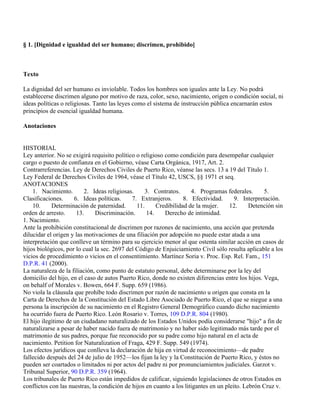 § 1. [Dignidad e igualdad del ser humano; discrimen, prohibido]



Texto

La dignidad del ser humano es inviolable. Todos los hombres son iguales ante la Ley. No podrá
establecerse discrimen alguno por motivo de raza, color, sexo, nacimiento, origen o condición social, ni
ideas políticas o religiosas. Tanto las leyes como el sistema de instrucción pública encarnarán estos
principios de esencial igualdad humana.

Anotaciones


HISTORIAL
Ley anterior. No se exigirá requisito político o religioso como condición para desempeñar cualquier
cargo o puesto de confianza en el Gobierno, véase Carta Orgánica, 1917, Art. 2.
Contrarreferencias. Ley de Derechos Civiles de Puerto Rico, véanse las secs. 13 a 19 del Título 1.
Ley Federal de Derechos Civiles de 1964, véase el Título 42, USCS, §§ 1971 et seq.
ANOTACIONES
    1. Nacimiento.        2. Ideas religiosas.     3. Contratos.      4. Programas federales.       5.
Clasificaciones.     6. Ideas políticas.     7. Extranjeros.      8. Efectividad.       9. Interpretación.
    10.     Determinación de paternidad.       11.     Credibilidad de la mujer.      12.     Detención sin
orden de arresto.     13.     Discriminación.      14.     Derecho de intimidad.
1. Nacimiento.
Ante la prohibición constitucional de discrimen por razones de nacimiento, una acción que pretenda
dilucidar el origen y las motivaciones de una filiación por adopción no puede estar atada a una
interpretación que conlleve un término para su ejercicio menor al que ostenta similar acción en casos de
hijos biológicos, por lo cual la sec. 2697 del Código de Enjuiciamiento Civil sólo resulta aplicable a los
vicios de procedimiento o vicios en el consentimiento. Martínez Soria v. Proc. Esp. Rel. Fam., 151
D.P.R. 41 (2000).
La naturaleza de la filiación, como punto de estatuto personal, debe determinarse por la ley del
domicilio del hijo, en el caso de autos Puerto Rico, donde no existen diferencias entre los hijos. Vega,
on behalf of Morales v. Bowen, 664 F. Supp. 659 (1986).
No viola la cláusula que prohíbe todo discrimen por razón de nacimiento u origen que consta en la
Carta de Derechos de la Constitución del Estado Libre Asociado de Puerto Rico, el que se niegue a una
persona la inscripción de su nacimiento en el Registro General Demográfico cuando dicho nacimiento
ha ocurrido fuera de Puerto Rico. León Rosario v. Torres, 109 D.P.R. 804 (1980).
El hijo ilegítimo de un ciudadano naturalizado de los Estados Unidos podía considerarse "hijo" a fin de
naturalizarse a pesar de haber nacido fuera de matrimonio y no haber sido legitimado más tarde por el
matrimonio de sus padres, porque fue reconocido por su padre como hijo natural en el acta de
nacimiento. Petition for Naturalization of Fraga, 429 F. Supp. 549 (1974).
Los efectos jurídicos que conlleva la declaración de hija en virtud de reconocimiento—de padre
fallecido después del 24 de julio de 1952—los fijan la ley y la Constitución de Puerto Rico, y éstos no
pueden ser coartados o limitados ni por actos del padre ni por pronunciamientos judiciales. Garzot v.
Tribunal Superior, 90 D.P.R. 359 (1964).
Los tribunales de Puerto Rico están impedidos de calificar, siguiendo legislaciones de otros Estados en
conflictos con las nuestras, la condición de hijos en cuanto a los litigantes en un pleito. Lebrón Cruz v.
 