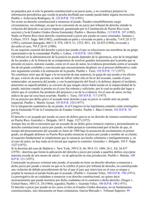 no perjudica por sí solo la garantía constitucional a un juicio justo, y no constituye perjuicio la
información periodística que reseña la prueba desfilada aun cuando pueda haber alguna incorrección.
Pueblo v. Echevarría Rodríguez, II, 128 D.P.R. 752 (1991).
No existe un derecho constitucional a renunciar al jurado. Pueden concebiblemente surgir
circunstancias, sin embargo, en que la no concesión de un juicio por tribunal de derecho entrañe la
violación del derecho a un juicio imparcial, garantizado por la Constitución de Puerto Rico (esta
sección) y la de Estados Unidos (Sexta Enmienda). Pueblo v. Borrero Robles, 113 D.P.R. 387 (1982).
Nadie en Puerto Rico tiene derecho constitucional a juicio por jurado en casos criminales. Santana v.
Collazo, 533 F. Supp. 966 (1982), confirmada en parte y revocada en parte y devuelta, 714 F.2d 1172
(1983), certiorari denegado, 466 U.S. 974; 104 S. Ct. 2352; 80 L. Ed. 2d 825 (1984), revocado y
devuelto el caso, 793 F.2d 41 (1986).
Es un requisito esencial del derecho a juicio por jurado el que se seleccionen sus miembros de un grupo
representativo de la comunidad. Pueblo v. Laboy, 110 D.P.R. 164 (1980).
Un tribunal en la administración de la justicia no puede depender de la ignorancia, sino de la integridad
de los jurados y de la firmeza de su compromiso de resolver guiados únicamente por la prueba que se
presente en juicio, máxime cuando, como en el caso de autos, la evidencia presentada contra el acusado
fue de tal grado confiable y convincente que necesariamente desplazó, en el proceso deliberativo, todo
otro argumento extraño a la estimación de la prueba. Pueblo v. Tursi, 105 D.P.R. 717 (1977).
No constituye error que dé lugar a la revocación de una sentencia, la queja de una jurado a los efectos
de que, a través de una parienta, se trató de influir sobre ella en favor del acusado, cuando el juez
sentenciador, en ausencia del jurado, y con la participación del fiscal y la defensa, depuró el incidente,
determinó su superficialidad y se cercioró de que ningún efecto había tenido en la imparcialidad de la
jurado, máxime cuando la prueba en el caso fue robusta y suficiente, por lo cual no podía dar lugar a
inferir que el veredicto fue producto del prejuicio y no de la evidencia. En el caso de autos, no hay
indicio de que tal cosa haya ocurrido. Pueblo v. Tursi, 105 D.P.R. 717 (1977).
En un proceso por delito grave el acusado tiene derecho a que su juicio se ventile ante un jurado
imparcial. Pueblo v. Martín Aymat, 105 D.P.R. 528 (1977).
En la integración cuantitativa de un jurado, ni el Congreso ni las legislaturas estatales están restringidos
por la Enmienda VI de la Constitución de Estados Unidos. Pueblo v. Báez Cintrón, 102 D.P.R. 30
(1974).
El derecho a ser juzgado por jurado en casos de delitos graves es un derecho de estatura constitucional
en Puerto Rico. González v. Delgado, 345 F. Supp. 1327 (1972).
Aunque hoy en día es necesario que un acusado de un delito grave renuncie expresa y personalmente su
derecho constitucional a juicio por jurado, no hubo perjuicio constitucional por el hecho de que, al
tiempo del procesamiento del acusado en Junio de 1960 bajo la acusación de escalamiento en primer
grado, un abogado defensor en Puerto Rico podía renunciar al juicio por jurado a nombre de su cliente;
el requisito fundamental es simplemente que la renuncia sea hecha voluntaria e inteligentemente y, en
el caso de autos, no hay nada en el récord que sugiera lo contrario. González v. Delgado, 345 F. Supp.
1327 (1972).
Si la doctrina del caso de Baldwin v. New York, 399 U.S. 66; 90 S. Ct. 1886; 26 L. Ed. 2d 437
(1970)—doctrina que limita la aplicación del derecho a juicio por jurado a aquellos delitos cuya pena
máxima exceda de seis meses de cárcel—es de aplicación en esta jurisdicción. Pueblo v. Batista, 100
D.P.R. 221 (1971).
Comenzado un proceso criminal ante jurado, el acusado no tiene un derecho absoluto a renunciar a
dicho juicio por jurado e insistir en que se le celebre el juicio por tribunal de derecho, no constituyendo
una violación de debido procedimiento de ley el que el juez que interviene en el caso se niegue a
aceptar la renuncia al jurado hecha por el acusado. (Pueblo v. Guzmán Vélez, 100 D.P.R. 198 (1971).
La prerrogativa de un ciudadano a renunciar a un derecho constitucional, no quiere decir
necesariamente que pueda insistirse por dicho ciudadano en lo contrario a dicho derecho. (Singer v.
United States, 380 U.S. 24 (1964), seguido); Pueblo v. Guzmán Vélez, 100 D.P.R. 198 (1971).
El derecho a juicio por jurado en los casos civiles en Estados Unidos descansa, no en fundamentos
constitucionales, sino únicamente en bases estatutarias. García Mercado v. Tribunal Superior, 99
 