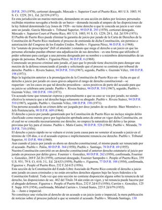 D.P.R. 293 (1970), certiorari denegado, Mercado v. Superior Court of Puerto Rico, 401 U.S. 1003; 91
S. Ct. 1229; 28 L. Ed. 2d 539 (1971).
En esta jurisdicción un marino mercante, demandante en una acción en daños por lesiones personales
recibidas mientras navegaba a bordo de un barco—demanda incoada al amparo de las disposiciones de
la ley federal denominada Ley Jones de 1920—no tiene derecho a que le conceda un juicio a ser visto
ante un jurado. García Mercado v. Tribunal Superior, 99 D.P.R. 293 (1970), certiorari denegado,
Mercado v. Superior Court of Puerto Rico, 401 U.S. 1003; 91 S. Ct. 1229; 28 L. Ed. 2d 539 (1971).
El Pueblo de Puerto Rico puede eliminar la garantía de juicio por jurado de la Carta de Derechos de la
Constitución de Puerto Rico mediante el proceso de enmienda de dicha Constitución, sin permiso o
autorización del Congreso de los Estados Unidos. Pueblo v. Figueroa Pérez, 96 D.P.R. 6 (1968).
Un "estatuto de proscripción" (bill of attainder ) estatuto que niega el derecho a un juicio en que las
personas afectadas puedan obtener una adjudicación de sus derechos—es una forma que utilizaba el
poder soberano para castigar a una persona designada por su nombre o a miembros determinables de un
grupo de personas. Pueblo v. Figueroa Pérez, 96 D.P.R. 6 (1968).
Comenzado un proceso criminal ante jurado, el juez que lo preside tiene discreción para denegar una
moción de la defensa renunciando al jurado y solicitando que el proceso se continúe por tribunal de
derecho. Pueblo v. Rivera Suárez, 94 D.P.R. 510 (1967), seguido, Pueblo v. Guzmán Vélez, 100 D.P.R.
198 (1971).
Bajo la legislación anterior a la promulgación de la Constitución de Puerto Rico en—fecha en que el
derecho a juicio por jurado en casos graves adquirió el rango de derecho constitucional—se
requerían—en los casos en que tal derecho procediera—actos positivos de parte del acusado para que
su juicio se celebrara ante jurado. Pueblo v. Rivera Suárez, 94 D.P.R. 510 (1967), seguido, Pueblo v.
Guzmán Vélez, 100 D.P.R. 198 (1971).
Un acusado tiene que renunciar expresa y personalmente a que su caso se vea por jurado, no siendo
efectiva la renuncia que a tal derecho haga solamente su abogado. Pueblo v. Rivera Suárez, 94 D.P.R.
510 (1967), seguido, Pueblo v. Guzmán Vélez, 100 D.P.R. 198 (1971).
Una persona acusada de un crimen debe ser juzgada por doce jurados de su distrito. Báez Montalvo v.
Jefe Penitenciaría, 90 D.P.R. 609 (1964).
El derecho a juicio por jurado garantizado por la Constitución de Puerto Rico no incluye ningún delito
clasificado como menos grave por legislación aprobada antes de entrar en vigor dicha Constitución, en
el cual no se concedía necesariamente ese derecho, no empece la naturaleza del delito y las penas
provistas por ley para el mismo. Pueblo v. Matís Castro, 90 D.P.R. 528 (1964); Pueblo v. Miranda, 79
D.P.R. 710 (1956).
El derecho a juicio rápido no se vulnera si existe justa causa para no someter al acusado a juicio en el
término de 120 días, o si el acusado expresa o implícitamente renuncia ese derecho. Pueblo v. Tribunal
Superior, 81 D.P.R. 904 (1960).
Aun cuando el juicio por jurado es ahora un derecho constitucional, el mismo puede ser renunciado por
el acusado. Pueblo v. Palóu, 80 D.P.R. 364 (1958); Pueblo v. Santiago, 78 D.P.R. 69 (1955).
Nuestra Constitución convirtió en un derecho constitucional el anterior derecho estatutario al juicio por
jurado en procesos por delito grave. Fournier v. González, 80 D.P.R. 262 (1958), confirmada, Fournier
v. González, 269 F.2d 26 (1959), certiorari denegado, Fournier Sampedro v. People of Puerto Rico, 359
U.S. 931; 79 S. Ct. 610; 3 L. Ed. 2d 633 (1959); Pueblo v. Figueroa, 77 D.P.R. 188 (1954), confirmada,
Figueroa v. People of Puerto Rico, 232 F.2d 615 (1956).
Esta sección de la Constitución del Estado Libre Asociado de Puerto Rico concede el derecho a juicio
ante jurado en casos criminales y no están envueltos derechos algunos bajo las leyes federales o la
Constitución Federal. Toda vez que esta sección no contiene disposición alguna sobre la renuncia de tal
derecho, las disposiciones de sec. 462 del Título 34 aún están en vigor, y tal renuncia puede hacerse por
el abogado defensor. Figueroa v. People of Puerto Rico, 232 F.2d 615 (1956); Carrión v. González, 125
F. Supp. 819 (1954), confirmada, Mirabal Carrión v. United States, 225 F.2d 679 (1955).
2a. —Justo e imparcial.
No constituye una violación al derecho de un acusado a un juicio justo e imparcial, la mera publicación
de noticias sobre el proceso judicial a que se sometió el acusado. Pueblo v. Miranda Santiago, 130
 