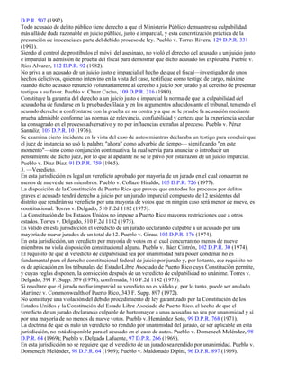 D.P.R. 507 (1992).
Todo acusado de delito público tiene derecho a que el Ministerio Público demuestre su culpabilidad
más allá de duda razonable en juicio público, justo e imparcial, y esta concretización práctica de la
presunción de inocencia es parte del debido proceso de ley. Pueblo v. Torres Rivera, 129 D.P.R. 331
(1991).
Siendo el control de prostíbulos el móvil del asesinato, no violó el derecho del acusado a un juicio justo
e imparcial la admisión de prueba del fiscal para demostrar que dicho acusado los explotaba. Pueblo v.
Ríos Alvarez, 112 D.P.R. 92 (1982).
No priva a un acusado de un juicio justo e imparcial el hecho de que el fiscal—investigador de unos
hechos delictivos, quien no intervino en la vista del caso, testifique como testigo de cargo, máxime
cuando dicho acusado renunció voluntariamente al derecho a juicio por jurado y al derecho de presentar
testigos a su favor. Pueblo v. Chaar Cacho, 109 D.P.R. 316 (1980).
Constituye la garantía del derecho a un juicio justo e imparcial la norma de que la culpabilidad del
acusado ha de fundarse en la prueba desfilada y en los argumentos aducidos ante el tribunal, teniendo el
acusado derecho a confrontarse con la prueba en su contra y a que se le pruebe la acusación mediante
prueba admisible conforme las normas de relevancia, confiabilidad y certeza que la experiencia secular
ha consagrado en el proceso adversativo y no por influencias extrañas al proceso. Pueblo v. Pérez
Santaliz, 105 D.P.R. 10 (1976).
Se examina cierto incidente en la vista del caso de autos mientras declaraba un testigo para concluir que
el juez de instancia no usó la palabra "ahora" como adverbio de tiempo— significando "en este
momento"—sino como conjunción continuativa, la cual servía para anunciar o introducir un
pensamiento de dicho juez, por lo que al apelante no se le privó por esta razón de un juicio imparcial.
Pueblo v. Díaz Díaz, 91 D.P.R. 759 (1965).
3. —Veredicto.
En esta jurisdicción es legal un veredicto aprobado por mayoría de un jurado en el cual concurran no
menos de nueve de sus miembros. Pueblo v. Collazo Hiraldo, 105 D.P.R. 726 (1977).
La disposición de la Constitución de Puerto Rico que provee que en todos los procesos por delitos
graves el acusado tendrá derecho a juicio por un jurado imparcial compuesto de 12 residentes del
distrito que rendirán su veredicto por una mayoría de votos que en ningún caso será menor de nueve, es
constitucional. Torres v. Delgado, 510 F.2d 1182 (1975).
La Constitución de los Estados Unidos no impone a Puerto Rico mayores restricciones que a otros
estados. Torres v. Delgado, 510 F.2d 1182 (1975).
Es válido en esta jurisdicción el veredicto de un jurado declarando culpable a un acusado por una
mayoría de nueve jurados de un total de 12. Pueblo v. Girau, 102 D.P.R. 176 (1974).
En esta jurisdicción, un veredicto por mayoría de votos en el cual concurran no menos de nueve
miembros no viola disposición constitucional alguna. Pueblo v. Báez Cintrón, 102 D.P.R. 30 (1974).
El requisito de que el veredicto de culpabilidad sea por unanimidad para poder condenar no es
fundamental para el derecho constitucional federal de juicio por jurado y, por lo tanto, ese requisito no
es de aplicación en los tribunales del Estado Libre Asociado de Puerto Rico cuya Constitución permite,
y cuyas reglas disponen, la convicción después de un veredicto de culpabilidad no unánime. Torres v.
Delgado, 391 F. Supp. 379 (1974), confirmada, 510 F.2d 1182 (1975).
Si resultare que el jurado no fue imparcial su veredicto no es válido y, por lo tanto, puede ser anulado.
Martínez v. Commonwealth of Puerto Rico, 343 F. Supp. 897 (1972).
No constituye una violación del debido procedimiento de ley garantizado por la Constitución de los
Estados Unidos y la Constitución del Estado Libre Asociado de Puerto Rico, el hecho de que el
veredicto de un jurado declarando culpable de hurto mayor a unas acusadas no sea por unanimidad y sí
por una mayoría de no menos de nueve votos. Pueblo v. Hernández Soto, 99 D.P.R. 768 (1971).
La doctrina de que es nulo un veredicto no rendido por unanimidad del jurado, de ser aplicable en esta
jurisdicción, no está disponible para el acusado en el caso de autos. Pueblo v. Domenech Meléndez, 98
D.P.R. 64 (1969); Pueblo v. Delgado Lafuente, 97 D.P.R. 266 (1969).
En esta jurisdicción no se requiere que el veredicto de un jurado sea rendido por unanimidad. Pueblo v.
Domenech Meléndez, 98 D.P.R. 64 (1969); Pueblo v. Maldonado Dipiní, 96 D.P.R. 897 (1969).
 