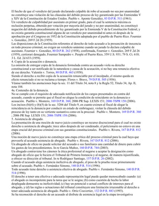 El hecho de que el veredicto del jurado declarando culpable de robo al acusado no sea por unanimidad
no constituye una violación de las cláusulas del debido proceso de ley garantizado por las Enmiendas V
y XIV de la Constitución de Estados Unidos. Pueblo v. Aponte González, 83 D.P.R. 511 (1961).
Un veredicto de culpabilidad por asesinato en primer grado, para el cual la sentencia máxima es
reclusión perpetua, obtenido por votación por mayoría del jurado y no por unanimidad, no constituyó
negación del debido procedimiento de ley garantizado por la Enmienda V de la Constitución Federal, y
no existía garantía constitucional alguna de un veredicto por unanimidad ni antes ni después de la
aprobación por el Congreso en 1952 de la Constitución adoptada por el pueblo de Puerto Rico. Fournier
v. González, 269 F.2d 26 (1959).
Las disposiciones de la Constitución referentes al derecho de todo acusado a la presunción de inocencia
en todo proceso criminal, no exigen un veredicto unánime cuando un jurado lo declara culpable de
asesinato. Fournier v. González, 80 D.P.R. 262 (1958), confirmada, Fournier v. González, 269 F.2d 26
(1959), certiorari denegado, Fournier Sampedro v. People of Puerto Rico, 359 U.S. 931; 79 S. Ct. 610;
3 L. Ed. 2d 633 (1959).
4. Copia de la acusación o denuncia.
La omisión de entregar copia de la denuncia formulada contra un acusado viola su derecho
constitucional a ser notificado de la naturaleza y causa de la acusación, si no hay una renuncia efectiva
de ese derecho. Valentín v. Torres, 80 D.P.R. 463 (1958).
Siendo el derecho a recibir copia de la acusación renunciable por el inculpado, el mismo queda en
efecto renunciado si no se reclama a tiempo. Flores v. Bravo, 79 D.P.R. 505 (1956).
Véanse también las anotaciones bajo la sec. 11 del Título 34, nota 8 y la Regla 52, Título 34, Ap. II,
nota 104.
4a. Contendio de la denuncia.
No se cumple con el requisito de adecuada notificación de los cargos presentados en contra del
acusado, cuando se permite que el fiscal no alegue la condición de reincidente en la denuncia o
acusación. Pueblo v. Montero, 169 D.P.R. 360; 2006 PR Sup. LEXIS 151; 2006 TSPR 158 (2006).
Los incisos (b)(4) y (b)(5) de la sec. 5204 del Título 9, en cuanto eximen al fiscal de alegar la
reincidencia en la denuncia por conducir en estado de embriaguez, violan la cláusula del debido
proceso de ley tanto en su vertiente sustantiva como en la procesal. Pueblo v. Montero, 169 D.P.R. 360
; 2006 PR Sup. LEXIS 151; 2006 TSPR 158 (2006).
5. Asistencia de abogado.
La presentación de una moción de nuevo juicio constituye un recurso discrecional para el cual no existe
derecho a asistencia de abogado; trece años después de ser condenado, el peticionario no estuvo en una
etapa crucial del proceso criminal con sus garantías constitucionales. Pueblo v. Rivera, 167 D.P.R. 812
(2006).
Una moción de nuevo juicio no constituye una etapa crítica del proceso criminal para la cual haya que
proveerle al acusado asistencia de abogado. Pueblo v. Rivera, 167 D.P.R. 812 (2006).
Un abogado de oficio no puede solicitar del acusado o sus familiares una cantidad de dinero para cubrir
los gastos de los procedimientos. In re García Muñoz, 160 D.P.R. 744 (2003).
Un abogado contraviene los cánones la ética profesional al negarse a aceptar la designación como
abogado de oficio que le hiciera el Tribunal de Primera Instancia y al negarse, de manera injustificada,
a ofrecer su dirección al tribunal. In re Rodríguez Santiago, 157 D.P.R. 26 (2002).
Cuando el acusado alega asistencia inefectiva de abogado, el peso de la prueba recae primeramente
sobre el acusado. Pueblo v. Fernández Simono, 140 D.P.R. 514 (1996).
Todo acusado tiene derecho a asistencia efectiva de abogado. Pueblo v. Fernández Simono, 140 D.P.R.
514 (1996).
El derecho a tener una efectiva o adecuada representación legal puede quedar menoscabado cuando: (a)
el abogado es incompetente para la tarea que se le asigna; (b) como cuestión de hecho la labor
desplegada demuestra su inefectividad; (c) hay un potencial o actual conflicto de intereses para el
abogado, y (d) las reglas o actuaciones del tribunal constituyen una limitación irrazonable al derecho a
tener adecuada asistencia de abogado. Pueblo v. Ortiz Couvertier, 132 D.P.R. 883 (1993).
Se ha reconocido el derecho de un acusado al disfrute de asistencia legal en la etapa investigativa
 