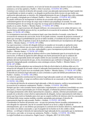 cuando ésta toma carácter acusatorio, en el acto de lectura de acusación, durante el juicio, al dictarse
sentencia y en la fase apelativa. Pueblo v. Ortiz Couvertier, 132 D.P.R. 883 (1993).
Constituye una violación al derecho del acusado a tener una adecuada representación legal cuando éste
ha manifestado su interés en apelar y su abogado no perfecciona dicho recurso sin que medie una
explicación adecuada para su omisión; ello independientemente de que el abogado haya sido contratado
por el acusado o designado por el tribunal. Pueblo v. Ortiz Couvertier, 132 D.P.R. 883 (1993).
No puede calificarse de incompetente la defensa de un acusado sólo porque durante el
contrainterrogatorio de un testigo de cargo surja evidencia que perjudique al acusado. En todo
contrainterrogatorio de un testigo de cargo hay un riesgo para la defensa de que se afirme y amplíe la
prueba en su contra. Pueblo v. Morales Suárez, 117 D.P.R. 497 (1986).
Meros errores o equivocaciones del abogado defensor, sin consecuencia en la validez del juicio y sin
erosión básica del debido proceso de ley, no justifican la revocación de la sentencia. Pueblo v. Morales
Suárez, 117 D.P.R. 497 (1986).
La incompetencia enervante de la asistencia legal a que tiene derecho el acusado, como base de
revocación de sentencia de convicción, ha de ser de grado extremo, causante de perjuicio sustancial, al
punto que sostenga la probabilidad de que de no haber incidido, el resultado del juicio hubiera sido
distinto. Recae sobre el apelante el peso de la prueba de su indefensión por incompetencia del abogado.
Pueblo v. Morales Suárez, 117 D.P.R. 497 (1986).
Las equivocaciones o errores del abogado defensor no pueden ser invocados en apelación como
fundamento para obtener una revocación del fallo o sentencia, en ausencia de mala fe, de fraude,
incapacidad física o mental, o de clara, indisculpable y grave incompetencia profesional del abogado.
Pueblo v. Morales Suárez, 117 D.P.R. 497 (1986).
En los casos en que se alega falta de defensa efectiva como fundamento para la revocación de una
convicción, el tribunal de apelación debe albergar una fuerte presunción de que la conducta del
defensor está comprendida dentro del amplio ámbito de una razonable asistencia legal, y toca al
apelante derrotar la presunción de que, en las circunstancias que confrontó el abogado en el juicio, su
actuación impugnada puede considerarse como estrategia correcta. Pueblo v. Morales Suárez, 117
D.P.R. 497 (1986).
El criterio final para adjudicar una reclamación de falta de efectividad en la defensa debe ser si la
actuación del abogado de tal modo vulneró el adecuado funcionamiento del sistema adversativo que no
pueda decirse que el juicio tuvo un resultado justo. Pueblo v. Morales Suárez, 117 D.P.R. 497 (1986).
El derecho de asistencia legal adecuada en casos criminales es parte del debido procedimiento de ley.
Pueblo v. Gordon, 113 D.P.R. 106 (1982).
Se vulnera la garantía constitucional de asistencia legal adecuada cuando un solo abogado representa a
dos o más coacusados, si surge un conflicto entre la defensa de un coacusado y otro. Pueblo v. Gordon,
113 D.P.R. 106 (1982).
La violación del derecho de asistencia legal adecuada, a falta de renuncia, conlleva necesariamente la
revocación de la sentencia condenatoria. Pueblo v. Gordon, 113 D.P.R. 106 (1982).
Siempre que dos o más acusados fueren enjuiciados conjuntamente o se hubieren consolidado sus casos
para juicio, y fueren representados por el mismo abogado, el tribunal de primera instancia deberá
investigar prontamente sobre dicha representación conjunta y, además, informar personalmente a cada
acusado de su derecho a tener efectiva representación de abogado, incluso representación individual, a
menos que haya motivos fundados para creer que no surgirá conflicto de intereses entre los coacusados.
El tribunal debe tomar cuantas medidas considere apropiadas para proteger el derecho de
representación legal de cada acusado. Pueblo v. Gordon, 113 D.P.R. 106 (1982).
Considerados los hechos del presente caso—en que tres personas fueron acusadas conjuntamente; un
solo abogado los representó; uno de los acusados declaró en su favor y adujo la defensa de
entrampamiento, que es una defensa que presupone la comisión de los hechos delictivos, implicando de
este modo a los demás coacusados; y que el juzgador de los hechos no le dio crédito a dicha
defensa—se infringió el derecho de representación legal adecuada de los coacusados que no declararon
en el juicio y, por ende, se revocan sus sentencias. Pueblo v. Gordon, 113 D.P.R. 106 (1982).
La regla Escobedo no es retroactiva. Pagán Cancel v. Delgado, 408 F.2d 1018 (1969).
 