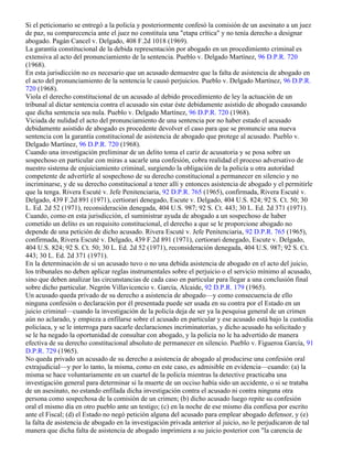 Si el peticionario se entregó a la policía y posteriormente confesó la comisión de un asesinato a un juez
de paz, su comparecencia ante el juez no constituía una "etapa crítica" y no tenía derecho a designar
abogado. Pagán Cancel v. Delgado, 408 F.2d 1018 (1969).
La garantía constitucional de la debida representación por abogado en un procedimiento criminal es
extensiva al acto del pronunciamiento de la sentencia. Pueblo v. Delgado Martínez, 96 D.P.R. 720
(1968).
En esta jurisdicción no es necesario que un acusado demuestre que la falta de asistencia de abogado en
el acto del pronunciamiento de la sentencia le causó perjuicios. Pueblo v. Delgado Martínez, 96 D.P.R.
720 (1968).
Viola el derecho constitucional de un acusado al debido procedimiento de ley la actuación de un
tribunal al dictar sentencia contra el acusado sin estar éste debidamente asistido de abogado causando
que dicha sentencia sea nula. Pueblo v. Delgado Martínez, 96 D.P.R. 720 (1968).
Viciada de nulidad el acto del pronunciamiento de una sentencia por no haber estado el acusado
debidamente asistido de abogado es procedente devolver el caso para que se pronuncie una nueva
sentencia con la garantía constitucional de asistencia de abogado que protege al acusado. Pueblo v.
Delgado Martínez, 96 D.P.R. 720 (1968).
Cuando una investigación preliminar de un delito toma el cariz de acusatoria y se posa sobre un
sospechoso en particular con miras a sacarle una confesión, cobra realidad el proceso adversativo de
nuestro sistema de enjuiciamiento criminal, surgiendo la obligación de la policía u otra autoridad
competente de advertirle al sospechoso de su derecho constitucional a permanecer en silencio y no
incriminarse, y de su derecho constitucional a tener allí y entonces asistencia de abogado y el permitirle
que la tenga. Rivera Escuté v. Jefe Penitenciaria, 92 D.P.R. 765 (1965), confirmada, Rivera Escuté v.
Delgado, 439 F.2d 891 (1971), certiorari denegado, Escute v. Delgado, 404 U.S. 824; 92 S. Ct. 50; 30
L. Ed. 2d 52 (1971), reconsideración denegada, 404 U.S. 987; 92 S. Ct. 443; 30 L. Ed. 2d 371 (1971).
Cuando, como en esta jurisdicción, el suministrar ayuda de abogado a un sospechoso de haber
cometido un delito es un requisito constitucional, el derecho a que se le proporcione abogado no
depende de una petición de dicho acusado. Rivera Escuté v. Jefe Penitenciaria, 92 D.P.R. 765 (1965),
confirmada, Rivera Escuté v. Delgado, 439 F.2d 891 (1971), certiorari denegado, Escute v. Delgado,
404 U.S. 824; 92 S. Ct. 50; 30 L. Ed. 2d 52 (1971), reconsideración denegada, 404 U.S. 987; 92 S. Ct.
443; 30 L. Ed. 2d 371 (1971).
En la determinación de si un acusado tuvo o no una debida asistencia de abogado en el acto del juicio,
los tribunales no deben aplicar reglas instrumentales sobre el perjuicio o el servicio mínimo al acusado,
sino que deben analizar las circunstancias de cada caso en particular para llegar a una conclusión final
sobre dicho particular. Negrón Villavicencio v. García, Alcaide, 92 D.P.R. 179 (1965).
Un acusado queda privado de su derecho a asistencia de abogado—y como consecuencia de ello
ninguna confesión o declaración por él presentada puede ser usada en su contra por el Estado en un
juicio criminal—cuando la investigación de la policía deja de ser ya la pesquisa general de un crimen
aún no aclarado, y empieza a enfilarse sobre el acusado en particular y ese acusado está bajo la custodia
policíaca, y se le interroga para sacarle declaraciones incriminatorias, y dicho acusado ha solicitado y
se le ha negado la oportunidad de consultar con abogado, y la policía no le ha advertido de manera
efectiva de su derecho constitucional absoluto de permanecer en silencio. Pueblo v. Figueroa García, 91
D.P.R. 729 (1965).
No queda privado un acusado de su derecho a asistencia de abogado al producirse una confesión oral
extrajudicial—y por lo tanto, la misma, como en este caso, es admisible en evidencia—cuando: (a) la
misma se hace voluntariamente en un cuartel de la policía mientras la detective practicaba una
investigación general para determinar si la muerte de un occiso había sido un accidente, o si se trataba
de un asesinato, no estando enfilada dicha investigación contra el acusado ni contra ninguna otra
persona como sospechosa de la comisión de un crimen; (b) dicho acusado luego repite su confesión
oral el mismo día en otro pueblo ante un testigo; (c) en la noche de ese mismo día confiesa por escrito
ante el Fiscal; (d) el Estado no negó petición alguna del acusado para emplear abogado defensor, y (e)
la falta de asistencia de abogado en la investigación privada anterior al juicio, no le perjudicaron de tal
manera que dicha falta de asistencia de abogado imprimiera a su juicio posterior con "la carencia de
 