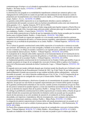 contrainterrogar al testigo o si se le brinda la oportunidad a la defensa de así hacerlo durante el juicio.
Pueblo v. De Jesús Ayuso, 119 D.P.R. 21 (1987).
8. Doble exposición.
La doctrina de cosa juzgada en su modalidad de impedimento colateral por sentencia aplica a una
impugnación de confiscación en cuanto de que hubo una desestimación de las denuncias contra la
propietaria por incumplimiento con el derecho de juicio rápido, y el Procurador no presentó nuevos
cargos. Suárez v. E.L.A., 162 D.P.R. 43 (2004).
La garantía contra doble exposición no es un impedimento absoluto a juicios múltiples; el
consentimiento del acusado a un juicio nulo en el primer procedimiento actúa como una renuncia de
dicha garantía. U.S. v. Aguilar Aranceta, 957 F.2d 18 (1992).
El hecho de que el Congreso de los Estados Unidos tenga poder para legislar respecto a Puerto Rico no
impide que el Estado Libre Asociado tenga suficiente poder soberano para regir la conducta penal de
sus ciudadanos. Pueblo v. Castro García, 120 D.P.R. 740 (1988).
No existe doble exposición por el hecho de que los imputados de delito fueran acusados por los mismos
hechos ante el tribunal federal. Pueblo v. Castro García, 120 D.P.R. 740 (1988).
La apelación del Estado no expone por segunda vez a un acusado cuando la devolución a primera
instancia es la continuación del único y el mismo proceso seguídole, especialmente si ninguna prueba
adicional a la ya recibida ha de presentarse en su contra. Pueblo v. Tribunal Superior, 104 D.P.R. 626
(1976).
No se vulnera la garantía constitucional contra doble exposición si la resolución o sentencia revisada
por certiorari del Gobierno, por no estar arraigada y fundada en los méritos, al ser revocada y devuelto
el caso a instancia, no obliga al acusado a someterse a un segundo juicio, pudiendo corregirse el error
sin necesidad de ulterior proceso. Pueblo v. Tribunal Superior, 104 D.P.R. 626 (1976).
Es el propósito de la cláusula sobre doble exposición en la Enmienda Quinta de la Constitución de los
Estados Unidos el de equilibrar la posición del gobierno y el individuo, y desalentar el exceso abusivo
del temible poder de la sociedad. Pueblo v. Tribunal Superior, 104 D.P.R. 626 (1976).
La fundamental garantía constitucional de la Constitución de los Estados Unidos que prohíbe el que un
acusado sea puesto en riesgo de ser castigado dos veces por el mismo delito se aplica a los Estados a
través de la Decimocuarta enmienda de dicha Constitución. Lugo v. Tribunal Superior, 99 D.P.R. 244
(1970).
El segundo juicio por jurado celebrado después que el primer jurado fue disuelto por el tribunal a tenor
de la Regla 144(d) de las de Procedimiento Criminal de 1963, Ap. II del Título 34, por haber pasado
inadvertidamente al jurado una acusación en que estaban incluidos delitos subsiguientes—actuación
favorable al acusado—no viola el derecho establecido por el Art. II, Sec. 11 de la Constitución de no
ser puesto en riesgo de ser castigado dos veces por el mismo delito. Pueblo v. Arteaga Torres, 93
D.P.R. 148 (1966).
Un juicio puede descontinuarse y disolverse el jurado sin el consentimiento de acusado o aun ante su
objeción, sin que por ese solo hecho un segundo enjuiciamiento por el mismo delito quede al margen
de la garantía constitucional contenida en esta sección, cuando ocurran circunstancias en que los fines
de una justicia sustancial no puedan lograrse y exista una manifiesta necesidad de así hacerlo, de modo
que no se derroten los mejores fines de la justicia. Pueblo v. Arteaga Torres, 93 D.P.R. 148 (1966).
No infringe la prohibición constitucional de la doble exposición por el mismo delito, el hecho de que el
Estado formule dos acusaciones por homicidio involuntario contra un acusado que ha causado la
muerte de dos personas en un solo accidente de automóvil, al conducirlo en forma negligente,
descuidada, con impericia o imprudencia, falta de circunspección, o por cualquier otra actuación o
conducta no intencional, maliciosa o dolosa. Pueblo v. Matos Pretto, 93 D.P.R. 113 (1966).
La alegación de anterior exposición por el mismo delito sólo puede presentarse por un acusado en el
juzgado del distrito en el cual se celebró el primer proceso. Báez Montalvo v. Jefe Penitenciaría, 90
D.P.R. 609 (1964).
En Puerto Rico ninguna persona será puesta en riesgo de ser castigada dos veces por el mismo delito.
Soto v. Tribunal Superior, 90 D.P.R. 517 (1964); Pueblo v. Rivera Ramos, 88 D.P.R. 612 (1963).
Acusado un ciudadano de un delito, si durante la vista ante un jurado el juez le ordena que rinda un
 
