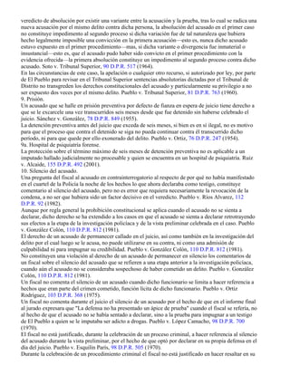 veredicto de absolución por existir una variante entre la acusación y la prueba, tras lo cual se radica una
nueva acusación por el mismo delito contra dicha persona, la absolución del acusado en el primer caso
no constituye impedimento al segundo proceso si dicha variación fue de tal naturaleza que hubiera
hecho legalmente imposible una convicción en la primera acusación—esto es, nunca dicho acusado
estuvo expuesto en el primer procedimiento—mas, si dicha variante o divergencia fue inmaterial o
insustancial—esto es, que el acusado pudo haber sido convicto en el primer procedimiento con la
evidencia ofrecida—la primera absolución constituye un impedimento al segundo proceso contra dicho
acusado. Soto v. Tribunal Superior, 90 D.P.R. 517 (1964).
En las circunstancias de este caso, la apelación o cualquier otro recurso, si autorizado por ley, por parte
de El Pueblo para revisar en el Tribunal Superior sentencias absolutorias dictadas por el Tribunal de
Distrito no transgreden los derechos constitucionales del acusado y particularmente su privilegio a no
ser expuesto dos veces por el mismo delito. Pueblo v. Tribunal Superior, 81 D.P.R. 763 (1960).
9. Prisión.
Un acusado que se halle en prisión preventiva por defecto de fianza en espera de juicio tiene derecho a
que se le excarcele una vez transcurridos seis meses desde que fue detenido sin haberse celebrado el
juicio. Sánchez v. González, 78 D.P.R. 849 (1955).
La detención preventiva antes del juicio que exceda de seis meses, si bien es en sí ilegal, no es motivo
para que el proceso que contra el detenido se siga no pueda continuar contra él transcurrido dicho
período, ni para que quede por ello exonerado del delito. Pueblo v. Ortiz, 76 D.P.R. 247 (1954).
9a. Hospital de psiquiatría forense.
La protección sobre el término máximo de seis meses de detención preventiva no es aplicable a un
imputado hallado judicialmente no procesable y quien se encuentra en un hospital de psiquiatría. Ruiz
v. Alcaide, 155 D.P.R. 492 (2001).
10. Silencio del acusado.
Una pregunta del fiscal al acusado en contrainterrogatorio al respecto de por qué no había manifestado
en el cuartel de la Policía la noche de los hechos lo que ahora declaraba como testigo, constituye
comentario al silencio del acusado, pero no es error que requiera necesariamente la revocación de la
condena, a no ser que hubiera sido un factor decisivo en el veredicto. Pueblo v. Ríos Alvarez, 112
D.P.R. 92 (1982).
Aunque por regla general la prohibición constitucional se aplica cuando el acusado no se sienta a
declarar, dicho derecho se ha extendido a los casos en que el acusado se sienta a declarar retrotrayendo
sus efectos a la etapa de la investigación policíaca y de la vista preliminar celebrada en el caso. Pueblo
v. González Colón, 110 D.P.R. 812 (1981).
El derecho de un acusado de permanecer callado en el juicio, así como también en la investigación del
delito por el cual luego se le acusa, no puede utilizarse en su contra, ni como una admisión de
culpabilidad ni para impugnar su credibilidad. Pueblo v. González Colón, 110 D.P.R. 812 (1981).
No constituyen una violación al derecho de un acusado de permanecer en silencio los comentarios de
un fiscal sobre el silencio del acusado que se refieren a una etapa anterior a la investigación policíaca,
cuando aún el acusado no se consideraba sospechoso de haber cometido un delito. Pueblo v. González
Colón, 110 D.P.R. 812 (1981).
Un fiscal no comenta el silencio de un acusado cuando dicho funcionario se limita a hacer referencia a
hechos que eran parte del crimen cometido, función lícita de dicho funcionario. Pueblo v. Ortiz
Rodríguez, 103 D.P.R. 368 (1975).
Un fiscal no comenta durante el juicio el silencio de un acusado por el hecho de que en el informe final
al jurado expresara que "La defensa no ha presentado un ápice de prueba" cuando el fiscal se refería, no
al hecho de que el acusado no se había sentado a declarar, sino a la prueba para impugnar a un testigo
de El Pueblo a quien se le imputaba ser adicto a drogas. Pueblo v. López Camacho, 98 D.P.R. 700
(1970).
El fiscal no está justificado, durante la celebración de un proceso criminal, a hacer referencia al silencio
del acusado durante la vista preliminar, por el hecho de que optó por declarar en su propia defensa en el
día del juicio. Pueblo v. Esquilín París, 98 D.P.R. 505 (1970).
Durante la celebración de un procedimiento criminal el fiscal no está justificado en hacer resaltar en su
 