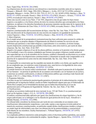Sucn. Yapor Elías, 90 D.P.R. 266 (1964).
Las disposiciones de esta sección no son retroactivas a nacimientos ocurridos antes de su vigencia.
Vázquez v. Ribicoff, 196 F. Supp. 598 (1961); Márquez v. Avilés, 252 F.2d 715 (1958), certiorari
denegado, Márquez v. Avilés, 356 U.S. 952; 78 S. Ct. 917; 2 L. Ed. 2d 845 (1958); Sánchez v. Díaz, 78
D.P.R. 811 (1955), revocado, Ocasio v. Díaz, 88 D.P.R. 676 (1963); Alvarez v. Alvarez, 77 D.P.R. 909
(1955), revocada por otros motivos, Ocasio v. Díaz, 88 D.P.R. 676 (1963).
Tanto esta sección como la Ley Núm. 17 de 1952, dispositiva ésta de que todos los hijos tienen
respecto a sus padres y a los bienes relictos de éstos los mismos derechos que corresponden a los hijos
legítimos, no aplican a los derechos hereditarios de personas naturales nacidas antes de la vigencia de la
Constitución. Abintestato de Clara Vélez, 81 D.P.R. 653 (1960), revocada, Ocasio v. Díaz, 88 D.P.R.
676 (1963).
Aspectos constitucionales del reconocimiento de hijos, véase Op. Sec. Just. Núm. 37 de 1956.
Para una discusión de las disposiciones de esta sección con respecto a la igualdad de nacimiento,
véanse Figueroa v. Díaz, 75 D.P.R. 163 (1953) y Ocasio v. Díaz, 88 D.P.R. 676 (1963).
2. Ideas religiosas.
En el estado actual de la jurisprudencia norteamericana hay base suficiente para sostener la validez de
la actuación que se propone adoptar el Departamento de Salud al contratar los servicios de una
enfermera que pertenece a una orden religiosa y especialmente si se considera, al mismo tiempo,
nuestra disposición constitucional que prohíbe el discrimen, entre otros motivos, por razón de ideas
religiosas. Op. Sec. Just. Núm. 22 de 1967.
Negarle a los grupos religiosos el uso de las plazas públicas, mientras se le permite a los demás grupos
de la localidad, o aun a los mismos ciudadanos que forman esos grupos religiosos cuando actúan en
otra capacidad que no es la de miembros de los mismos, establece claramente un discrimen en su contra
que sería contrario a las disposiciones constitucionales y claramente no puede estar comprendido en la
doctrina de la separación tal como ésta ha sido interpretada. Op. Sec. Just. Núm. 24 de 1956.
3. Contratos.
Es responsable un comerciante que ha expedido una tarjeta de crédito a un cliente, por aquellos actos
de sus empleados que, en contextos como el presente caso, sean lesivos a la dignidad de otros seres
humanos. Santiago v. Sears Roebuck, 102 D.P.R. 515 (1974).
El sentido luminoso de nuestro orden constitucional—diseñado todo para la protección de la dignidad
del ser humano—no permite la aprobación de un estatuto convirtiendo a un ser humano en un esclavo,
o autorizar un contrato confiscatorio, ni alterar el fideicomiso público que constituye toda función del
Estado. C.R.U.V. v. Peña Ubiles, 95 D.P.R. 311 (1967).
4. Programas federales.
Con base en que la Constitución puertorriqueña garantiza el principio de la indiscriminación, exigido
igualmente por la legislación federal, resulta no haber impedimento alguno para que el Gobernador de
Puerto Rico cumpla con la formalidad de declarar que no habrá discriminación en el uso de
aportaciones para el Programa de Seguridad de Tránsito. Op. Sec. Just. Núm. 27 de 1968.
5. Clasificaciones.
Al aplicar un escrutinio tradicional de nexo racional, la sec. 533 del Título 31 es constitucional por
tener un fin legítimo. López v. E.L.A., 165 D.P.R. 280 (2005).
El análisis constitucional debe aplicarse por igual a las clasificaciones de origen legislativo y las de
origen judicial para ver si infringen o no la cláusula de igual protección de las leyes. Almodóvar v.
Méndez Román, 125 D.P.R. 218 (1990).
Un tribunal debe considerar las distinciones por razón de sexo contenidas en un estatuto como
clasificaciones inherentemente sospechosas, y por ende, sujetas a una rigurosa revisión judicial en
materia de cuestiones constitucionales, en particular cuando dichas clasificaciones tienden a relegar a
un estado legal de inferioridad a una clase con abstracción de las potencialidades y características
individuales de sus miembros. Zachry International v. Tribunal Superior, 104 D.P.R. 267 (1975).
6. Ideas políticas.
Los empleados públicos transitorios están protegidos contra el discrimen político partidista, aun cuando
no tengan una expectativa de continuidad de empleo. Aponte Burgos v. Aponte Silva, 154 D.P.R. 117
 