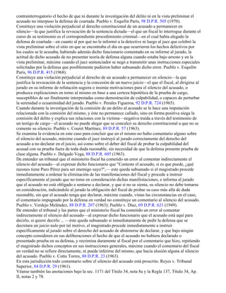 contrainterrogatorio el hecho de que ni durante la investigación del delito ni en la vista preliminar el
acusado no interpuso la defensa de coartada. Pueblo v. Esquilín París, 98 D.P.R. 505 (1970).
Constituye una violación perjudicial al derecho constitucional de un acusado a permanecer en
silencio—la que justifica la revocación de la sentencia dictada—el que un fiscal lo interrogue durante el
curso de su testimonio es el correspondiente procedimiento criminal—en el cual había alegado la
defensa de coartada—en cuanto al por qué no le informó a la detective ni luego al juez que celebró la
vista preliminar sobre el sitio en que se encontraba el día en que ocurrieron los hechos delictivos por
los cuales se le acusaba, habiendo además dicho funcionario comentado en su informe al jurado, la
actitud de dicho acusado de no presentar teoría de defensa alguna cuando estaba bajo arresto y en la
vista preliminar, máxime cuando el juez sentenciador se negó a transmitir unas instrucciones especiales
solicitadas por la defensa que posiblemente pudieron haber subsanado dicho error. Pueblo v. Esquilín
París, 96 D.P.R. 415 (1968).
Constituye una violación perjudicial al derecho de un acusado a permanecer en silencio—la que
justifica la revocación de la sentencia y la concesión de un nuevo juicio—el que el fiscal, al dirigirse al
jurado en su informe de refutación sugiera o insinúe motivaciones para el silencio del acusado, o
produzca explicaciones en torno al mismo en base a una certeza hipotética de la prueba de cargo,
susceptibles de ser finalmente interpretadas como demostración de culpabilidad, o capaces de perturbar
la serenidad o ecuanimidad del jurado. Pueblo v. Perales Figueroa, 92 D.P.R. 724 (1965).
Cuando durante la investigación de la comisión de un delito al acusado se le hace una imputación
relacionada con la comisión del mismo, y éste no permanece callado, sino en forma positiva niega la
comisión del delito y explica sus relaciones con la víctima—negativa traída a través del testimonio de
un testigo de cargo—el acusado no puede alegar que se conculcó su derecho constitucional a que no se
comente su silencio. Pueblo v. Couret Martínez, 89 D.P.R. 57 (1963).
Se examina la evidencia en este caso para concluir que en el mismo no hubo comentario alguno sobre
el silencio del acusado, máxime cuando el juez instruyó al jurado correctamente del derecho del
acusado a no declarar en el juicio, así como sobre el deber del fiscal de probar la culpabilidad del
acusad con su prueba fuera de toda duda razonable, sin necesidad de que la defensa presente prueba de
clase alguna. Pueblo v. Delgado Vega, 88 D.P.R. 605 (1963).
De entender un tribunal que el ministerio fiscal ha cometido un error al comentar indirectamente el
silencio del acusado—al expresar dicho funcionario que "Conteste el acusado, si es que puede, ¿qué
razones tiene Puro Pérez para ser enemigo suyo?",— este queda subsanado si el magistrado procede
inmediatamente a ordenar la eliminación de las manifestaciones del fiscal y procede a instruir
específicamente al jurado que no tome en consideración dichas manifestaciones, e informa al jurado
que el acusado no está obligado a sentarse a declarar, y que si no se sienta, su silencio no debe tomarse
en consideración, indicándole al jurado la obligación del fiscal de probar su caso más allá de duda
razonable, sin que el acusado tenga que declarar, máxime cuando, vistas las circunstancias en el caso,
el comentario impugnado por la defensa en verdad no constituye un comentario al silencio del acusado.
Pueblo v. Verdejo Meléndez, 88 D.P.R. 207 (1963); Pueblo v. Díaz, 69 D.P.R. 621 (1949).
De entender el tribunal y las partes que el ministerio fiscal ha cometido un error al comentar
indirectamente el silencio del acusado—al expresar dicho funcionario que el acusado está aquí para
decirlo, si quiere decirlo ... —éste queda subsanado si inmediatamente de pedir la defensa que se
decretara un juicio nulo por tal motivo, el magistrado procede inmediatamente a instruir
específicamente al jurado sobre el derecho del acusado de abstenerse de declarar, y que bajo ningún
concepto consideren en sus deliberaciones el hecho de que el acusado no hubiera declarado o
presentado prueba en su defensa, y recrimina duramente al fiscal por el comentario que hizo, repitiendo
el magistrado dichos conceptos en sus instrucciones generales, máxime cuando el comentario del fiscal
en verdad no se refiere directamente, ni puede inferirse del mismo, que hacía alusión alguna al silencio
del acusado. Pueblo v. Cotto Torres, 88 D.P.R. 23 (1963).
En esta jurisdicción todo comentario sobre el silencio del acusado está proscrito. Reyes v. Tribunal
Superior, 84 D.P.R. 29 (1961).
Véanse también las anotaciones bajo la sec. 1171 del Título 34, nota 8a y la Regla 137, Título 34, Ap.
II, notas 2 y 78.
 