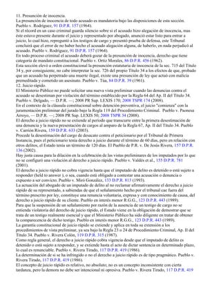 11. Presunción de inocencia.
La presunción de inocencia de todo acusado es mandatoria bajo las disposiciones de esta sección.
Pueblo v. Rodríguez, 91 D.P.R. 157 (1964).
Si el récord en un caso criminal guarda silencio sobre si el acusado hizo alegación de inocencia, mas
éste estuvo presente durante el juicio y representado por abogado, anunció estar listo para entrar a
juicio, lo cual hizo, repreguntó a los testigos de cargo y presentó prueba de defensa, este Tribunal
concluirá que el error de no haber hecho el acusado alegación alguna, de haberlo, en nada perjudicó al
acusado. Pueblo v. Rodríguez, 91 D.P.R. 157 (1964).
En todo proceso criminal el acusado deberá gozar de la presunción de inocencia, derecho que tiene
categoría de mandato constitucional. Pueblo v. Ortiz Morales, 86 D.P.R. 456 (1962).
Esta sección elevó a orden constitucional la presunción estatutaria de inocencia de la sec. 715 del Título
34 y, por consiguiente, no cabe interpretar la sec. 726 del propio Título 34 a los efectos de que, probado
que un acusado ha perpetrado una muerte ilegal, existe una presunción de ley que actuó con malicia
premeditada y cometido un asesinato. Pueblo v. Túa, 84 D.P.R. 39 (1961).
12. Juicio rápido.
El Ministerio Público no puede solicitar una nueva vista preliminar cuando las denuncias contra el
acusado se desestiman por violación del término establecido por la Regla 64 del Ap. II del Título 34.
Pueblo v. Delgado, — D.P.R. —; 2008 PR Sup. LEXIS 170; 2008 TSPR 174 (2008).
En el contexto de la cláusula constitucional sobre detención preventiva, el juicio "comienza" con la
juramentación preliminar del jurado bajo la Regla 119 del Procedimiento Criminal. Pueblo v. Paonesa
Arroyo, — D.P.R. —; 2008 PR Sup. LEXIS 50; 2008 TSPR 34 (2008).
El derecho a juicio rápido no se extiende al período que transcurre entre la primera desestimación de
una denuncia y la nueva presentación de cargos al amparo de la Regla 67, Ap. II del Título 34. Pueblo
v. Carrión Rivera, 159 D.P.R. 633 (2003).
Procede la desestimación del cargo de desacato contra el peticionario por el Tribunal de Primera
Instancia, pues el peticionario tenía derecho a juicio durante el término de 60 días, pero en relación con
otros delitos, el Estado tenía un término de 120 días. El Pueblo de P.R. v. De Jesús Rivera, 157 D.P.R.
136 (2002).
Hay justa causa para la dilación en la celebración de las vistas preliminares de los imputados por lo que
no se configuró una violación al derecho a juicio rápido. Pueblo v. Valdés et al., 155 D.P.R. 781
(2001).
El derecho a juicio rápido no cobra vigencia hasta que el imputado de delito es detenido o está sujeto a
responder (held to answer ), o sea, cuando está obligado a contestar una acusación o denuncia o
expuesto a ser convicto. Pueblo v. Miró González, 133 D.P.R. 813 (1993).
La actuación del abogado de un imputado de delito al no reclamar afirmativamente el derecho a juicio
rápido de su representado, a sabiendas de que el señalamiento hecho por el tribunal cae fuera del
término prescrito por ley, constituye una renuncia voluntaria, expresa y con conocimiento de causa, del
derecho a juicio rápido de su cliente. Pueblo en interés menor R.G.G., 123 D.P.R. 443 (1989).
Para que la suspensión de un señalamiento por razón de la ausencia de un testigo de cargo no se
entienda violatoria del derecho de juicio rápido, el Estado viene en la obligación de demostrar que se
trata de un testigo realmente esencial y que el Ministerio Público ha sido diligente en tratar de obtener
la comparecencia de dicho testigo. Pueblo en interés menor R.G.G., 123 D.P.R. 443 (1989).
La garantía constitucional de juicio rápido se extiende y aplica en toda su extensión a los
procedimientos de vista preliminar, ya sea bajo la Regla 23 o 24 de Procedimiento Criminal, Ap. II del
Título 34. Pueblo v. Rivera Colón, 119 D.P.R. 315 (1987).
Como regla general, el derecho a juicio rápido cobra vigencia desde que el imputado de delito es
detenido o está sujeto a responder, y se extiende hasta el acto de dictar sentencia en determinado plazo,
lo cual es renunciable. Pueblo v. Rivera Tirado, 117 D.P.R. 419 (1986).
La determinación de si se ha infringido o no el derecho a juicio rápido es de tipo pragmático. Pueblo v.
Rivera Tirado, 117 D.P.R. 419 (1986).
El concepto de juicio rápido es relativo, no absoluto; no es un concepto inconsistente con cierta
tardanza, pero la demora no debe ser intencional ni opresiva. Pueblo v. Rivera Tirado, 117 D.P.R. 419
 