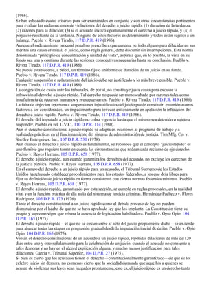 (1986).
Se han esbozado cuatro criterios para ser examinados en conjunto y con otras circunstancias pertinentes
para evaluar las reclamaciones de violaciones del derecho a juicio rápido: (1) duración de la tardanza;
(2) razones para la dilación; (3) si el acusado invocó oportunamente el derecho a juicio rápido, y (4) el
perjuicio resultante de la tardanza. Ninguno de estos factores es determinante y todos están sujetos a un
balance. Pueblo v. Rivera Tirado, 117 D.P.R. 419 (1986).
Aunque el ordenamiento procesal penal no prescribe expresamente período alguno para dilucidar en sus
méritos una causa criminal, el juicio, como regla general, debe discurrir sin interrupciones. Esta norma
denominada "principio de concentración y unidad de vista", aspira a que, en lo posible, la vista en su
fondo sea una y continua durante las sesiones consecutivas necesarias hasta su conclusión. Pueblo v.
Rivera Tirado, 117 D.P.R. 419 (1986).
No puede establecerse, a priori, un término fijo o uniforme de duración de un juicio en su fondo.
Pueblo v. Rivera Tirado, 117 D.P.R. 419 (1986).
Cualquier suspensión o aplazamiento del juicio debe ser justificado y lo más breve posible. Pueblo v.
Rivera Tirado, 117 D.P.R. 419 (1986).
La congestión de casos ante los tribunales, de por sí, no constituye justa causa para excusar la
infracción al derecho a juicio rápido. Tal derecho no puede ser menoscabado por razones tales como
insuficiencia de recursos humanos y presupuestarios. Pueblo v. Rivera Tirado, 117 D.P.R. 419 (1986).
La falta de objeción oportuna a suspensiones injustificadas del juicio puede constituir, en unión a otros
factores a ser considerados, un impedimento para invocar exitosamente en apelación la infracción del
derecho a juicio rápido. Pueblo v. Rivera Tirado, 117 D.P.R. 419 (1986).
El derecho del imputado a juicio rápido no cobra vigencia hasta que el mismo sea detenido o sujeto a
responder. Pueblo ex rel. L.V.C., 110 D.P.R. 114 (1980).
Aun el derecho constitucional a juicio rápido se adapta en ocasiones al programa de trabajo y a
realidades prácticas en el funcionamiento del sistema de administración de justicia. Tim Mfg. Co. v.
Shelley Enterprises, Inc., 107 D.P.R. 530 (1978).
Aun cuando el derecho a juicio rápido es fundamental, se reconoce que el concepto "juicio rápido" es
uno flexible que requiere tomar en cuenta las circunstancias que rodean cada reclamo de eje derecho.
Pueblo v. Reyes Herrans, 105 D.P.R. 658 (1977).
El derecho a juicio rápido, aun cuando garantiza los derechos del acusado, no excluye los derechos de
la justicia pública. Pueblo v. Reyes Herrans, 105 D.P.R. 658 (1977).
En el campo del derecho a un juicio rápido para un acusado, el Tribunal Supremo de los Estados
Unidos ha rehusado establecer procedimientos para los estados federados, a los que deja libres para
fijar su definición de juicio rápido en forma consistente con ciertas normas federales mínimas. Pueblo
v. Reyes Herrans, 105 D.P.R. 658 (1977).
El derecho a juicio rápido, garantizado por esta sección, se cumple en reglas procesales, en la realidad
vital y en la función práctica de día a día del sistema de justicia criminal. Hernández Pacheco v. Flores
Rodríguez, 105 D.P.R. 173 (1976).
Tanto el derecho constitucional a un juicio rápido como el debido proceso de ley no pueden
disminuirse por el hecho de que no se haya aprobado ley que los implante. La Constitución tiene su
propio y supremo vigor que rebasa la ausencia de legislación habilitadora. Pueblo v. Opio Opio, 104
D.P.R. 165 (1975).
El derecho a juicio rápido—el que no se circunscribe al acto del juicio propiamente dicho—se extiende
para abarcar todas las etapas en progresión gradual desde la imputación inicial de delito. Pueblo v. Opio
Opio, 104 D.P.R. 165 (1975).
Violan el derecho constitucional de un acusado a un juicio rápido, repetidas dilaciones de más de 120
días entre uno y otro señalamiento para la celebración de un juicio, cuando el acusado no consiente a
tales demoras y no hay en el récord explicación alguna, y mucho menos justificación para tales
dilaciones. García v. Tribunal Superior, 104 D.P.R. 27 (1975).
Si bien es cierto que los acusados tienen el derecho—constitucionalmente garantizado—de que se les
celebre juicio sin demora, no es menos cierto que la sociedad demanda que aquellos a quienes se
acusan de violentar sus leyes sean juzgados prontamente, esto es, el juicio rápido es un derecho tanto
 
