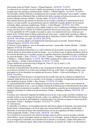 del acusado como del Pueblo. García v. Tribunal Superior, 104 D.P.R. 27 (1975).
La renuncia de un acusado a un juicio rápido necesariamente no tiene que tener las salvaguardas
exigidas para otras garantías constitucionales. Pueblo v. Tribunal Superior, 103 D.P.R. 732 (1975).
No está atada a fuentes federales la interpretación del concepto constitucional "juicio rápido", estando
cada jurisdicción en libertad de fijar su definición de dicho concepto en forma consistente con ciertas
normas federales mínimas. Pueblo v. Arcelay Galán, 102 D.P.R. 409 (1974).
Para impedir demoras que afectan los derechos de un acusado y perjudican la administración de la
justicia y su buen nombre, los procedimientos para la ventilación en grado apelativo de los asuntos
criminales deben acelerarse notablemente. Pueblo v. Colón Obregón, 102 D.P.R. 369 (1974).
Un acusado renuncia a su derecho a juicio rápido cuando su caso se señala para celebrarse en una fecha
en que caía fuera de los 120 días de la última suspensión del caso por justa causa—señalamiento hecho
el 12 de septiembre de 1967 (cuando el acusado se opuso a la suspensión del caso), fecha que caía
dentro de los 120 días desde la última suspensión por justa causa—cuando dicho acusado no objetó el
nuevo señalamiento ni hizo solicitud alguna para que se adelantara el mismo. Pueblo v. Martínez Vega,
98 D.P.R. 946 (1970), revocado, 102 D.P.R. 409 (1974).
El derecho a un juicio rápido es de fundamental importancia para un acusado. Jiménez Román v.
Tribunal Superior, 98 D.P.R. 874 (1970).
El derecho a juicio rápido es—por ser de carácter personal—renunciable. Jiménez Román v. Tribunal
Superior, 98 D.P.R. 874 (1970).
El punto de partida para determinar si se violó el derecho de un acusado a un juicio rápido—si no se le
enjuició dentro de determinado período de tiempo—no es la fecha en que un agente encubierto observó
la comisión del delito por el acusado, excepto en aquellas situaciones extraordinarias que se señalan en
los casos de Pueblo v. Seda, 82 D.P.R. 719 (1961), Pueblo v. Tribunal Superior, 81 D.P.R. 455 (1959)
y Martínez v. Tribunal Superior, 81 D.P.R. 945 (1960), ninguna de las cuales concurre en el presente
caso. Marrero v. Alcaide, Cárcel de Distrito, 92 D.P.R. 751 (1965).
Véanse también las anotaciones bajo la Regla 64, Título 34, Ap. II, notas 2 y 101.
13. Descubrimiento de prueba.
El derecho al descubrimiento de prueba es uno consustancial al derecho de todo acusado a defenderse
en un proceso criminal en su contra, pero la Regla 95 del Ap. II del Título 34 establece límites a esta
prerrogativa a fin de desalentar las expediciones de pesca. Pueblo v. Echevarría Rodríguez, II, 128
D.P.R. 752 (1991).
La obligación del fiscal de poner a la disposición del acusado todo tipo de evidencia exculpatoria en
cualquier etapa del proceso no se extiende a la de entregar su expediente al magistrado que preside para
una expedición de pesca. Pueblo v. Ríos Alvarez, 112 D.P.R. 92 (1982).
Es responsabilidad del Estado en su obligación de proveer un juicio justo, a tenor con la cláusula de
debido procedimiento de ley, y aun sin mediar solicitud de la defensa para el descubrimiento de prueba,
revelar evidencia exonerante en su poder o vicios de falsedad en su prueba que de permanecer ocultos e
ignorados sofocarían la verdad en la sala de justicia. Pueblo v. Rodríguez Sánchez, 109 D.P.R. 243
(1979).
Constituye una vulneración flagrante del debido proceso de ley el que un juez proceda a condenar a un
acusado en base a una investigación llevada a cabo a sus espaldas por el Oficial Probatorio del tribunal,
sin tener dicho acusado la oportunidad de contrainterrogar a las personas con quien se entrevistó dicho
funcionario. Pueblo v. Rodríguez González, 102 D.P.R. 571 (1974).
14. Advertencias.
Es admisible en evidencia, sin necesidad de hacerle advertencia alguna al declarante, una narración de
hechos hecha voluntariamente a un fiscal sobre unos sucesos delictivos ocurridos, cuando dicho
declarante, al momento de hacer tales manifestaciones, no era un sospechoso de haber cometido el
crimen perpetrado. Pueblo v. Chaar Cacho, 109 D.P.R. 316 (1980).
No se justifica la revocación de una sentencia dictada contra un policía convicto de haber cometido
varios delitos—quien se presume conocía sus derechos al ser arrestado—porque el detective encargado
de la investigación al arrestado, no le advirtiera de su derecho a no declarar, cuando dicho policía no
confesó ni hizo admisión alguna. Bajo dichas circunstancias, la cuestión de si hubo o no advertencia o
 