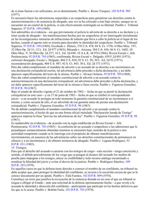 de si éstas fueron o no suficientes, no es determinante. Pueblo v. Rosso Vázquez, 105 D.P.R. 905
(1977).
Es necesario hacer las advertencias requeridas a un sospechoso para garantizar sus derechos contra la
autoincriminación y de asistencia de abogado, una vez se ha colocado a éste bajo arresto, aunque no se
encuentre en un cuartel de la policía, si está efectivamente restringido en su libertad. Pueblo v. Tribunal
Superior, 97 D.P.R. 199 (1969).
Son admisibles en evidencia—sin que previamente el policía le advierta de su derecho a no declarar y a
tener ayuda de abogado—las manifestaciones hechas por un sospechoso al ser interrogado inicialmente
en las investigaciones rutinarias de infracciones de tránsito que lleva a cabo la policía en el lugar de los
hechos, cuando el agente solo se orienta para descubrir la identidad del sospechoso. Pueblo v. Tribunal
Superior, 97 D.P.R. 199 (1969); Escobedo v. Illinois, 378 U.S. 478; 84 S. Ct. 1758; 4 Ohio Misc. 197;
32 Ohio Op. 2d 31; 12 L. Ed. 2d 977 (1963); Miranda v. Arizona, 384 U.S. 436; 86 S. Ct. 1602; 10
Ohio Misc. 9; 36 Ohio Op. 2d 237; 16 L. Ed. 2d 694; 10 A.L.R. 3d 974 (1966); Rivera Escuté v. Jefe
Penitenciaria, 92 D.P.R. 765 (1965), confirmada, Rivera Escuté v. Delgado, 439 F.2d 891 (1971),
certiorari denegado, Escute v. Delgado, 404 U.S. 824; 92 S. Ct. 50; 30 L. Ed. 2d 52 (1971),
reconsideración denegada, 404 U.S. 987; 92 S. Ct. 443; 30 L. Ed. 2d 371 (1971).
Para dar cabal cumplimiento al mandato de advertir a un acusado de su derecho a no incriminarse en
una declaración extrajudicial escrita, tal advertencia debe preceder a dicha declaración, y así debe
aparecer específicamente del texto de la misma. Pueblo v. Alvarez Solares, 95 D.P.R. 789 (1968).
Para dar cabal cumplimiento al mandato constitucional de advertir a un acusado contra la
autoincriminación en una declaración extrajudicial, tal advertencia debe preceder a dicha declaración, y
así debe aparecer específicamente del texto de la misma si fuere escrita. Pueblo v. Figueroa González,
95 D.P.R. 98 (1967).
Bajo el estado de derecho vigente el 21 de octubre de 1962— fecha en que se prestó la declaración
extrajudicial en este caso—y en 27 de junio de 1963—fecha en que se celebró el correspondiente
juicio—a un acusado le protegía en todo momento la garantía constitucional de no incriminarse a sí
mismo, y como secuela de ello, el ser advertido de esa garantía antes de prestar una declaración
extrajudicial. Pueblo v. Figueroa González, 95 D.P.R. 98 (1967).
No da debido cumplimiento al mandato constitucional de advertir a un acusado contra la
autoincriminación, el hecho de que en una forma oficial intitulada "Declaración Jurada de Testigo"
aparezca impresa la frase "previas las advertencias de ley". Pueblo v. Figueroa González, 95 D.P.R. 98
(1967).
Es inadmisible en evidencia—de acuerdo con la regla establecida en Rivera Escuté v. Jefe
Penitenciaría, 92 D.P.R. 765 (1965)—la confesión de un acusado o sospechoso o las admisiones que le
perjudiquen sustancialmente obtenidas mientras se encuentra bajo custodia de la policía u otra
autoridad competente cuando se le interroga con el propósito de obtener manifestaciones
incriminatorias, en ausencia de las advertencias sobre sus derechos constitucionales de permanecer en
silencio y a no incriminarse y de obtener asistencia de abogado. Pueblo v. Laguna Rodríguez, 92
D.P.R. 831 (1965).
15. Testigos.
Para que el derecho del acusado a carearse con los testigos de cargo—esta sección—tenga concreción y
sentido, el debido procedimiento de ley exige que se pongan al alcance del acusado los medios de
prueba para impugnar a los testigos, atacar su credibilidad y todo recurso análogo encaminado a
erradicar la falsedad del juicio y evitar el desvío de la justicia. Pueblo v. Rodríguez Sánchez, 109
D.P.R. 243 (1979).
En aquellos casos en que la defensa tiene derecho a conocer el nombre de un confidente, un tribunal no
debe aceptar que, para proteger la identidad del confidente, se recurra a la socorrida excusa de que se le
conoce únicamente por un apodo. Pueblo v. Falú Fuentes, 102 D.P.R. 809 (1974).
Constituye un error que justifica la revocación de la sentencia dictada en un caso el que un tribunal se
niegue a obligar al Estado—ante una solicitud de la defensa oportunamente hecha—a que revele a la
acusada la identidad y dirección del confidente—participante que participó en los hechos delictivos por
los que se le acusa. Pueblo v. Beltrán Faría, 102 D.P.R. 783 (1974).
 