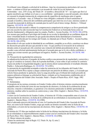 Un tribunal viene obligado a solicitud de la defensa—bajo las circunstancias particulares del caso de
autos—a ordenar al fiscal que suministre a un acusado de violar la Ley de Sustancias
Controladas—secs. 2101 et seq. del Título 24—el nombre y dirección de "A"—un sujeto que llevó al
agente encubierto que trabajó en el caso y a su confidente—participante a casa del acusado, sitio donde
se consumó la alegada transacción de compraventa de cigarrillos de marihuana entre el agente
encubierto y el acusado—mas, el Tribunal no viene obligado a ordenarle al fiscal suministrar al
acusado el nombre y dirección del confidente participante que intervino en el caso, máxime cuando el
acusado ha anunciado la defensa de coartada para la cual él será el único testigo. Benítez v. Tribunal
Superior, 102 D.P.R. 601 (1974).
El derecho de todo acusado a obtener la comparecencia compulsoria de testigos a su favor garantizado
por esta sección ha sido reconocido bajo la Constitución Federal en su Enmienda Sexta como un
derecho fundamental y obligatorio para los estados. Pueblo v. Acosta Escobar, 101 D.P.R. 886 (1974).
Las razones que justifican el privilegio del Estado de no revelar la identidad de un confidente dejan de
tener virtualidad desde el momento en que queda descubierta dicha identidad por el testimonio
cándidamente ofrecido por los testigos del Estado, no objetado por el fiscal. Pueblo v. Acosta Escobar,
101 D.P.R. 886 (1974).
Descorrido el velo que oculta la identidad de un confidente, cumplido ya su oficio, constituye un abuso
de discreción por parte del juez que preside la vista—lo que justifica la revocación de la sentencia
dictada contra el acusado por ello constituir una violación del debido procedimiento de ley—el no
acceder a una solicitud oportunamente hecha por el acusado para que se le cite a dicho confidente, a
menos que existan razones que justifiquen tal negativa. Pueblo v. Acosta Escobar, 101 D.P.R. 886
(1974).
16. Presunción de regularidad de sentencias.
La adjudicación hecha por el juzgador de hechos conlleva una presunción de regularidad y corrección y
de que el veredicto se sostiene a base de la prueba desfilada, y recae sobre el que sostiene lo contrario
el peso de probar la irregularidad alegada y que la misma afectó sustancialmente el resultado obtenido.
Pueblo v. Echevarría Rodríguez, II, 128 D.P.R. 752 (1991).
La presunción de regularidad acompaña a todas las sentencias de los tribunales del Estado Libre
Asociado de Puerto Rico sujetas a ataque colateral por una petición de hábeas corpus; y el acusado que
solicite fianza pendiente la apelación, tiene la carga de probar que el tribunal del estado procedió de
manera arbitraria al denegar su solicitud de fianza, violando así los lineamientos establecidos por el
Tribunal Supremo del Estado Libre Asociado. Natal v. People of Puerto Rico, 424 F. Supp. 1082
(1975).
17. Referéndum.
El propósito de las normas existentes en Estados Unidos sobre el término mínimo constitucionalmente
aceptable entre la fecha del cierre de una inscripción de electores y la fecha de la celebración de una
elección, votación o referéndum, es garantizar a los electores potenciales la debida oportunidad de
enterarse, meditar sobre la cuestión en controversia y votar. Ortiz Angleró v. Barreto Pérez, 110 D.P.R.
84 (1980).
A tenor con la Constitución de Estados Unidos, el término de 153 días comprendido entre el cierre de
una inscripción de electores y la fecha de la celebración de un referéndum es inconstitucional. Ortiz
Angleró v. Barreto Pérez, 110 D.P.R. 84 (1980).
Para el adecuado ejercicio del derecho al voto, la Constitución del Estado Libre Asociado de Puerto
Rico, así como la de Estados Unidos, exige que medie un término razonable entre la fecha de un
referéndum y el cierre de las inscripciones de electores. Ortiz Angleró v. Barreto Pérez, 110 D.P.R. 84
(1980).
El término de 153 días que mediaría entre la fecha de las últimas inscripciones de electores y la fecha
de un referéndum es impermisiblemente amplio a tenor con la Constitución del Estado Libre Asociado
de Puerto Rico. Ortiz Angleró v. Barreto Pérez, 110 D.P.R. 84 (1980).
18. Menor número de jurados.
Véanse las anotaciones bajo la Regla 112, Título 34, Ap. II, nota 2.
19. Apremio personal.
 