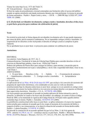 Véanse las notas bajo la sec. 5171 del Título 31.
20. Vista preliminar—Acceso del público.
Si bien las reglas de procedimiento criminal contemplan una limitación sobre el acceso del público
cuando un agente encubierto está dando testimonio durante una vista preliminar, la misma no procede
de forma automática. Pueblo v. Pepín Cortés y otros, — D.P.R. —; 2008 PR Sup. LEXIS 107; 2008
TSPR 101 (2008).

§ 12. [Esclavitud; servidumbre involuntaria; castigos crueles e inusitados; derechos civiles; leyes
ex post facto; proyectos para condenar sin celebración de juicio]



Texto

No existirá la esclavitud, ni forma alguna de servidumbre involuntaria salvo la que pueda imponerse
por causa de delito, previa sentencia condenatoria. No se impondrán castigos crueles e inusitados. La
suspensión de los derechos civiles incluyendo el derecho al sufragio cesará al cumplirse la pena
impuesta.
No se aprobarán leyes ex post facto ni proyectos para condenar sin celebración de juicio.

Anotaciones


HISTORIAL
Ley anterior. Carta Orgánica de 1917, Art. 2.
Contrarreferencias. Facultad de la Junta de Libertad bajo Palabra para conceder derechos civiles al
convicto en libertad bajo palabra, véase la sec. 1503(e) del Título 4.
Poderes del gobierno de Puerto Rico para castigar los delitos y para arrestar y encarcelar para la
protección o mantenimiento de la paz o salud pública, o de la vida o seguridad individual, véase la sec.
1 del Título 1.
ANOTACIONES
    1. Ex post facto.      Derechos civiles      2. —Indulto.        3. —Conmutación de sentencia.
4. —Impedimentos colaterales.         5. Castigos crueles e inusitados.       6. Jurisprudencia
retroactiva.
1. Ex post facto.
La aplicación de la Ley Núm. 49 de 26 de mayo de 1995, que excluye a los convictos de asesinato del
programa de supervisión electrónica, a los condenados en este caso no viola sus derechos
constitucionales bajo la cláusula contra leyes ex post facto porque no es un aumento en castigo como
al momento de cometer los hechos delictivos los convictos no tenían derecho a ser puestos en libertad
bajo supervisión electrónica. González v. E.L.A., 167 D.P.R. 400 (2006).
Las leyes penales que perjudiquen al acusado no pueden aplicarse de forma retroactiva, pero la
situación es diferente en cuanto a las leyes más favorables; sin embargo, en cuanto al nuevo Código
Penal de 2004, se ha mantenido la vigencia del Código Penal de 1974 para todos aquellos delitos
cometidos bajo el mismo. Pueblo v. González, 165 D.P.R. 675 (2005).
La prohibición constitucional sobre leyes ex post facto se aplica solamente si la nueva ley requiere
menos prueba para condenar al acusado que la ley exigía al momento de la comisión del delito o,
respecto al delito y sus consecuencias, si se altera la situación del acusado en forma desfavorable.
Pueblo v. Lebrón González, 113 D.P.R. 81 (1982).
No procede la contención de un acusado apelante de que la Ley Núm. 11 de 8 de agosto de
1974—anterior 4 L.P.R.A. sec. 61—constituye una ley ex post facto . Pueblo v. Morcelo Martínez, 104
D.P.R. 20 (1975); Duncan v. Missouri, 152 U.S. 377; 14 S. Ct. 570; 38 L. Ed. 485 (1894).
 