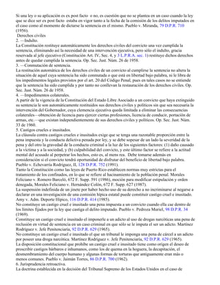Si una ley o su aplicación es ex post facto o no, es cuestión que no se plantea en un caso cuando la ley
que se dice ser ex post facto estaba en vigor tanto a la fecha de la comisión de los delitos imputados en
el caso como al momento de dictarse la sentencia en el mismo. Pueblo v. Miranda, 79 D.P.R. 710
(1956).
 Derechos civiles
2. —Indulto.
La Constitución restituye automáticamente los derechos civiles del convicto una vez cumplida la
sentencia, eliminando así la necesidad de una intervención ejecutiva, pero sólo el indulto, gracia
reservada al jefe ejecutivo (Constitución Art. IV, Sec. 4, y 3 L.P.R.A. sec. 1) restituye dichos derechos
antes de quedar cumplida la sentencia. Op. Sec. Just. Núm. 26 de 1958.
3. —Conmutación de sentencia.
La restitución automática de los derechos civiles de un convicto al cumplirse la sentencia no altera la
situación de aquel cuya sentencia ha sido conmutada o que está en libertad bajo palabra, ni le libra de
los impedimentos legales provistos por el art. 20 del Código Penal, pues en tales casos no se entiende
que la sentencia ha sido cumplida y por tanto no conllevan la restauración de los derechos civiles. Op.
Sec. Just. Núm. 26 de 1958.
4. —Impedimentos colaterales.
A partir de la vigencia de la Constitución del Estado Libre Asociado a un convicto que haya extinguido
su sentencia le son automáticamente restituidos sus derechos civiles y políticos sin que sea necesaria la
intervención del Gobernador, cuya clemencia ejecutiva queda limitada a eliminar las consecuencias
colaterales—obtención de licencia para ejercer ciertas profesiones, licencia de conducir, portación de
armas, etc.—que existan independientemente de sus derechos civiles y políticos. Op. Sec. Just. Núm.
33 de 1960.
5. Castigos crueles e inusitados.
La cláusula contra castigos crueles e inusitados exige que se tenga una razonable proporción entre la
pena impuesta y la conducta delictiva penada por ley, y se debe sopesar de un lado la severidad de la
pena y del otro la gravedad de la conducta criminal a la luz de los siguientes factores: (1) daño causado
a la víctima y a la sociedad, y (b) culpabilidad del convicto, y este último factor se refiere a la actitud
mental del acusado al perpetrar los hechos, esto es, al mens rea. Debe tomarse además en
consideración si el convicto tendrá oportunidad de disfrutar del beneficio de libertad bajo palabra.
Pueblo v. Echevarría Rodríguez, II, 128 D.P.R. 752 (1991).
Tanto la Constitución como las leyes de Puerto Rico establecen normas muy estrictas para el
tratamiento de los confinados, en lo que se refiere al hacinamiento de la población penal. Morales
Feliciano v. Romero Barceló, 672 F. Supp. 591 (1986), moción para modificar estipulación y orden
denegada, Morales Feliciano v. Hernández Colón, 672 F. Supp. 627 (1987).
La suspensión indefinida de un jinete por haber hecho uso de su derecho a no incriminarse al negarse a
declarar en una investigación de una comisión hípica estatal puede constituir castigo cruel e inusitado.
Amy v. Adm. Deporte Hípico, 116 D.P.R. 414 (1985).
No constituye un castigo cruel e inusitado una pena impuesta a un convicto cuando ella cae dentro de
los límites fijados por la ley que castiga el delito imputado. Pueblo v. Pedroza Muriel, 98 D.P.R. 34
(1969).
Constituye un castigo cruel e inusitado el imponerle a un adicto al uso de drogas narcóticas una pena de
reclusión en virtud de sentencia en un caso criminal en que sólo se le imputa el ser un adicto. Martínez
Rodríguez v. Jefe Penitenciaría, 92 D.P.R. 629 (1965).
No constituye un castigo cruel e inusitado el que un tribunal le imponga una pena de cárcel a un adicto
por poseer una droga narcótica. Martínez Rodríguez v. Jefe Penitenciaría, 92 D.P.R. 629 (1965).
La disposición constitucional que prohíbe un castigo cruel e inusitado tiene como origen el deseo de
proscribir castigos bárbaros e inhumanos, como los de quema en la hoguera, la decapitación, el
desmembramiento del cuerpo humano y algunas formas de torturas que antiguamente eran más o
menos comunes. Pueblo v. Jaimán Torres, 86 D.P.R. 700 (1962).
6. Jurisprudencia retroactiva.
La doctrina establecida en la decisión del Tribunal Supremo de los Estados Unidos en el caso de
 