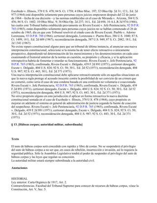 Escobedo v. Illinois, 378 U.S. 478; 84 S. Ct. 1758; 4 Ohio Misc. 197; 32 Ohio Op. 2d 31; 12 L. Ed. 2d
977 (1964) está disponible solamente para personas cuyos juicios empezaron después del 22 de junio
de 1964—fecha de esa decisión—y las normas establecidas en el caso de Miranda v. Arizona, 384 U.S.
436; 86 S. Ct. 1602; 10 Ohio Misc. 9; 36 Ohio Op. 2d 237; 16 L. Ed. 2d 694; 10 A.L.R.3d 974 (1966),
las cuales este Tribunal había establecido previamente en Rivera Escuté v. Jefe Penitenciaría, 92 D.P.R.
765 (1965), están disponibles solamente para personas cuyos juicios no se hablan comenzado el 26 de
octubre de 1965, día en que este Tribunal resolvió el citado caso de Rivera Escuté. Pueblo v. Adorno
Lorenzana, 93 D.P.R. 788 (1966), certiorari denegado, Lorenzana v. Puerto Rico, 386 U.S. 1040; 87 S.
Ct. 1499; 18 L. Ed. 2d 609 (1967), reconsideración denegada, 387 U.S. 949; 87 S. Ct. 2082; 18 L. Ed.
2d 1341 (1967).
No existe reparo constitucional alguno para que un tribunal de última instancia, al anunciar una nueva
interpretación constitucional, seleccione si la misma ha de tener efecto retroactivo o únicamente
prospectivo, dependiendo tal determinación de los merecimientos y los desmerecimientos en cada caso
examinando el historial anterior de la norma en cuestión, su propósito y eficacia, y si la aplicación
retrospectiva habría de fomentar o retardar su funcionamiento. Rivera Escuté v. Jefe Penitenciaria, 92
D.P.R. 765 (1965), confirmada, Rivera Escuté v. Delgado, 439 F.2d 891 (1971), certiorari denegado,
Escute v. Delgado, 404 U.S. 824; 92 S. Ct. 50; 30 L. Ed. 2d 52 (1971), reconsideración denegada, 404
U.S. 987; 92 S. Ct. 443; 30 L. Ed. 2d 371 (1971).
Una nueva interpretación constitucional debe aplicarse retroactivamente sólo en aquellas situaciones en
que la nueva regla protege al acusado inocente contra la posibilidad de ser convicto de un crimen que
no cometió, como sería el caso de una condena basada en una confesión no voluntaria o coaccionada.
Rivera Escuté v. Jefe Penitenciaria, 92 D.P.R. 765 (1965), confirmada, Rivera Escuté v. Delgado, 439
F.2d 891 (1971), certiorari denegado, Escute v. Delgado, 404 U.S. 824; 92 S. Ct. 50; 30 L. Ed. 2d 52
(1971), reconsideración denegada, 404 U.S. 987; 92 S. Ct. 443; 30 L. Ed. 2d 371 (1971).
No sirve propósito alguno en esta jurisdicción el aplicar en forma retroactiva la nueva doctrina
constitucional sentada en el caso de Escobedo v. Illinois, 378 U.S. 478 (1964), cuyo propósito es
mejorar en adelante el sistema en general de administración de justicia cegando la fuente de coacción
del sospechoso. Rivera Escuté v. Jefe Penitenciaria, 92 D.P.R. 765 (1965), confirmada, Rivera Escuté
v. Delgado, 439 F.2d 891 (1971), certiorari denegado, Escute v. Delgado, 404 U.S. 824; 92 S. Ct. 50;
30 L. Ed. 2d 52 (1971), reconsideración denegada, 404 U.S. 987; 92 S. Ct. 443; 30 L. Ed. 2d 371
(1971).

§ 13. [Hábeas corpus; autoridad militar, subordinada]



Texto

El auto de hábeas corpus será concedido con rapidez y libre de costas. No se suspenderá el privilegio
del auto de hábeas corpus a no ser que, en casos de rebelión, insurrección o invasión, así lo requiera la
seguridad pública. Sólo la Asamblea Legislativa tendrá el poder de suspender el privilegio del auto de
hábeas corpus y las leyes que regulan su concesión.
La autoridad militar estará siempre subordinada a la autoridad civil.

Anotaciones


HISTORIAL
Ley anterior. Carta Orgánica de 1917, Art. 2.
Contrarreferencias. Facultad del Tribunal Supremo para conocer de recursos de hábeas corpus, véase la
Constitución, Art. V, Sec. 5.
 