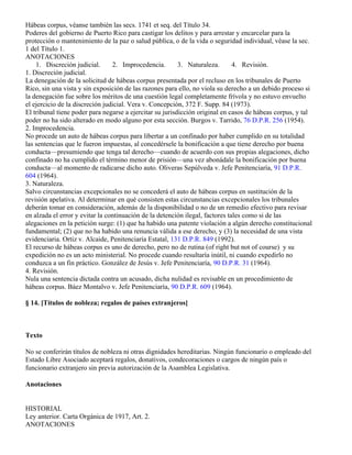 Hábeas corpus, véanse también las secs. 1741 et seq. del Título 34.
Poderes del gobierno de Puerto Rico para castigar los delitos y para arrestar y encarcelar para la
protección o mantenimiento de la paz o salud pública, o de la vida o seguridad individual, véase la sec.
1 del Título 1.
ANOTACIONES
    1. Discreción judicial.      2. Improcedencia.        3. Naturaleza.       4. Revisión.
1. Discreción judicial.
La denegación de la solicitud de hábeas corpus presentada por el recluso en los tribunales de Puerto
Rico, sin una vista y sin exposición de las razones para ello, no viola su derecho a un debido proceso si
la denegación fue sobre los méritos de una cuestión legal completamente frívola y no estuvo envuelto
el ejercicio de la discreción judicial. Vera v. Concepción, 372 F. Supp. 84 (1973).
El tribunal tiene poder para negarse a ejercitar su jurisdicción original en casos de hábeas corpus, y tal
poder no ha sido alterado en modo alguno por esta sección. Burgos v. Tarrido, 76 D.P.R. 256 (1954).
2. Improcedencia.
No procede un auto de hábeas corpus para libertar a un confinado por haber cumplido en su totalidad
las sentencias que le fueron impuestas, al concedérsele la bonificación a que tiene derecho por buena
conducta—presumiendo que tenga tal derecho—cuando de acuerdo con sus propias alegaciones, dicho
confinado no ha cumplido el término menor de prisión—una vez abonádale la bonificación por buena
conducta—al momento de radicarse dicho auto. Oliveras Sepúlveda v. Jefe Penitenciaría, 91 D.P.R.
604 (1964).
3. Naturaleza.
Salvo circunstancias excepcionales no se concederá el auto de hábeas corpus en sustitución de la
revisión apelativa. Al determinar en qué consisten estas circunstancias excepcionales los tribunales
deberán tomar en consideración, además de la disponibilidad o no de un remedio efectivo para revisar
en alzada el error y evitar la continuación de la detención ilegal, factores tales como si de las
alegaciones en la petición surge: (1) que ha habido una patente violación a algún derecho constitucional
fundamental; (2) que no ha habido una renuncia válida a ese derecho, y (3) la necesidad de una vista
evidenciaria. Ortiz v. Alcaide, Penitenciaría Estatal, 131 D.P.R. 849 (1992).
El recurso de hábeas corpus es uno de derecho, pero no de rutina (of right but not of course) y su
expedición no es un acto ministerial. No procede cuando resultaría inútil, ni cuando expedirlo no
conduzca a un fin práctico. González de Jesús v. Jefe Penitenciaría, 90 D.P.R. 31 (1964).
4. Revisión.
Nula una sentencia dictada contra un acusado, dicha nulidad es revisable en un procedimiento de
hábeas corpus. Báez Montalvo v. Jefe Penitenciaría, 90 D.P.R. 609 (1964).

§ 14. [Títulos de nobleza; regalos de países extranjeros]



Texto

No se conferirán títulos de nobleza ni otras dignidades hereditarias. Ningún funcionario o empleado del
Estado Libre Asociado aceptará regalos, donativos, condecoraciones o cargos de ningún país o
funcionario extranjero sin previa autorización de la Asamblea Legislativa.

Anotaciones


HISTORIAL
Ley anterior. Carta Orgánica de 1917, Art. 2.
ANOTACIONES
 