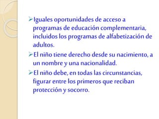 Iguales oportunidadesde acceso a
programas de educacióncomplementaria,
incluidoslos programas de alfabetización de
adultos.
El niñotiene derecho desde su nacimiento,a
unnombrey una nacionalidad.
El niñodebe,en todas las circunstancias,
figurar entre losprimeros quereciban
protección ysocorro.
 