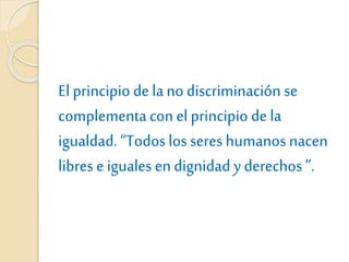 El principio de la no discriminación se
complementacon el principio de la
igualdad. “Todos los seres humanos nacen
libres e iguales en dignidad y derechos ”.
 