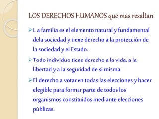 LOS DERECHOS HUMANOS que mas resaltan
L a familia esel elementonaturaly fundamental
delasociedady tiene derecho a la protecciónde
lasociedady el Estado.
Todoindividuotiene derecho a la vida, a la
libertady a la seguridadde si misma.
El derecho a votar en todas laselecciones yhacer
elegiblepara formar parte de todoslos
organismos constituidosmediante elecciones
públicas.
 