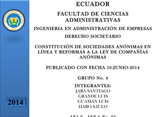 ECUADOR
FACULTAD DE CIENCIAS
ADMINISTRATIVAS
INGENIERIA EN ADMINISTRACIÓN DE EMPRESAS
DERECHO SOCIETARIO
CONSTITUCIÓN DE SOCIEDADES ANÓNIMAS EN
LÍNEA Y REFORMAS A LA LEY DE COMPAÑÍAS
ANÓNIMAS
PUBLICADO CON FECHA 16-JUNIO-2014
GRUPO No. 4
INTEGRANTES:
JARA SANTIAGO
GRANDE LUIS
GUAMÁN LUIS
HARO SAULO
20142014
 