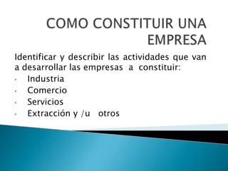 COMO CONSTITUIR UNA EMPRESAIdentificar y describir las actividades que van a desarrollar las empresas  a  constituir:Industria