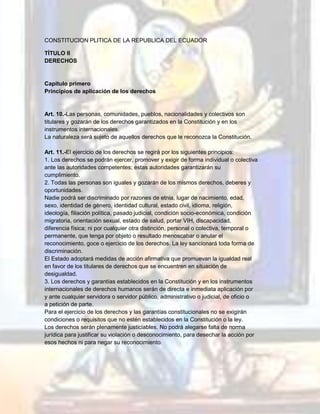 CONSTITUCION PLITICA DE LA REPUBLICA DEL ECUADOR
TÍTULO II
DERECHOS
Capítulo primero
Principios de aplicación de los derechos
Art. 10.-Las personas, comunidades, pueblos, nacionalidades y colectivos son
titulares y gozarán de los derechos garantizados en la Constitución y en los
instrumentos internacionales.
La naturaleza será sujeto de aquellos derechos que le reconozca la Constitución.
Art. 11.-El ejercicio de los derechos se regirá por los siguientes principios:
1. Los derechos se podrán ejercer, promover y exigir de forma individual o colectiva
ante las autoridades competentes; estas autoridades garantizarán su
cumplimiento.
2. Todas las personas son iguales y gozarán de los mismos derechos, deberes y
oportunidades.
Nadie podrá ser discriminado por razones de etnia, lugar de nacimiento, edad,
sexo, identidad de género, identidad cultural, estado civil, idioma, religión,
ideología, filiación política, pasado judicial, condición socio-económica, condición
migratoria, orientación sexual, estado de salud, portar VIH, discapacidad,
diferencia física; ni por cualquier otra distinción, personal o colectiva, temporal o
permanente, que tenga por objeto o resultado menoscabar o anular el
reconocimiento, goce o ejercicio de los derechos. La ley sancionará toda forma de
discriminación.
El Estado adoptará medidas de acción afirmativa que promuevan la igualdad real
en favor de los titulares de derechos que se encuentren en situación de
desigualdad.
3. Los derechos y garantías establecidos en la Constitución y en los instrumentos
internacionales de derechos humanos serán de directa e inmediata aplicación por
y ante cualquier servidora o servidor público, administrativo o judicial, de oficio o
a petición de parte.
Para el ejercicio de los derechos y las garantías constitucionales no se exigirán
condiciones o requisitos que no estén establecidos en la Constitución o la ley.
Los derechos serán plenamente justiciables. No podrá alegarse falta de norma
jurídica para justificar su violación o desconocimiento, para desechar la acción por
esos hechos ni para negar su reconocimiento.
 